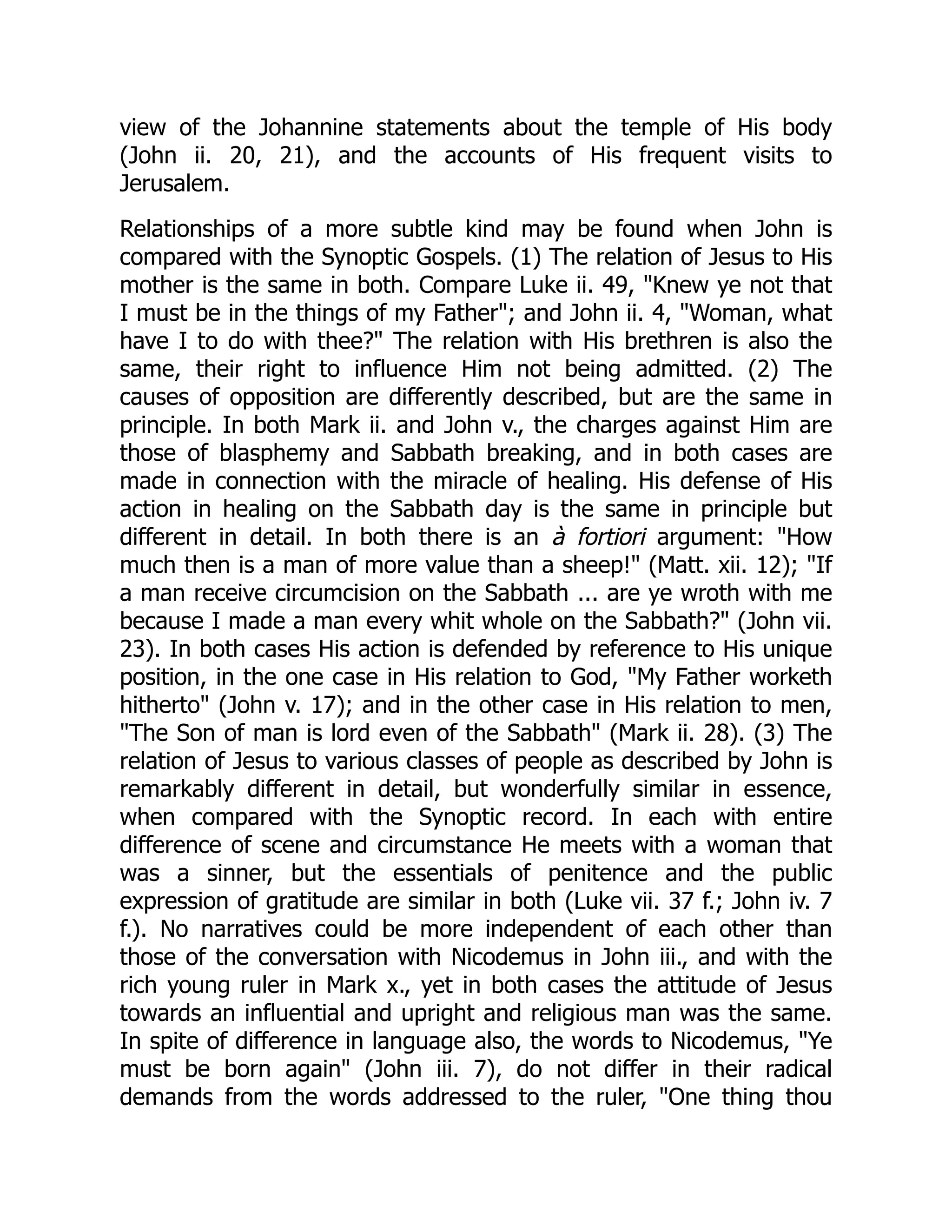 view of the Johannine statements about the temple of His body
(John ii. 20, 21), and the accounts of His frequent visits to
Jerusalem.
Relationships of a more subtle kind may be found when John is
compared with the Synoptic Gospels. (1) The relation of Jesus to His
mother is the same in both. Compare Luke ii. 49, "Knew ye not that
I must be in the things of my Father"; and John ii. 4, "Woman, what
have I to do with thee?" The relation with His brethren is also the
same, their right to influence Him not being admitted. (2) The
causes of opposition are differently described, but are the same in
principle. In both Mark ii. and John v., the charges against Him are
those of blasphemy and Sabbath breaking, and in both cases are
made in connection with the miracle of healing. His defense of His
action in healing on the Sabbath day is the same in principle but
different in detail. In both there is an à fortiori argument: "How
much then is a man of more value than a sheep!" (Matt. xii. 12); "If
a man receive circumcision on the Sabbath ... are ye wroth with me
because I made a man every whit whole on the Sabbath?" (John vii.
23). In both cases His action is defended by reference to His unique
position, in the one case in His relation to God, "My Father worketh
hitherto" (John v. 17); and in the other case in His relation to men,
"The Son of man is lord even of the Sabbath" (Mark ii. 28). (3) The
relation of Jesus to various classes of people as described by John is
remarkably different in detail, but wonderfully similar in essence,
when compared with the Synoptic record. In each with entire
difference of scene and circumstance He meets with a woman that
was a sinner, but the essentials of penitence and the public
expression of gratitude are similar in both (Luke vii. 37 f.; John iv. 7
f.). No narratives could be more independent of each other than
those of the conversation with Nicodemus in John iii., and with the
rich young ruler in Mark x., yet in both cases the attitude of Jesus
towards an influential and upright and religious man was the same.
In spite of difference in language also, the words to Nicodemus, "Ye
must be born again" (John iii. 7), do not differ in their radical
demands from the words addressed to the ruler, "One thing thou
 