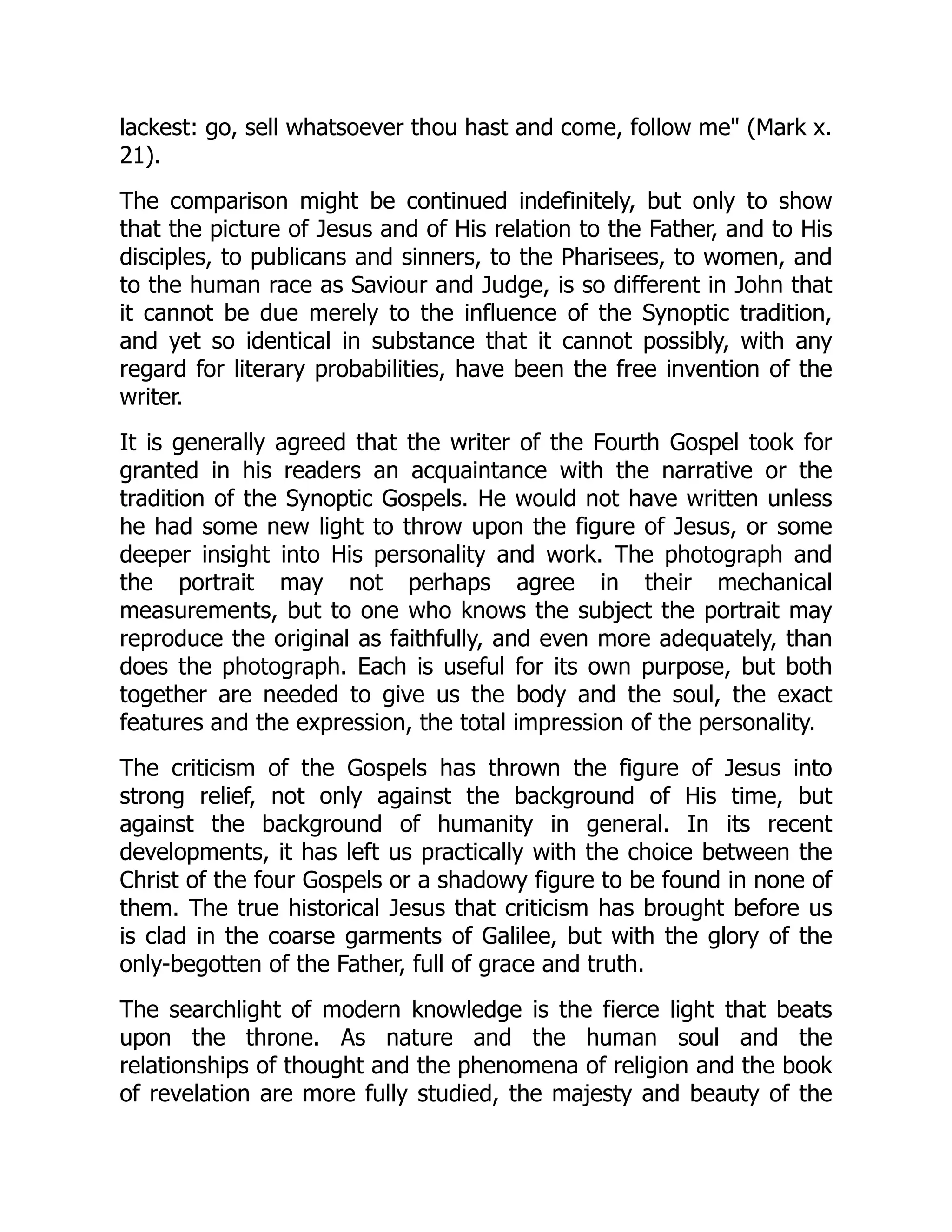 lackest: go, sell whatsoever thou hast and come, follow me" (Mark x.
21).
The comparison might be continued indefinitely, but only to show
that the picture of Jesus and of His relation to the Father, and to His
disciples, to publicans and sinners, to the Pharisees, to women, and
to the human race as Saviour and Judge, is so different in John that
it cannot be due merely to the influence of the Synoptic tradition,
and yet so identical in substance that it cannot possibly, with any
regard for literary probabilities, have been the free invention of the
writer.
It is generally agreed that the writer of the Fourth Gospel took for
granted in his readers an acquaintance with the narrative or the
tradition of the Synoptic Gospels. He would not have written unless
he had some new light to throw upon the figure of Jesus, or some
deeper insight into His personality and work. The photograph and
the portrait may not perhaps agree in their mechanical
measurements, but to one who knows the subject the portrait may
reproduce the original as faithfully, and even more adequately, than
does the photograph. Each is useful for its own purpose, but both
together are needed to give us the body and the soul, the exact
features and the expression, the total impression of the personality.
The criticism of the Gospels has thrown the figure of Jesus into
strong relief, not only against the background of His time, but
against the background of humanity in general. In its recent
developments, it has left us practically with the choice between the
Christ of the four Gospels or a shadowy figure to be found in none of
them. The true historical Jesus that criticism has brought before us
is clad in the coarse garments of Galilee, but with the glory of the
only-begotten of the Father, full of grace and truth.
The searchlight of modern knowledge is the fierce light that beats
upon the throne. As nature and the human soul and the
relationships of thought and the phenomena of religion and the book
of revelation are more fully studied, the majesty and beauty of the
 