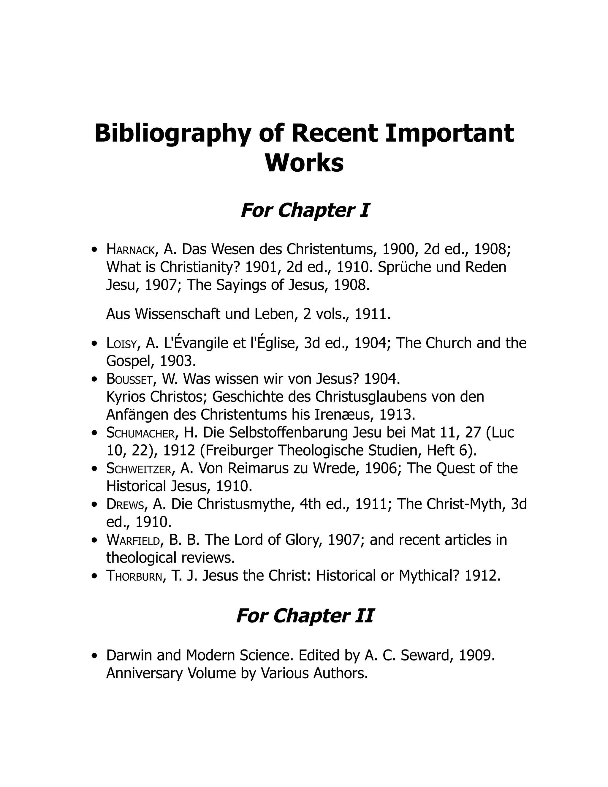 Bibliography of Recent Important
Works
For Chapter I
Harnack, A. Das Wesen des Christentums, 1900, 2d ed., 1908;
What is Christianity? 1901, 2d ed., 1910. Sprüche und Reden
Jesu, 1907; The Sayings of Jesus, 1908.
Aus Wissenschaft und Leben, 2 vols., 1911.
Loisy, A. L'Évangile et l'Église, 3d ed., 1904; The Church and the
Gospel, 1903.
Bousset, W. Was wissen wir von Jesus? 1904.
Kyrios Christos; Geschichte des Christusglaubens von den
Anfängen des Christentums his Irenæus, 1913.
Schumacher, H. Die Selbstoffenbarung Jesu bei Mat 11, 27 (Luc
10, 22), 1912 (Freiburger Theologische Studien, Heft 6).
Schweitzer, A. Von Reimarus zu Wrede, 1906; The Quest of the
Historical Jesus, 1910.
Drews, A. Die Christusmythe, 4th ed., 1911; The Christ-Myth, 3d
ed., 1910.
Warfield, B. B. The Lord of Glory, 1907; and recent articles in
theological reviews.
Thorburn, T. J. Jesus the Christ: Historical or Mythical? 1912.
For Chapter II
Darwin and Modern Science. Edited by A. C. Seward, 1909.
Anniversary Volume by Various Authors.
 