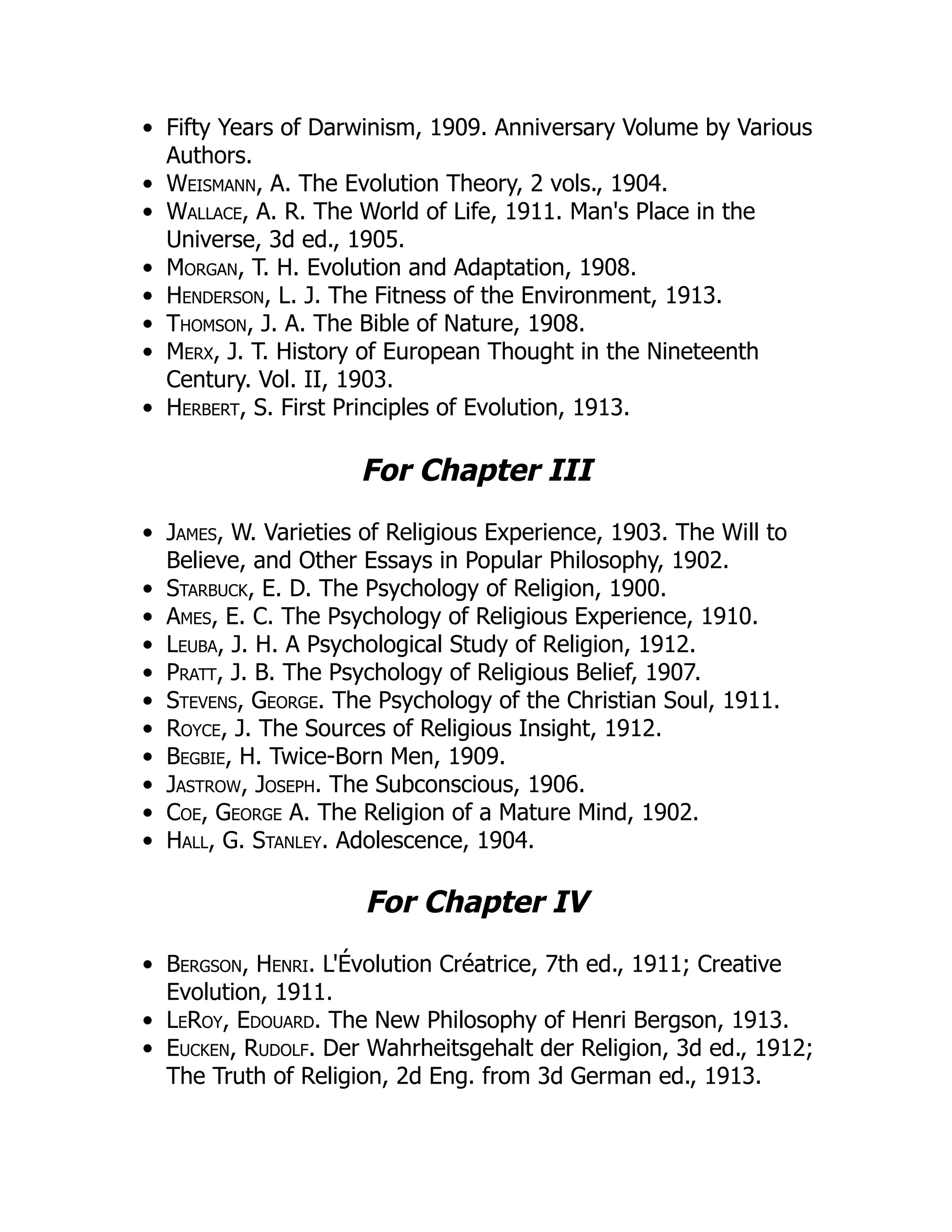 Fifty Years of Darwinism, 1909. Anniversary Volume by Various
Authors.
Weismann, A. The Evolution Theory, 2 vols., 1904.
Wallace, A. R. The World of Life, 1911. Man's Place in the
Universe, 3d ed., 1905.
Morgan, T. H. Evolution and Adaptation, 1908.
Henderson, L. J. The Fitness of the Environment, 1913.
Thomson, J. A. The Bible of Nature, 1908.
Merx, J. T. History of European Thought in the Nineteenth
Century. Vol. II, 1903.
Herbert, S. First Principles of Evolution, 1913.
For Chapter III
James, W. Varieties of Religious Experience, 1903. The Will to
Believe, and Other Essays in Popular Philosophy, 1902.
Starbuck, E. D. The Psychology of Religion, 1900.
Ames, E. C. The Psychology of Religious Experience, 1910.
Leuba, J. H. A Psychological Study of Religion, 1912.
Pratt, J. B. The Psychology of Religious Belief, 1907.
Stevens, George. The Psychology of the Christian Soul, 1911.
Royce, J. The Sources of Religious Insight, 1912.
Begbie, H. Twice-Born Men, 1909.
Jastrow, Joseph. The Subconscious, 1906.
Coe, George A. The Religion of a Mature Mind, 1902.
Hall, G. Stanley. Adolescence, 1904.
For Chapter IV
Bergson, Henri. L'Évolution Créatrice, 7th ed., 1911; Creative
Evolution, 1911.
LeRoy, Edouard. The New Philosophy of Henri Bergson, 1913.
Eucken, Rudolf. Der Wahrheitsgehalt der Religion, 3d ed., 1912;
The Truth of Religion, 2d Eng. from 3d German ed., 1913.
 