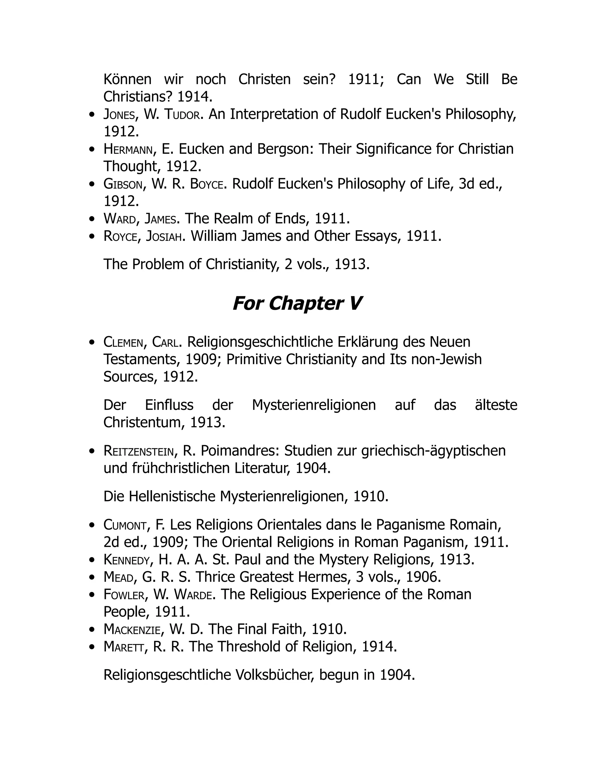 Können wir noch Christen sein? 1911; Can We Still Be
Christians? 1914.
Jones, W. Tudor. An Interpretation of Rudolf Eucken's Philosophy,
1912.
Hermann, E. Eucken and Bergson: Their Significance for Christian
Thought, 1912.
Gibson, W. R. Boyce. Rudolf Eucken's Philosophy of Life, 3d ed.,
1912.
Ward, James. The Realm of Ends, 1911.
Royce, Josiah. William James and Other Essays, 1911.
The Problem of Christianity, 2 vols., 1913.
For Chapter V
Clemen, Carl. Religionsgeschichtliche Erklärung des Neuen
Testaments, 1909; Primitive Christianity and Its non-Jewish
Sources, 1912.
Der Einfluss der Mysterienreligionen auf das älteste
Christentum, 1913.
Reitzenstein, R. Poimandres: Studien zur griechisch-ägyptischen
und frühchristlichen Literatur, 1904.
Die Hellenistische Mysterienreligionen, 1910.
Cumont, F. Les Religions Orientales dans le Paganisme Romain,
2d ed., 1909; The Oriental Religions in Roman Paganism, 1911.
Kennedy, H. A. A. St. Paul and the Mystery Religions, 1913.
Mead, G. R. S. Thrice Greatest Hermes, 3 vols., 1906.
Fowler, W. Warde. The Religious Experience of the Roman
People, 1911.
Mackenzie, W. D. The Final Faith, 1910.
Marett, R. R. The Threshold of Religion, 1914.
Religionsgeschtliche Volksbücher, begun in 1904.
 