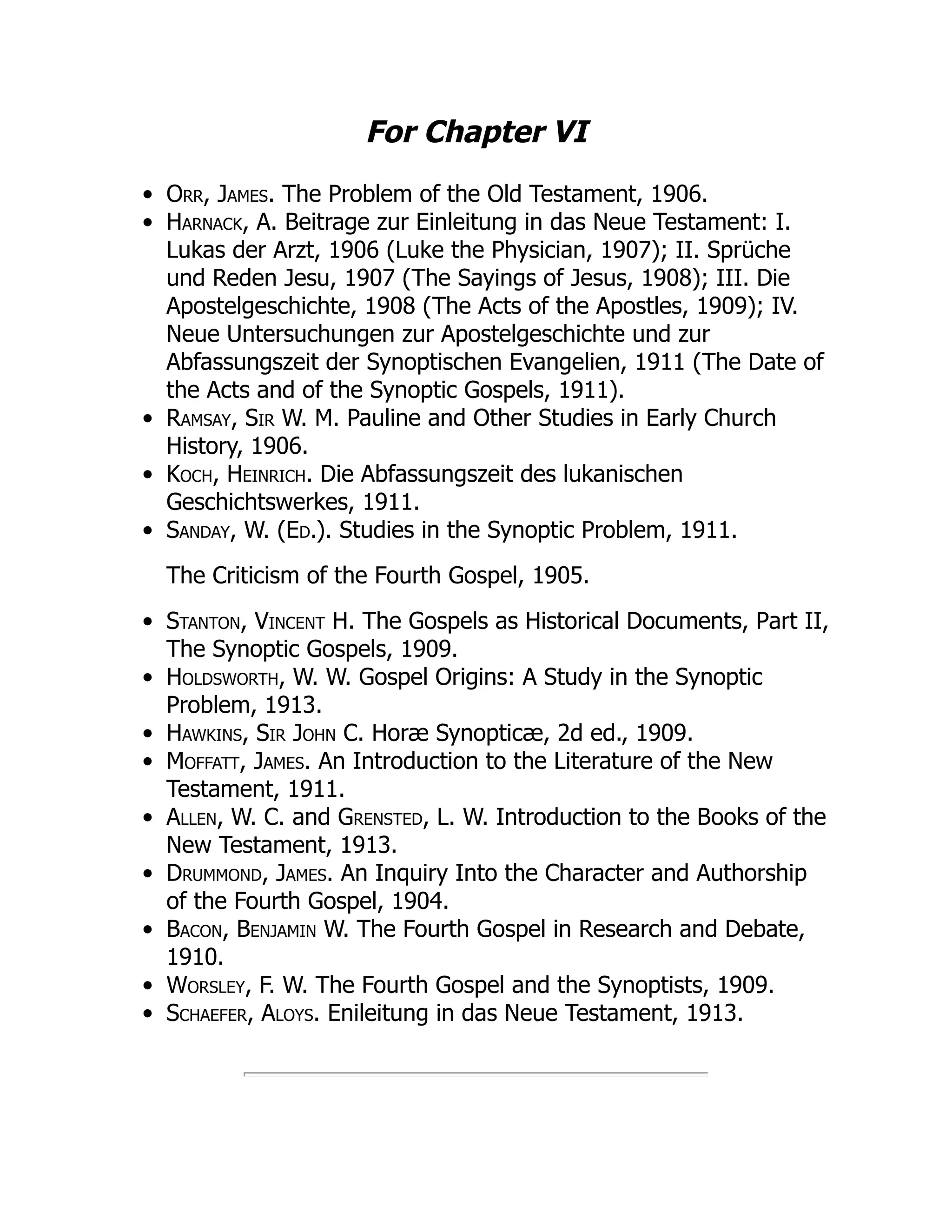 For Chapter VI
Orr, James. The Problem of the Old Testament, 1906.
Harnack, A. Beitrage zur Einleitung in das Neue Testament: I.
Lukas der Arzt, 1906 (Luke the Physician, 1907); II. Sprüche
und Reden Jesu, 1907 (The Sayings of Jesus, 1908); III. Die
Apostelgeschichte, 1908 (The Acts of the Apostles, 1909); IV.
Neue Untersuchungen zur Apostelgeschichte und zur
Abfassungszeit der Synoptischen Evangelien, 1911 (The Date of
the Acts and of the Synoptic Gospels, 1911).
Ramsay, Sir W. M. Pauline and Other Studies in Early Church
History, 1906.
Koch, Heinrich. Die Abfassungszeit des lukanischen
Geschichtswerkes, 1911.
Sanday, W. (Ed.). Studies in the Synoptic Problem, 1911.
The Criticism of the Fourth Gospel, 1905.
Stanton, Vincent H. The Gospels as Historical Documents, Part II,
The Synoptic Gospels, 1909.
Holdsworth, W. W. Gospel Origins: A Study in the Synoptic
Problem, 1913.
Hawkins, Sir John C. Horæ Synopticæ, 2d ed., 1909.
Moffatt, James. An Introduction to the Literature of the New
Testament, 1911.
Allen, W. C. and Grensted, L. W. Introduction to the Books of the
New Testament, 1913.
Drummond, James. An Inquiry Into the Character and Authorship
of the Fourth Gospel, 1904.
Bacon, Benjamin W. The Fourth Gospel in Research and Debate,
1910.
Worsley, F. W. The Fourth Gospel and the Synoptists, 1909.
Schaefer, Aloys. Enileitung in das Neue Testament, 1913.
 