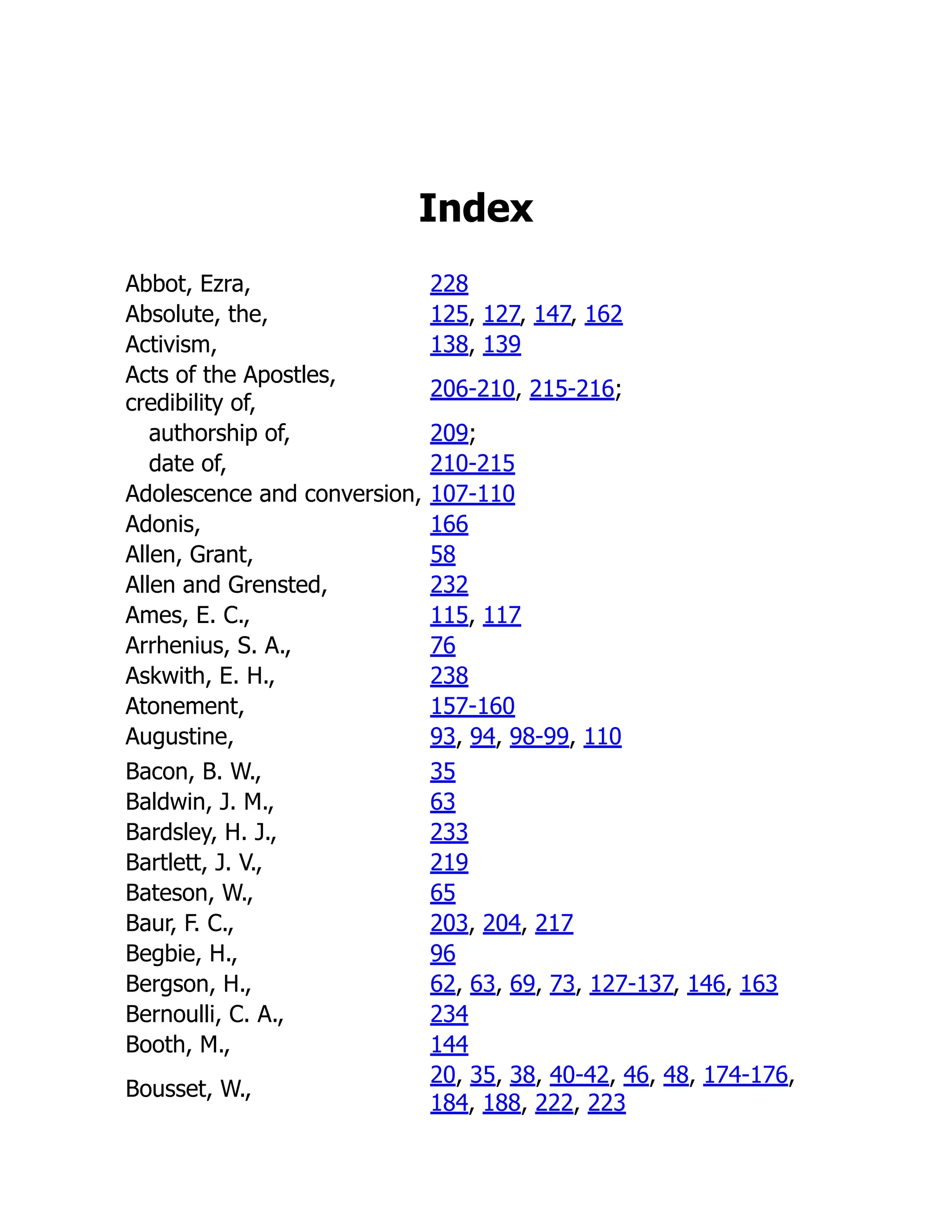 Index
Abbot, Ezra, 228
Absolute, the, 125, 127, 147, 162
Activism, 138, 139
Acts of the Apostles,
credibility of,
206-210, 215-216;
authorship of, 209;
date of, 210-215
Adolescence and conversion, 107-110
Adonis, 166
Allen, Grant, 58
Allen and Grensted, 232
Ames, E. C., 115, 117
Arrhenius, S. A., 76
Askwith, E. H., 238
Atonement, 157-160
Augustine, 93, 94, 98-99, 110
Bacon, B. W., 35
Baldwin, J. M., 63
Bardsley, H. J., 233
Bartlett, J. V., 219
Bateson, W., 65
Baur, F. C., 203, 204, 217
Begbie, H., 96
Bergson, H., 62, 63, 69, 73, 127-137, 146, 163
Bernoulli, C. A., 234
Booth, M., 144
Bousset, W.,
20, 35, 38, 40-42, 46, 48, 174-176,
184, 188, 222, 223
 
