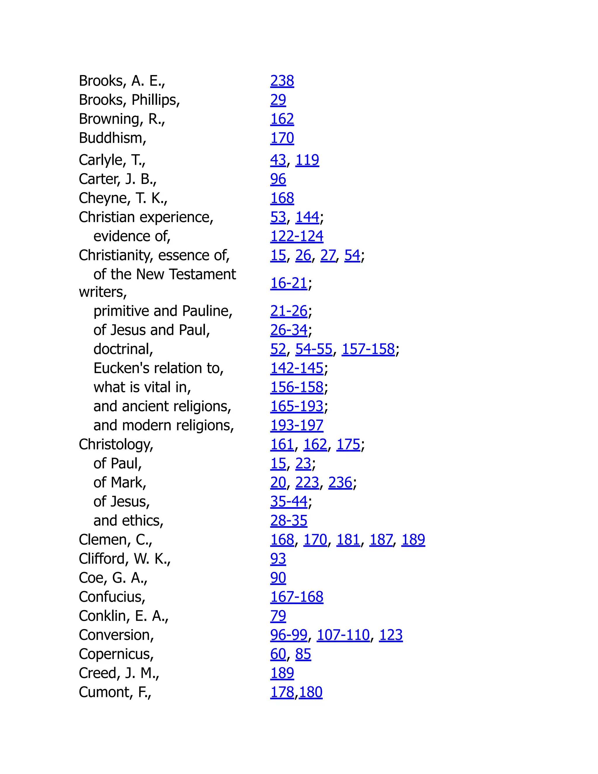 Brooks, A. E., 238
Brooks, Phillips, 29
Browning, R., 162
Buddhism, 170
Carlyle, T., 43, 119
Carter, J. B., 96
Cheyne, T. K., 168
Christian experience, 53, 144;
evidence of, 122-124
Christianity, essence of, 15, 26, 27, 54;
of the New Testament
writers,
16-21;
primitive and Pauline, 21-26;
of Jesus and Paul, 26-34;
doctrinal, 52, 54-55, 157-158;
Eucken's relation to, 142-145;
what is vital in, 156-158;
and ancient religions, 165-193;
and modern religions, 193-197
Christology, 161, 162, 175;
of Paul, 15, 23;
of Mark, 20, 223, 236;
of Jesus, 35-44;
and ethics, 28-35
Clemen, C., 168, 170, 181, 187, 189
Clifford, W. K., 93
Coe, G. A., 90
Confucius, 167-168
Conklin, E. A., 79
Conversion, 96-99, 107-110, 123
Copernicus, 60, 85
Creed, J. M., 189
Cumont, F., 178,180
 