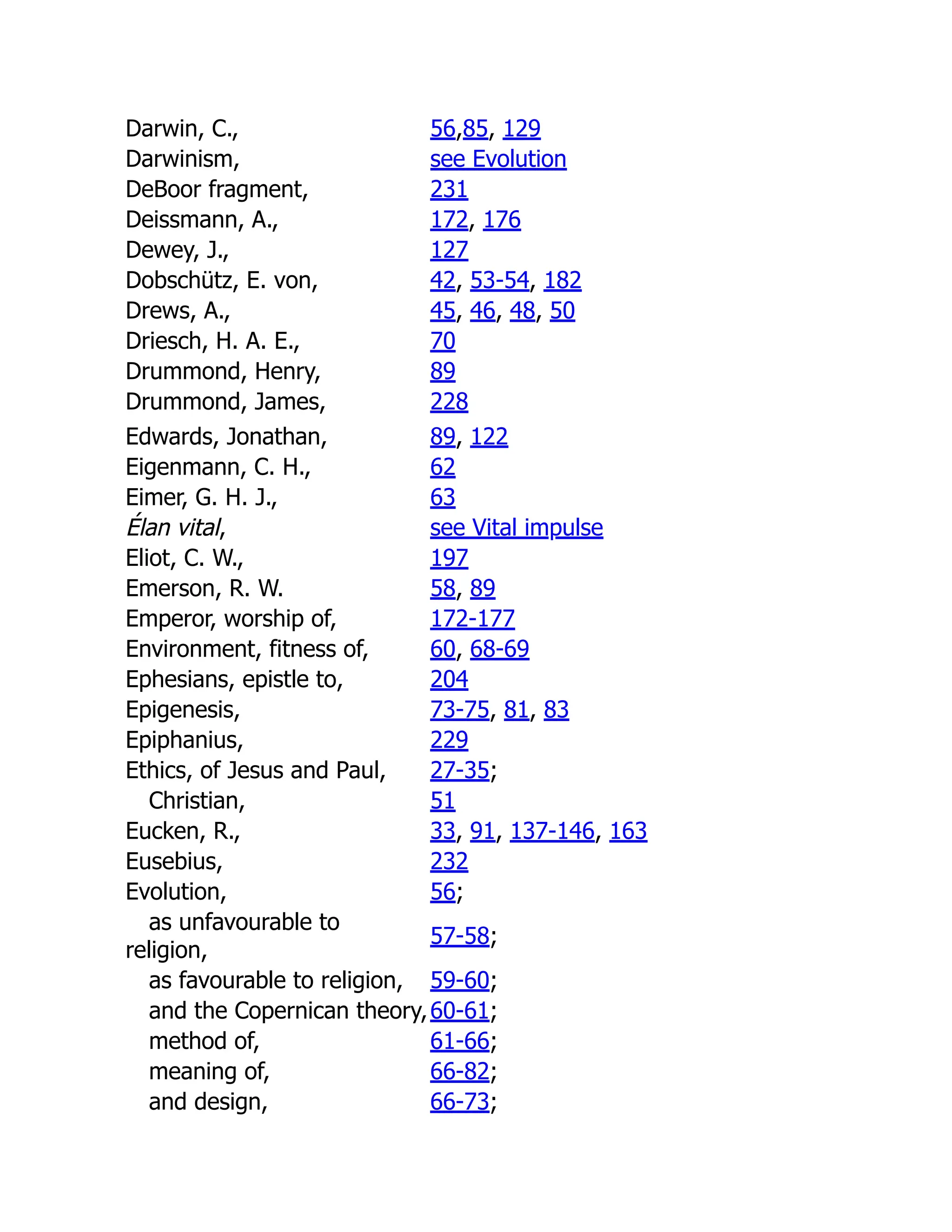 Darwin, C., 56,85, 129
Darwinism, see Evolution
DeBoor fragment, 231
Deissmann, A., 172, 176
Dewey, J., 127
Dobschütz, E. von, 42, 53-54, 182
Drews, A., 45, 46, 48, 50
Driesch, H. A. E., 70
Drummond, Henry, 89
Drummond, James, 228
Edwards, Jonathan, 89, 122
Eigenmann, C. H., 62
Eimer, G. H. J., 63
Élan vital, see Vital impulse
Eliot, C. W., 197
Emerson, R. W. 58, 89
Emperor, worship of, 172-177
Environment, fitness of, 60, 68-69
Ephesians, epistle to, 204
Epigenesis, 73-75, 81, 83
Epiphanius, 229
Ethics, of Jesus and Paul, 27-35;
Christian, 51
Eucken, R., 33, 91, 137-146, 163
Eusebius, 232
Evolution, 56;
as unfavourable to
religion,
57-58;
as favourable to religion, 59-60;
and the Copernican theory,60-61;
method of, 61-66;
meaning of, 66-82;
and design, 66-73;
 
