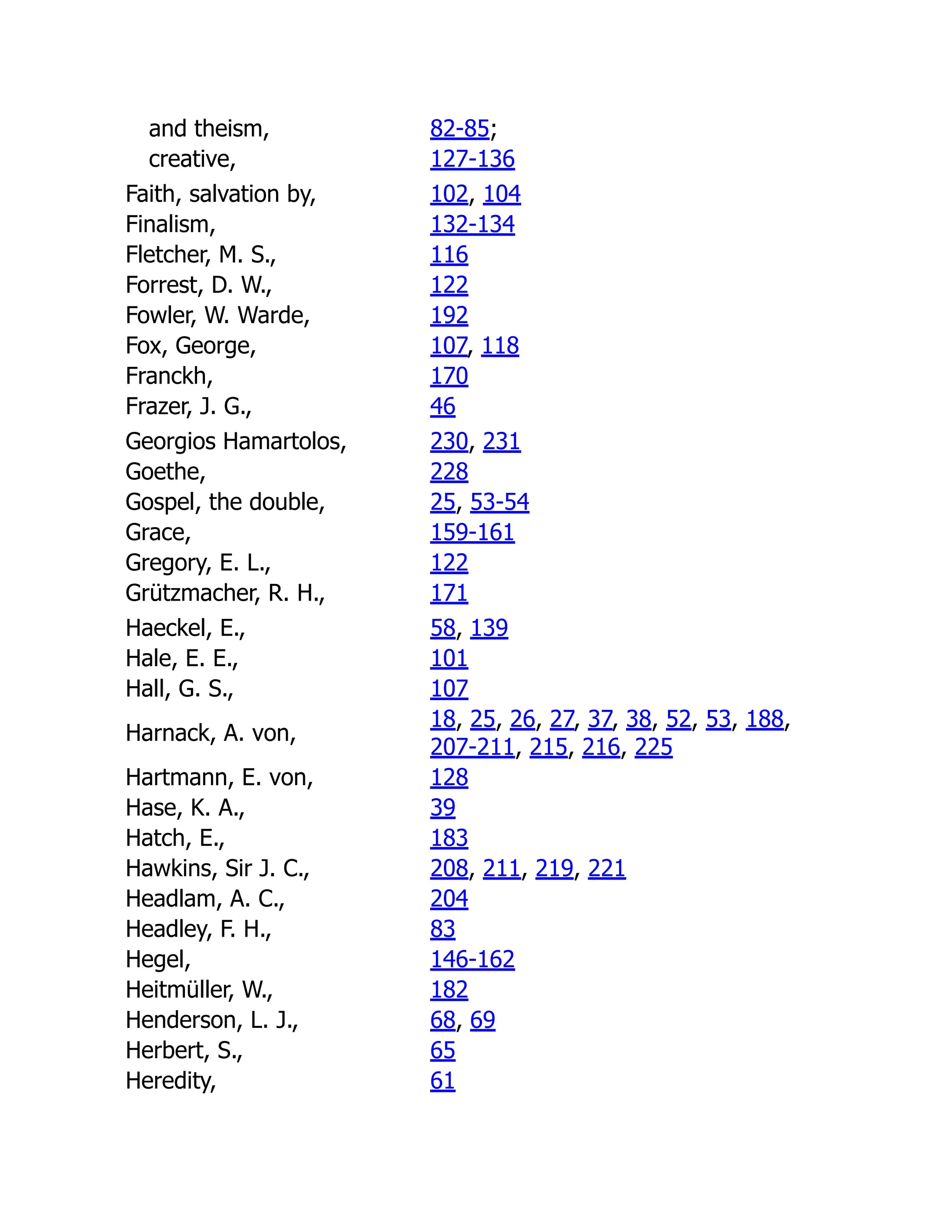 and theism, 82-85;
creative, 127-136
Faith, salvation by, 102, 104
Finalism, 132-134
Fletcher, M. S., 116
Forrest, D. W., 122
Fowler, W. Warde, 192
Fox, George, 107, 118
Franckh, 170
Frazer, J. G., 46
Georgios Hamartolos, 230, 231
Goethe, 228
Gospel, the double, 25, 53-54
Grace, 159-161
Gregory, E. L., 122
Grützmacher, R. H., 171
Haeckel, E., 58, 139
Hale, E. E., 101
Hall, G. S., 107
Harnack, A. von,
18, 25, 26, 27, 37, 38, 52, 53, 188,
207-211, 215, 216, 225
Hartmann, E. von, 128
Hase, K. A., 39
Hatch, E., 183
Hawkins, Sir J. C., 208, 211, 219, 221
Headlam, A. C., 204
Headley, F. H., 83
Hegel, 146-162
Heitmüller, W., 182
Henderson, L. J., 68, 69
Herbert, S., 65
Heredity, 61
 