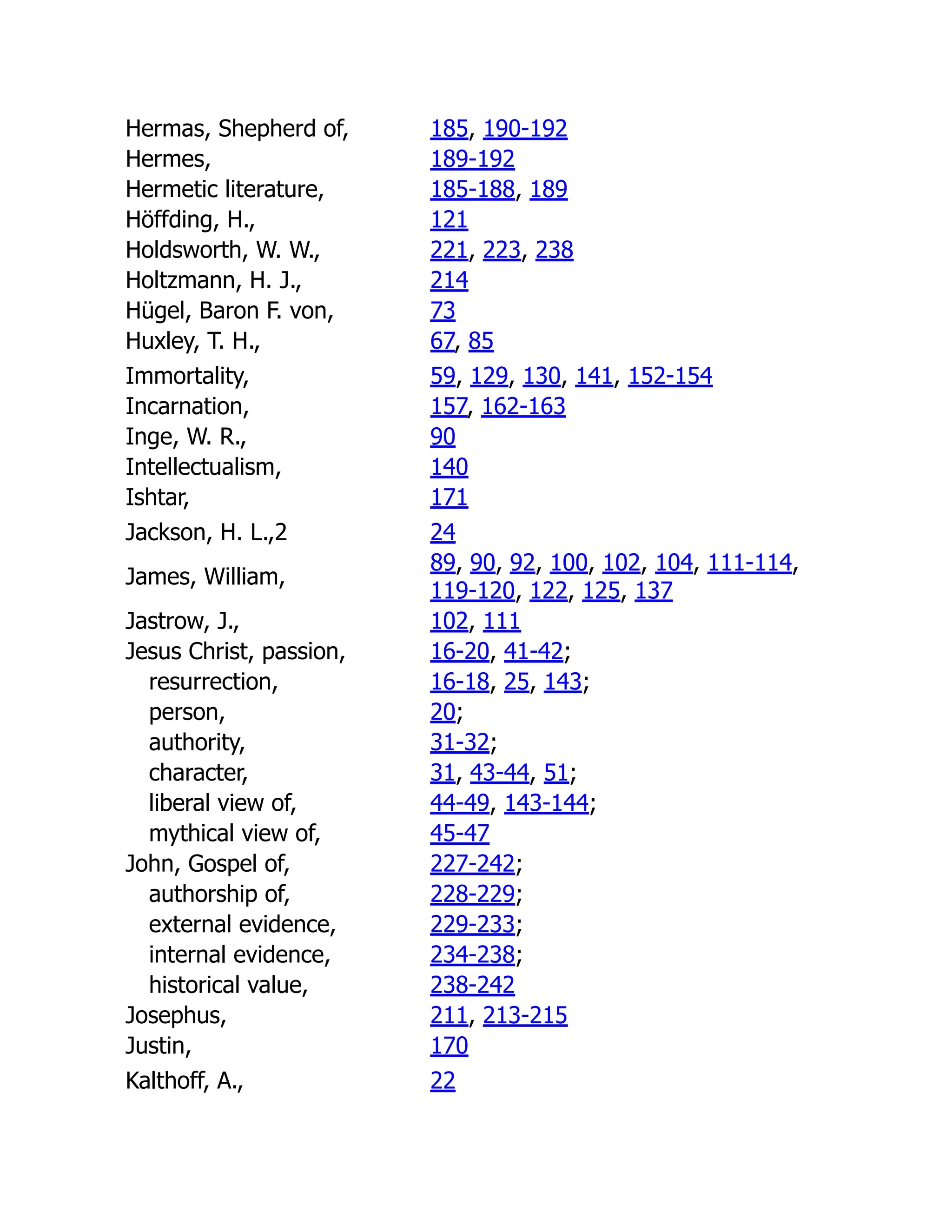 Hermas, Shepherd of, 185, 190-192
Hermes, 189-192
Hermetic literature, 185-188, 189
Höffding, H., 121
Holdsworth, W. W., 221, 223, 238
Holtzmann, H. J., 214
Hügel, Baron F. von, 73
Huxley, T. H., 67, 85
Immortality, 59, 129, 130, 141, 152-154
Incarnation, 157, 162-163
Inge, W. R., 90
Intellectualism, 140
Ishtar, 171
Jackson, H. L.,2 24
James, William,
89, 90, 92, 100, 102, 104, 111-114,
119-120, 122, 125, 137
Jastrow, J., 102, 111
Jesus Christ, passion, 16-20, 41-42;
resurrection, 16-18, 25, 143;
person, 20;
authority, 31-32;
character, 31, 43-44, 51;
liberal view of, 44-49, 143-144;
mythical view of, 45-47
John, Gospel of, 227-242;
authorship of, 228-229;
external evidence, 229-233;
internal evidence, 234-238;
historical value, 238-242
Josephus, 211, 213-215
Justin, 170
Kalthoff, A., 22
 