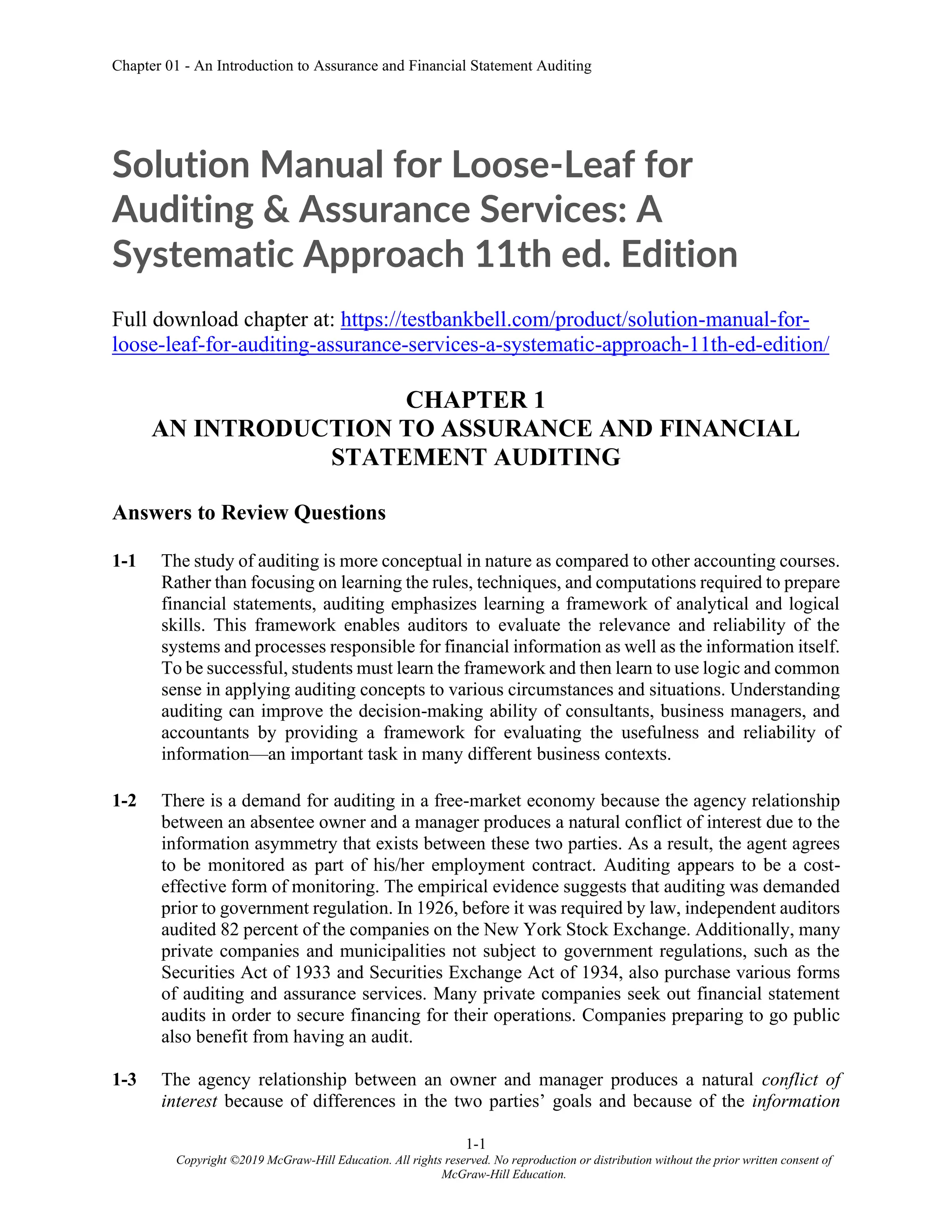 Chapter 01 - An Introduction to Assurance and Financial Statement Auditing
1-1
Copyright ©2019 McGraw-Hill Education. All rights reserved. No reproduction or distribution without the prior written consent of
McGraw-Hill Education.
Solution Manual for Loose-Leaf for
Auditing & Assurance Services: A
Systematic Approach 11th ed. Edition
Full download chapter at: https://testbankbell.com/product/solution-manual-for-
loose-leaf-for-auditing-assurance-services-a-systematic-approach-11th-ed-edition/
CHAPTER 1
AN INTRODUCTION TO ASSURANCE AND FINANCIAL
STATEMENT AUDITING
Answers to Review Questions
1-1 The study of auditing is more conceptual in nature as compared to other accounting courses.
Rather than focusing on learning the rules, techniques, and computations required to prepare
financial statements, auditing emphasizes learning a framework of analytical and logical
skills. This framework enables auditors to evaluate the relevance and reliability of the
systems and processes responsible for financial information as well as the information itself.
To be successful, students must learn the framework and then learn to use logic and common
sense in applying auditing concepts to various circumstances and situations. Understanding
auditing can improve the decision-making ability of consultants, business managers, and
accountants by providing a framework for evaluating the usefulness and reliability of
information—an important task in many different business contexts.
1-2 There is a demand for auditing in a free-market economy because the agency relationship
between an absentee owner and a manager produces a natural conflict of interest due to the
information asymmetry that exists between these two parties. As a result, the agent agrees
to be monitored as part of his/her employment contract. Auditing appears to be a cost-
effective form of monitoring. The empirical evidence suggests that auditing was demanded
prior to government regulation. In 1926, before it was required by law, independent auditors
audited 82 percent of the companies on the New York Stock Exchange. Additionally, many
private companies and municipalities not subject to government regulations, such as the
Securities Act of 1933 and Securities Exchange Act of 1934, also purchase various forms
of auditing and assurance services. Many private companies seek out financial statement
audits in order to secure financing for their operations. Companies preparing to go public
also benefit from having an audit.
1-3 The agency relationship between an owner and manager produces a natural conflict of
interest because of differences in the two parties’ goals and because of the information
 