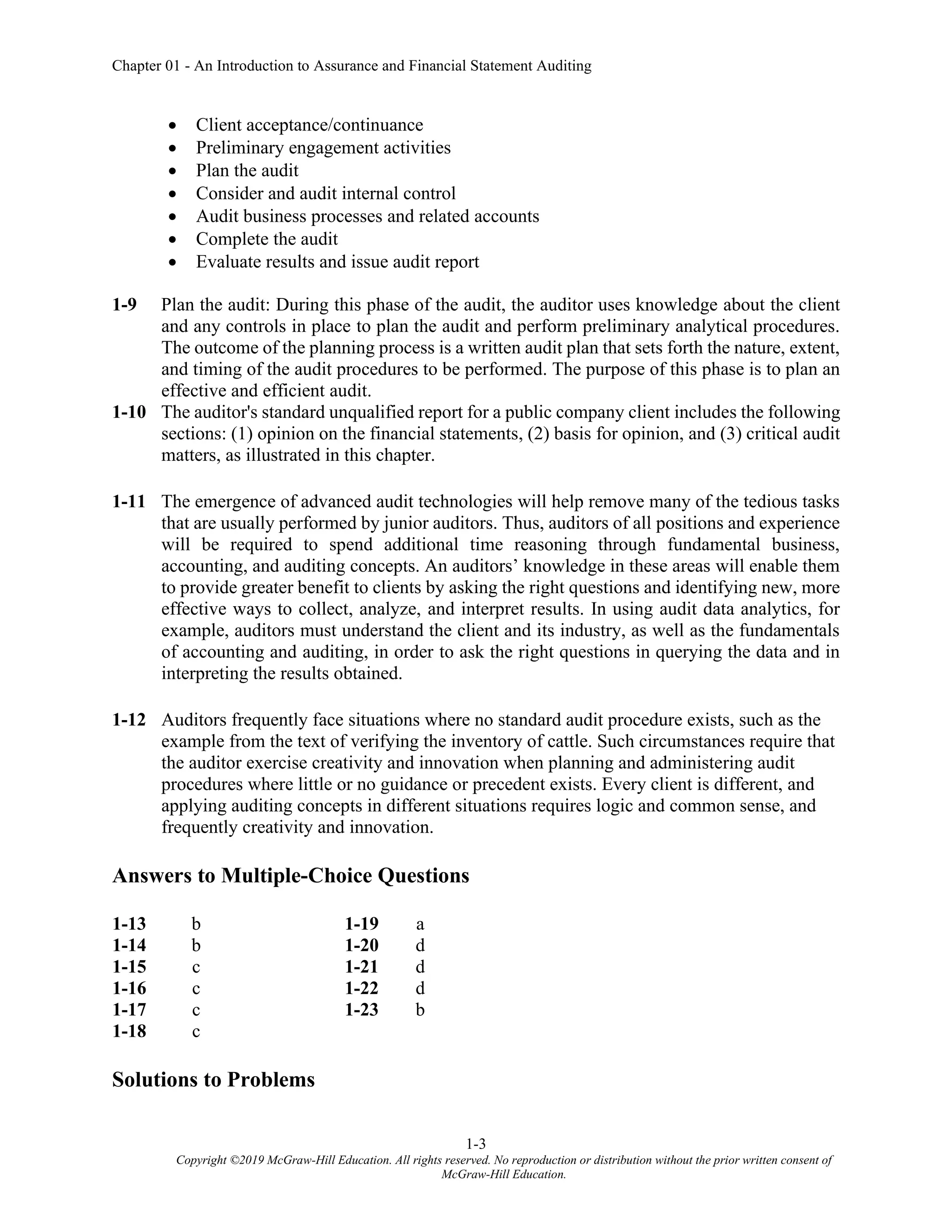 Chapter 01 - An Introduction to Assurance and Financial Statement Auditing
1-3
Copyright ©2019 McGraw-Hill Education. All rights reserved. No reproduction or distribution without the prior written consent of
McGraw-Hill Education.
• Client acceptance/continuance
• Preliminary engagement activities
• Plan the audit
• Consider and audit internal control
• Audit business processes and related accounts
• Complete the audit
• Evaluate results and issue audit report
1-9 Plan the audit: During this phase of the audit, the auditor uses knowledge about the client
and any controls in place to plan the audit and perform preliminary analytical procedures.
The outcome of the planning process is a written audit plan that sets forth the nature, extent,
and timing of the audit procedures to be performed. The purpose of this phase is to plan an
effective and efficient audit.
1-10 The auditor's standard unqualified report for a public company client includes the following
sections: (1) opinion on the financial statements, (2) basis for opinion, and (3) critical audit
matters, as illustrated in this chapter.
1-11 The emergence of advanced audit technologies will help remove many of the tedious tasks
that are usually performed by junior auditors. Thus, auditors of all positions and experience
will be required to spend additional time reasoning through fundamental business,
accounting, and auditing concepts. An auditors’ knowledge in these areas will enable them
to provide greater benefit to clients by asking the right questions and identifying new, more
effective ways to collect, analyze, and interpret results. In using audit data analytics, for
example, auditors must understand the client and its industry, as well as the fundamentals
of accounting and auditing, in order to ask the right questions in querying the data and in
interpreting the results obtained.
1-12 Auditors frequently face situations where no standard audit procedure exists, such as the
example from the text of verifying the inventory of cattle. Such circumstances require that
the auditor exercise creativity and innovation when planning and administering audit
procedures where little or no guidance or precedent exists. Every client is different, and
applying auditing concepts in different situations requires logic and common sense, and
frequently creativity and innovation.
Answers to Multiple-Choice Questions
1-13 b 1-19 a
1-14 b 1-20 d
1-15 c 1-21 d
1-16 c 1-22 d
1-17 c 1-23 b
1-18 c
Solutions to Problems
 