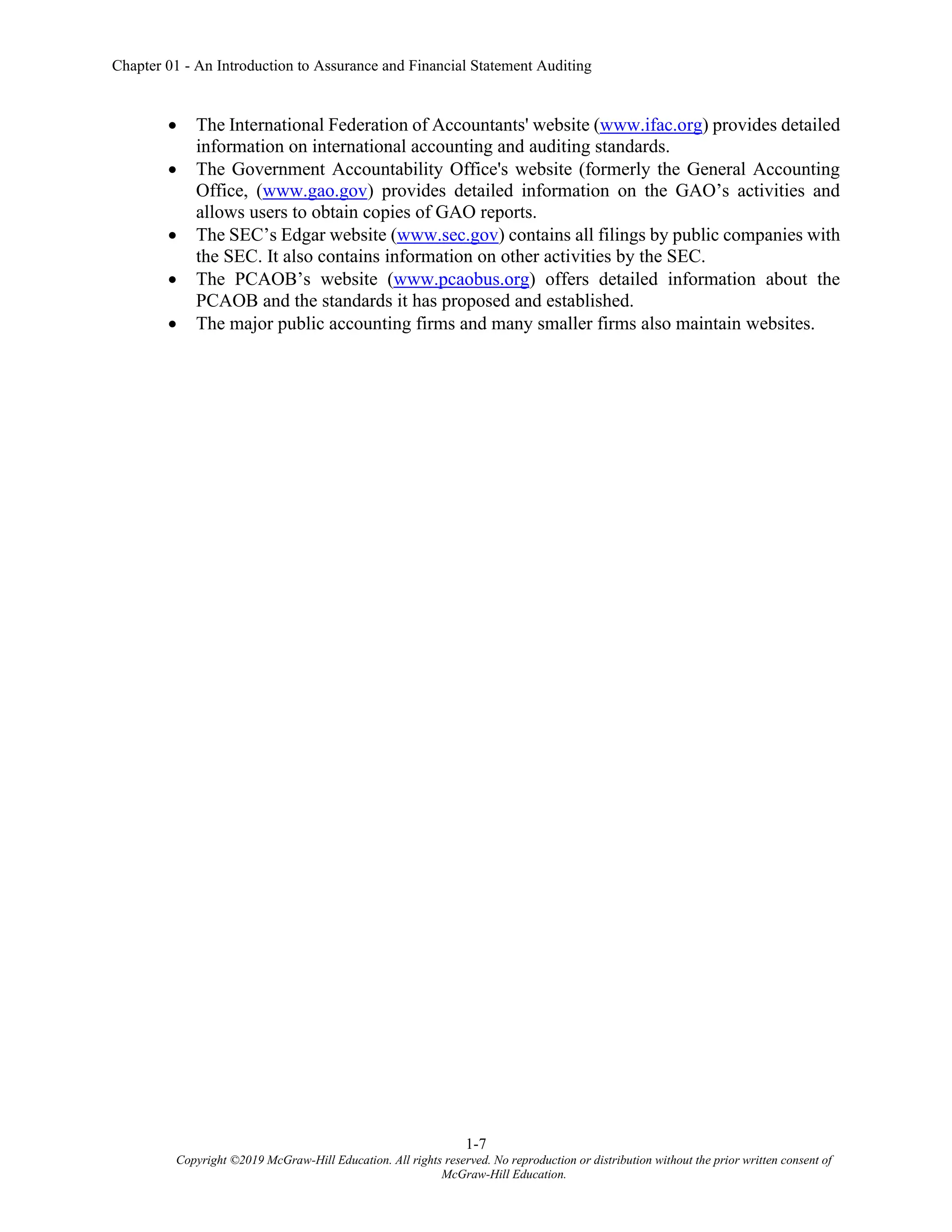 Chapter 01 - An Introduction to Assurance and Financial Statement Auditing
1-7
Copyright ©2019 McGraw-Hill Education. All rights reserved. No reproduction or distribution without the prior written consent of
McGraw-Hill Education.
• The International Federation of Accountants' website (www.ifac.org) provides detailed
information on international accounting and auditing standards.
• The Government Accountability Office's website (formerly the General Accounting
Office, (www.gao.gov) provides detailed information on the GAO’s activities and
allows users to obtain copies of GAO reports.
• The SEC’s Edgar website (www.sec.gov) contains all filings by public companies with
the SEC. It also contains information on other activities by the SEC.
• The PCAOB’s website (www.pcaobus.org) offers detailed information about the
PCAOB and the standards it has proposed and established.
• The major public accounting firms and many smaller firms also maintain websites.
 