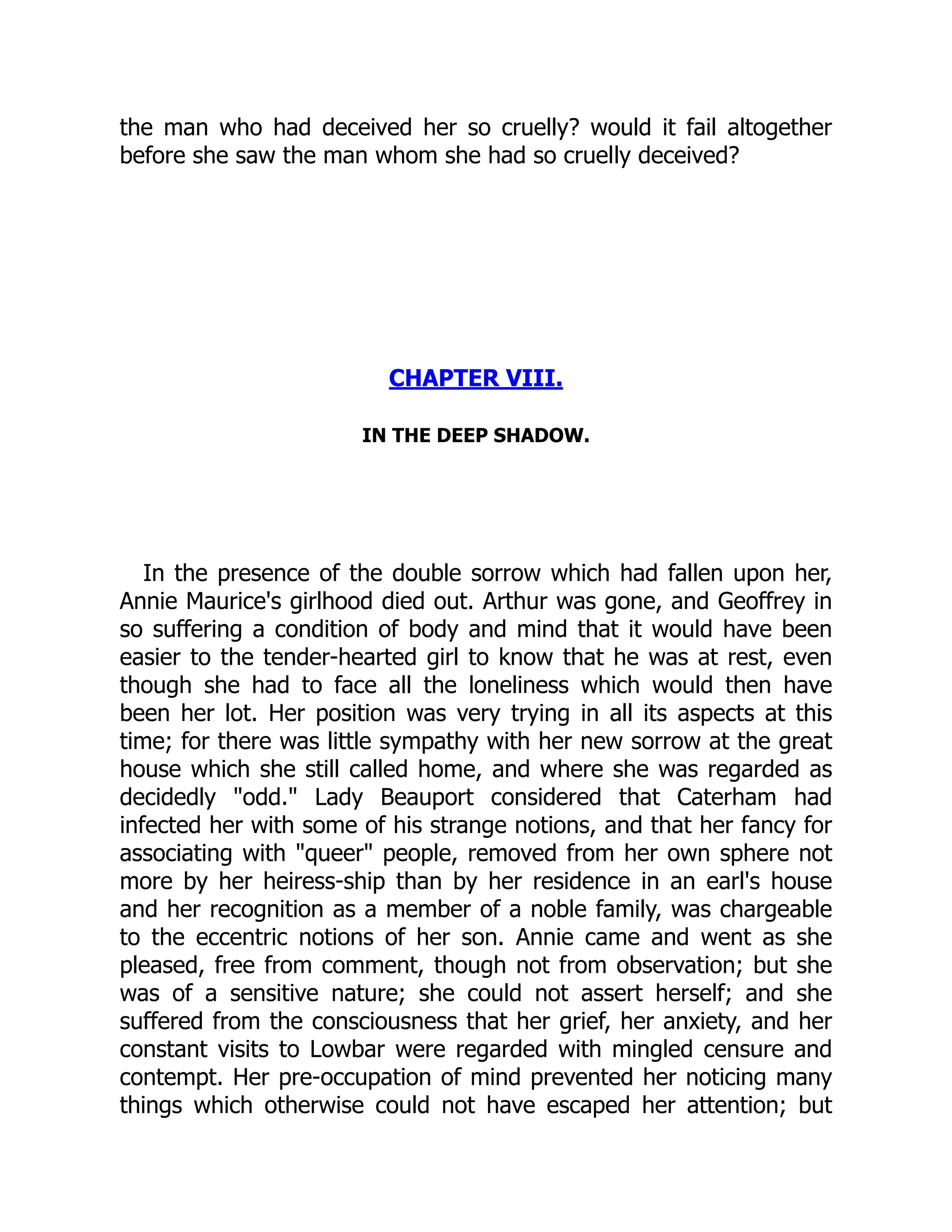 the man who had deceived her so cruelly? would it fail altogether
before she saw the man whom she had so cruelly deceived?
CHAPTER VIII.
IN THE DEEP SHADOW.
In the presence of the double sorrow which had fallen upon her,
Annie Maurice's girlhood died out. Arthur was gone, and Geoffrey in
so suffering a condition of body and mind that it would have been
easier to the tender-hearted girl to know that he was at rest, even
though she had to face all the loneliness which would then have
been her lot. Her position was very trying in all its aspects at this
time; for there was little sympathy with her new sorrow at the great
house which she still called home, and where she was regarded as
decidedly "odd." Lady Beauport considered that Caterham had
infected her with some of his strange notions, and that her fancy for
associating with "queer" people, removed from her own sphere not
more by her heiress-ship than by her residence in an earl's house
and her recognition as a member of a noble family, was chargeable
to the eccentric notions of her son. Annie came and went as she
pleased, free from comment, though not from observation; but she
was of a sensitive nature; she could not assert herself; and she
suffered from the consciousness that her grief, her anxiety, and her
constant visits to Lowbar were regarded with mingled censure and
contempt. Her pre-occupation of mind prevented her noticing many
things which otherwise could not have escaped her attention; but
 