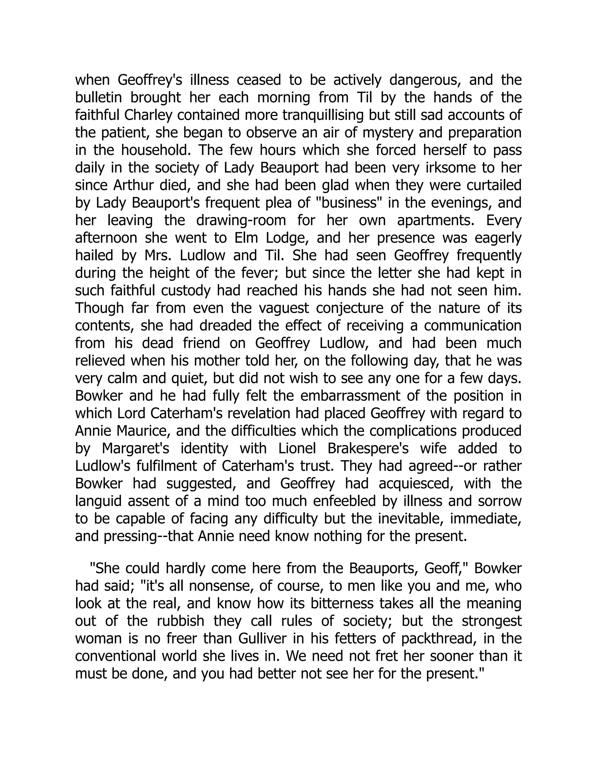 when Geoffrey's illness ceased to be actively dangerous, and the
bulletin brought her each morning from Til by the hands of the
faithful Charley contained more tranquillising but still sad accounts of
the patient, she began to observe an air of mystery and preparation
in the household. The few hours which she forced herself to pass
daily in the society of Lady Beauport had been very irksome to her
since Arthur died, and she had been glad when they were curtailed
by Lady Beauport's frequent plea of "business" in the evenings, and
her leaving the drawing-room for her own apartments. Every
afternoon she went to Elm Lodge, and her presence was eagerly
hailed by Mrs. Ludlow and Til. She had seen Geoffrey frequently
during the height of the fever; but since the letter she had kept in
such faithful custody had reached his hands she had not seen him.
Though far from even the vaguest conjecture of the nature of its
contents, she had dreaded the effect of receiving a communication
from his dead friend on Geoffrey Ludlow, and had been much
relieved when his mother told her, on the following day, that he was
very calm and quiet, but did not wish to see any one for a few days.
Bowker and he had fully felt the embarrassment of the position in
which Lord Caterham's revelation had placed Geoffrey with regard to
Annie Maurice, and the difficulties which the complications produced
by Margaret's identity with Lionel Brakespere's wife added to
Ludlow's fulfilment of Caterham's trust. They had agreed--or rather
Bowker had suggested, and Geoffrey had acquiesced, with the
languid assent of a mind too much enfeebled by illness and sorrow
to be capable of facing any difficulty but the inevitable, immediate,
and pressing--that Annie need know nothing for the present.
"She could hardly come here from the Beauports, Geoff," Bowker
had said; "it's all nonsense, of course, to men like you and me, who
look at the real, and know how its bitterness takes all the meaning
out of the rubbish they call rules of society; but the strongest
woman is no freer than Gulliver in his fetters of packthread, in the
conventional world she lives in. We need not fret her sooner than it
must be done, and you had better not see her for the present."
 