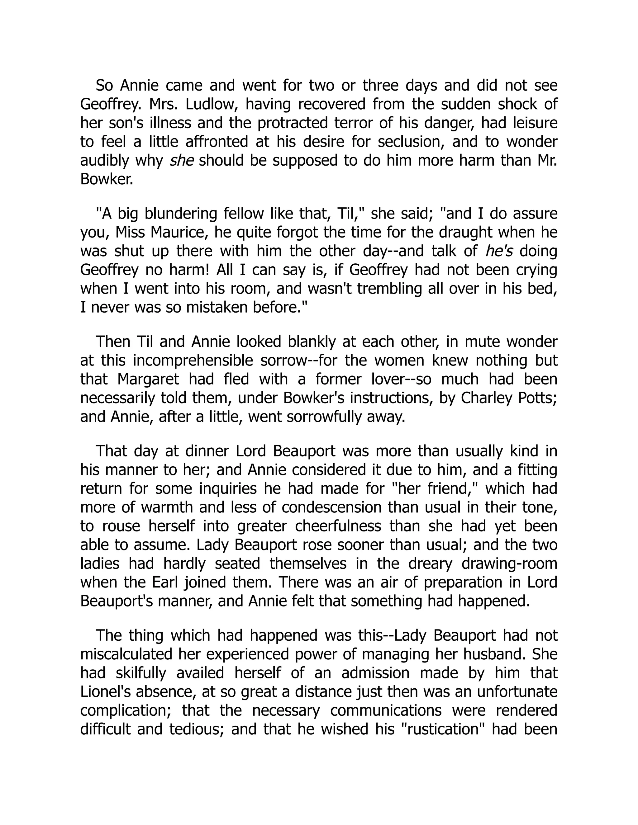 So Annie came and went for two or three days and did not see
Geoffrey. Mrs. Ludlow, having recovered from the sudden shock of
her son's illness and the protracted terror of his danger, had leisure
to feel a little affronted at his desire for seclusion, and to wonder
audibly why she should be supposed to do him more harm than Mr.
Bowker.
"A big blundering fellow like that, Til," she said; "and I do assure
you, Miss Maurice, he quite forgot the time for the draught when he
was shut up there with him the other day--and talk of he's doing
Geoffrey no harm! All I can say is, if Geoffrey had not been crying
when I went into his room, and wasn't trembling all over in his bed,
I never was so mistaken before."
Then Til and Annie looked blankly at each other, in mute wonder
at this incomprehensible sorrow--for the women knew nothing but
that Margaret had fled with a former lover--so much had been
necessarily told them, under Bowker's instructions, by Charley Potts;
and Annie, after a little, went sorrowfully away.
That day at dinner Lord Beauport was more than usually kind in
his manner to her; and Annie considered it due to him, and a fitting
return for some inquiries he had made for "her friend," which had
more of warmth and less of condescension than usual in their tone,
to rouse herself into greater cheerfulness than she had yet been
able to assume. Lady Beauport rose sooner than usual; and the two
ladies had hardly seated themselves in the dreary drawing-room
when the Earl joined them. There was an air of preparation in Lord
Beauport's manner, and Annie felt that something had happened.
The thing which had happened was this--Lady Beauport had not
miscalculated her experienced power of managing her husband. She
had skilfully availed herself of an admission made by him that
Lionel's absence, at so great a distance just then was an unfortunate
complication; that the necessary communications were rendered
difficult and tedious; and that he wished his "rustication" had been
 