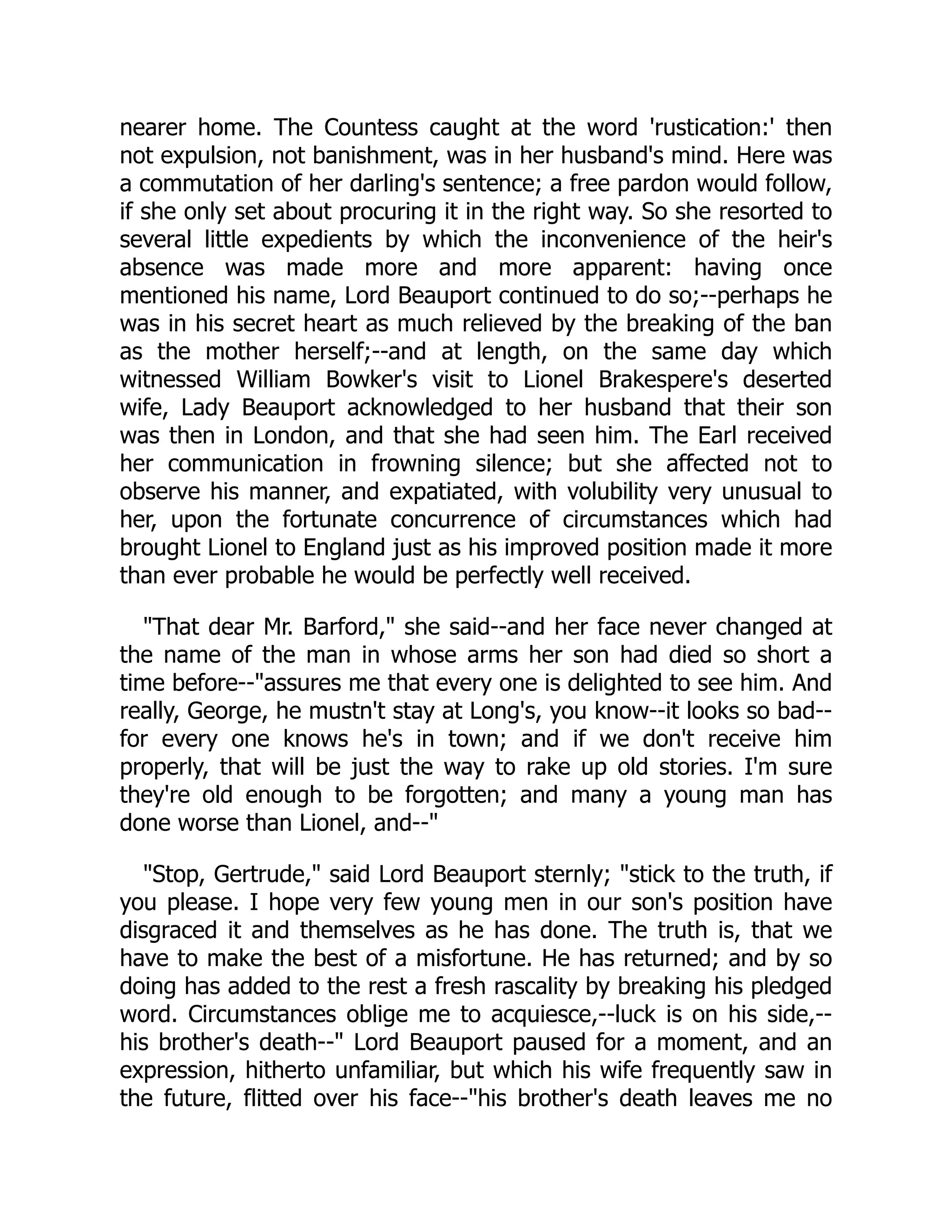 nearer home. The Countess caught at the word 'rustication:' then
not expulsion, not banishment, was in her husband's mind. Here was
a commutation of her darling's sentence; a free pardon would follow,
if she only set about procuring it in the right way. So she resorted to
several little expedients by which the inconvenience of the heir's
absence was made more and more apparent: having once
mentioned his name, Lord Beauport continued to do so;--perhaps he
was in his secret heart as much relieved by the breaking of the ban
as the mother herself;--and at length, on the same day which
witnessed William Bowker's visit to Lionel Brakespere's deserted
wife, Lady Beauport acknowledged to her husband that their son
was then in London, and that she had seen him. The Earl received
her communication in frowning silence; but she affected not to
observe his manner, and expatiated, with volubility very unusual to
her, upon the fortunate concurrence of circumstances which had
brought Lionel to England just as his improved position made it more
than ever probable he would be perfectly well received.
"That dear Mr. Barford," she said--and her face never changed at
the name of the man in whose arms her son had died so short a
time before--"assures me that every one is delighted to see him. And
really, George, he mustn't stay at Long's, you know--it looks so bad--
for every one knows he's in town; and if we don't receive him
properly, that will be just the way to rake up old stories. I'm sure
they're old enough to be forgotten; and many a young man has
done worse than Lionel, and--"
"Stop, Gertrude," said Lord Beauport sternly; "stick to the truth, if
you please. I hope very few young men in our son's position have
disgraced it and themselves as he has done. The truth is, that we
have to make the best of a misfortune. He has returned; and by so
doing has added to the rest a fresh rascality by breaking his pledged
word. Circumstances oblige me to acquiesce,--luck is on his side,--
his brother's death--" Lord Beauport paused for a moment, and an
expression, hitherto unfamiliar, but which his wife frequently saw in
the future, flitted over his face--"his brother's death leaves me no
 