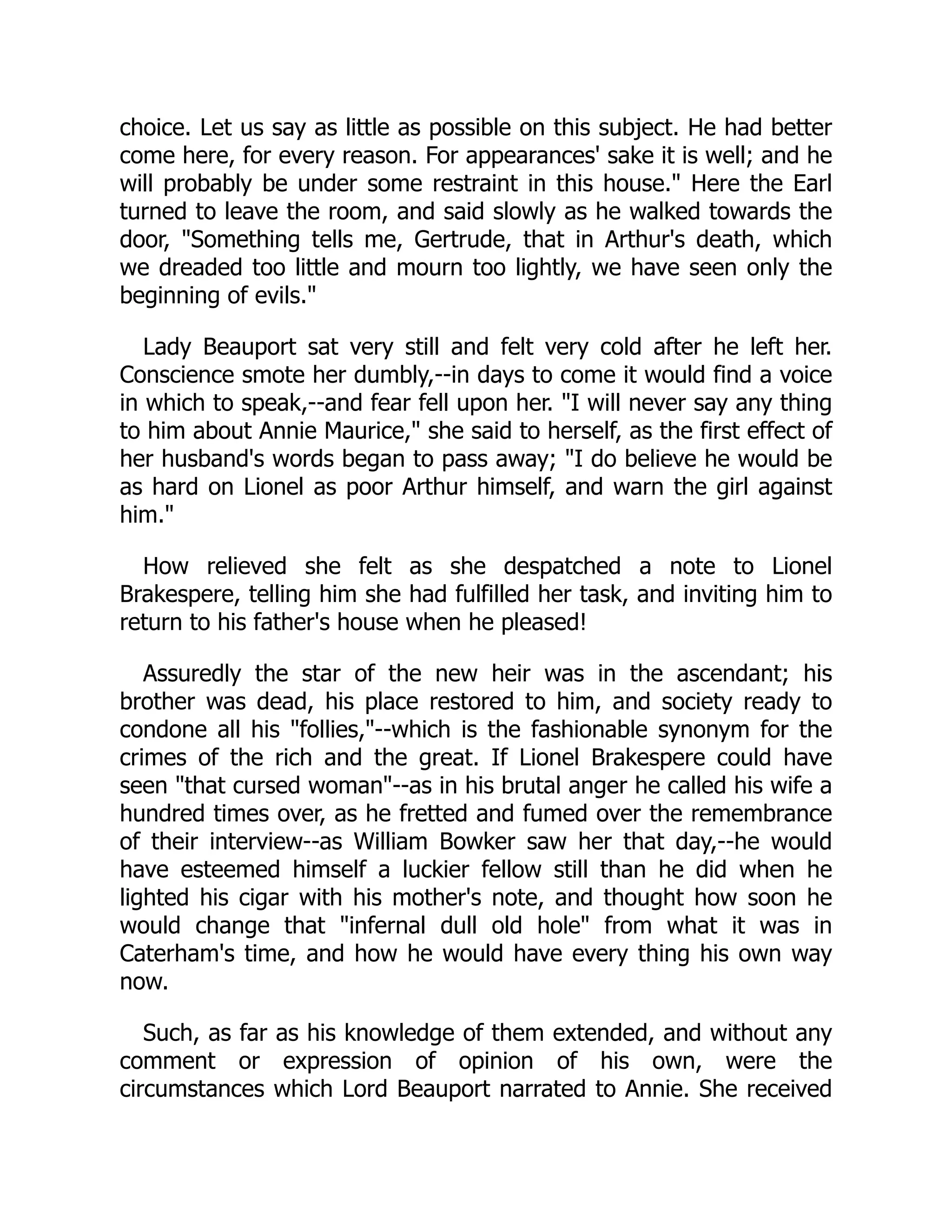 choice. Let us say as little as possible on this subject. He had better
come here, for every reason. For appearances' sake it is well; and he
will probably be under some restraint in this house." Here the Earl
turned to leave the room, and said slowly as he walked towards the
door, "Something tells me, Gertrude, that in Arthur's death, which
we dreaded too little and mourn too lightly, we have seen only the
beginning of evils."
Lady Beauport sat very still and felt very cold after he left her.
Conscience smote her dumbly,--in days to come it would find a voice
in which to speak,--and fear fell upon her. "I will never say any thing
to him about Annie Maurice," she said to herself, as the first effect of
her husband's words began to pass away; "I do believe he would be
as hard on Lionel as poor Arthur himself, and warn the girl against
him."
How relieved she felt as she despatched a note to Lionel
Brakespere, telling him she had fulfilled her task, and inviting him to
return to his father's house when he pleased!
Assuredly the star of the new heir was in the ascendant; his
brother was dead, his place restored to him, and society ready to
condone all his "follies,"--which is the fashionable synonym for the
crimes of the rich and the great. If Lionel Brakespere could have
seen "that cursed woman"--as in his brutal anger he called his wife a
hundred times over, as he fretted and fumed over the remembrance
of their interview--as William Bowker saw her that day,--he would
have esteemed himself a luckier fellow still than he did when he
lighted his cigar with his mother's note, and thought how soon he
would change that "infernal dull old hole" from what it was in
Caterham's time, and how he would have every thing his own way
now.
Such, as far as his knowledge of them extended, and without any
comment or expression of opinion of his own, were the
circumstances which Lord Beauport narrated to Annie. She received
 