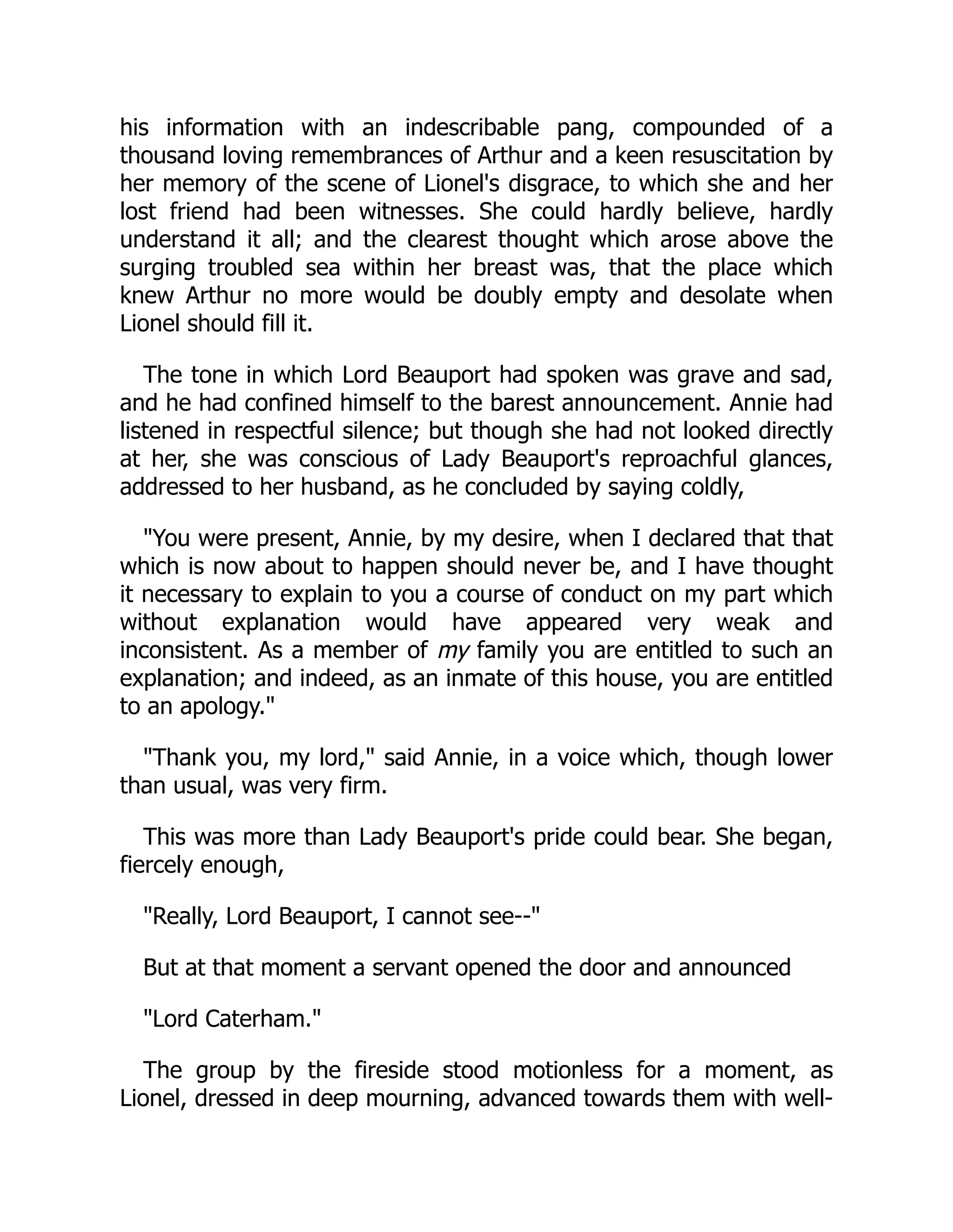 his information with an indescribable pang, compounded of a
thousand loving remembrances of Arthur and a keen resuscitation by
her memory of the scene of Lionel's disgrace, to which she and her
lost friend had been witnesses. She could hardly believe, hardly
understand it all; and the clearest thought which arose above the
surging troubled sea within her breast was, that the place which
knew Arthur no more would be doubly empty and desolate when
Lionel should fill it.
The tone in which Lord Beauport had spoken was grave and sad,
and he had confined himself to the barest announcement. Annie had
listened in respectful silence; but though she had not looked directly
at her, she was conscious of Lady Beauport's reproachful glances,
addressed to her husband, as he concluded by saying coldly,
"You were present, Annie, by my desire, when I declared that that
which is now about to happen should never be, and I have thought
it necessary to explain to you a course of conduct on my part which
without explanation would have appeared very weak and
inconsistent. As a member of my family you are entitled to such an
explanation; and indeed, as an inmate of this house, you are entitled
to an apology."
"Thank you, my lord," said Annie, in a voice which, though lower
than usual, was very firm.
This was more than Lady Beauport's pride could bear. She began,
fiercely enough,
"Really, Lord Beauport, I cannot see--"
But at that moment a servant opened the door and announced
"Lord Caterham."
The group by the fireside stood motionless for a moment, as
Lionel, dressed in deep mourning, advanced towards them with well-
 