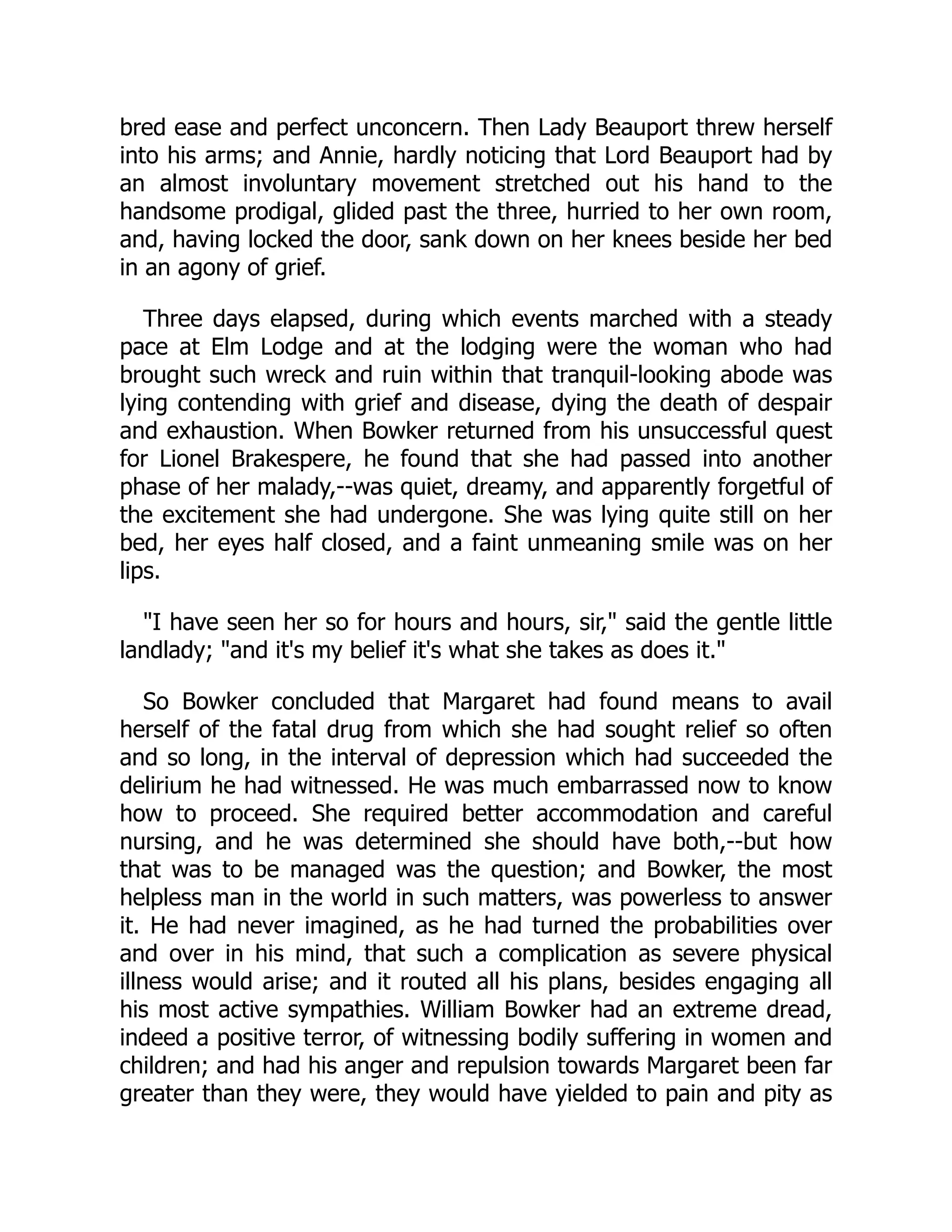 bred ease and perfect unconcern. Then Lady Beauport threw herself
into his arms; and Annie, hardly noticing that Lord Beauport had by
an almost involuntary movement stretched out his hand to the
handsome prodigal, glided past the three, hurried to her own room,
and, having locked the door, sank down on her knees beside her bed
in an agony of grief.
Three days elapsed, during which events marched with a steady
pace at Elm Lodge and at the lodging were the woman who had
brought such wreck and ruin within that tranquil-looking abode was
lying contending with grief and disease, dying the death of despair
and exhaustion. When Bowker returned from his unsuccessful quest
for Lionel Brakespere, he found that she had passed into another
phase of her malady,--was quiet, dreamy, and apparently forgetful of
the excitement she had undergone. She was lying quite still on her
bed, her eyes half closed, and a faint unmeaning smile was on her
lips.
"I have seen her so for hours and hours, sir," said the gentle little
landlady; "and it's my belief it's what she takes as does it."
So Bowker concluded that Margaret had found means to avail
herself of the fatal drug from which she had sought relief so often
and so long, in the interval of depression which had succeeded the
delirium he had witnessed. He was much embarrassed now to know
how to proceed. She required better accommodation and careful
nursing, and he was determined she should have both,--but how
that was to be managed was the question; and Bowker, the most
helpless man in the world in such matters, was powerless to answer
it. He had never imagined, as he had turned the probabilities over
and over in his mind, that such a complication as severe physical
illness would arise; and it routed all his plans, besides engaging all
his most active sympathies. William Bowker had an extreme dread,
indeed a positive terror, of witnessing bodily suffering in women and
children; and had his anger and repulsion towards Margaret been far
greater than they were, they would have yielded to pain and pity as
 