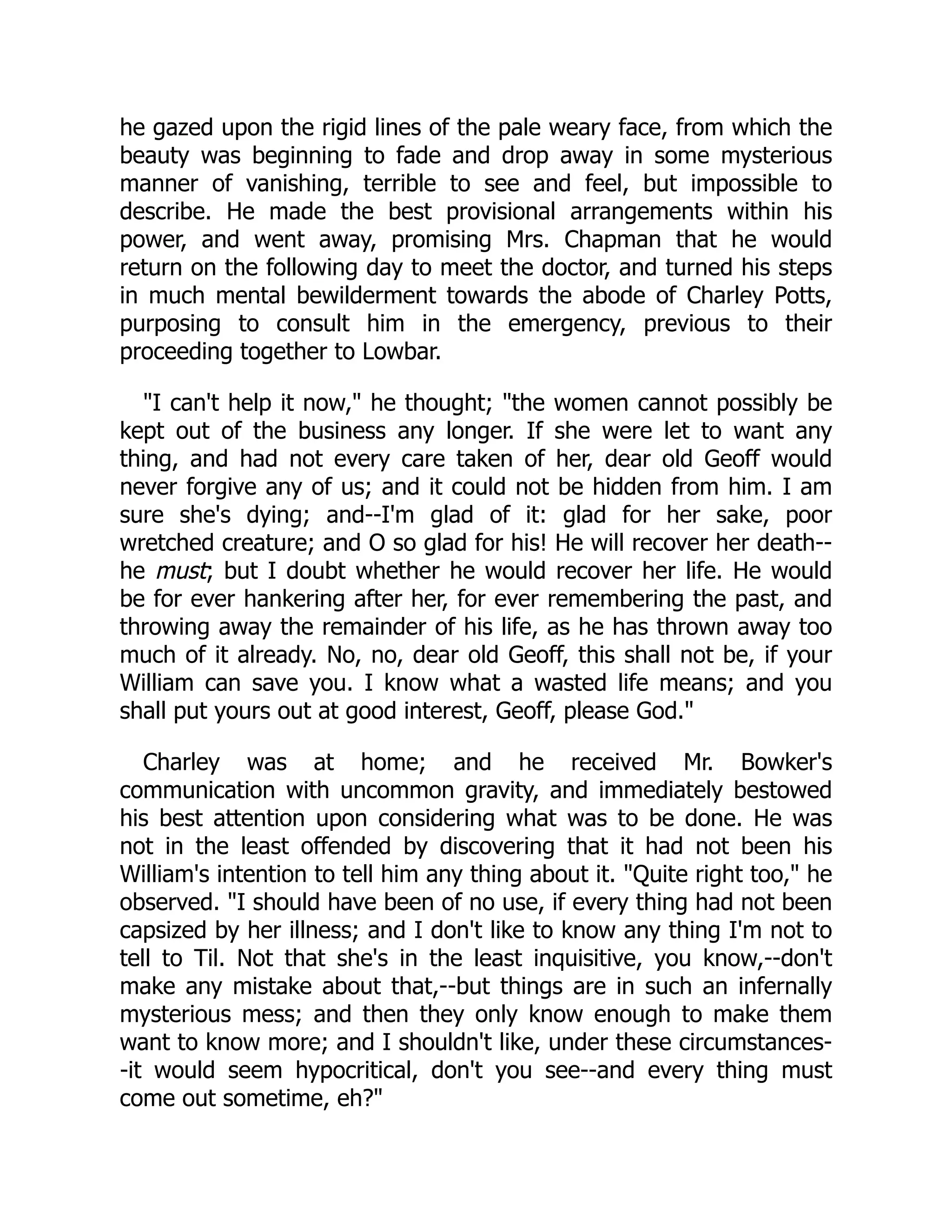he gazed upon the rigid lines of the pale weary face, from which the
beauty was beginning to fade and drop away in some mysterious
manner of vanishing, terrible to see and feel, but impossible to
describe. He made the best provisional arrangements within his
power, and went away, promising Mrs. Chapman that he would
return on the following day to meet the doctor, and turned his steps
in much mental bewilderment towards the abode of Charley Potts,
purposing to consult him in the emergency, previous to their
proceeding together to Lowbar.
"I can't help it now," he thought; "the women cannot possibly be
kept out of the business any longer. If she were let to want any
thing, and had not every care taken of her, dear old Geoff would
never forgive any of us; and it could not be hidden from him. I am
sure she's dying; and--I'm glad of it: glad for her sake, poor
wretched creature; and O so glad for his! He will recover her death--
he must; but I doubt whether he would recover her life. He would
be for ever hankering after her, for ever remembering the past, and
throwing away the remainder of his life, as he has thrown away too
much of it already. No, no, dear old Geoff, this shall not be, if your
William can save you. I know what a wasted life means; and you
shall put yours out at good interest, Geoff, please God."
Charley was at home; and he received Mr. Bowker's
communication with uncommon gravity, and immediately bestowed
his best attention upon considering what was to be done. He was
not in the least offended by discovering that it had not been his
William's intention to tell him any thing about it. "Quite right too," he
observed. "I should have been of no use, if every thing had not been
capsized by her illness; and I don't like to know any thing I'm not to
tell to Til. Not that she's in the least inquisitive, you know,--don't
make any mistake about that,--but things are in such an infernally
mysterious mess; and then they only know enough to make them
want to know more; and I shouldn't like, under these circumstances-
-it would seem hypocritical, don't you see--and every thing must
come out sometime, eh?"
 