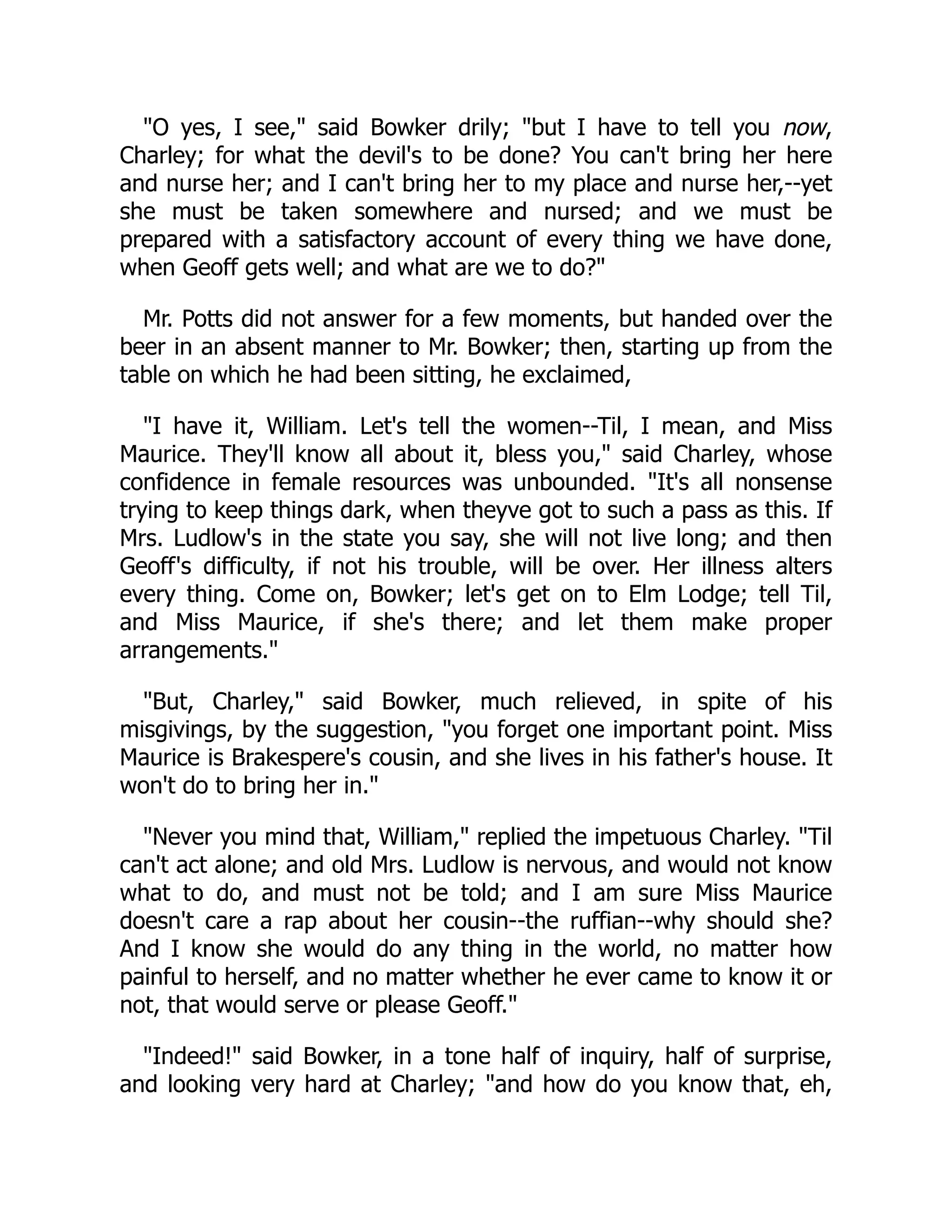 "O yes, I see," said Bowker drily; "but I have to tell you now,
Charley; for what the devil's to be done? You can't bring her here
and nurse her; and I can't bring her to my place and nurse her,--yet
she must be taken somewhere and nursed; and we must be
prepared with a satisfactory account of every thing we have done,
when Geoff gets well; and what are we to do?"
Mr. Potts did not answer for a few moments, but handed over the
beer in an absent manner to Mr. Bowker; then, starting up from the
table on which he had been sitting, he exclaimed,
"I have it, William. Let's tell the women--Til, I mean, and Miss
Maurice. They'll know all about it, bless you," said Charley, whose
confidence in female resources was unbounded. "It's all nonsense
trying to keep things dark, when theyve got to such a pass as this. If
Mrs. Ludlow's in the state you say, she will not live long; and then
Geoff's difficulty, if not his trouble, will be over. Her illness alters
every thing. Come on, Bowker; let's get on to Elm Lodge; tell Til,
and Miss Maurice, if she's there; and let them make proper
arrangements."
"But, Charley," said Bowker, much relieved, in spite of his
misgivings, by the suggestion, "you forget one important point. Miss
Maurice is Brakespere's cousin, and she lives in his father's house. It
won't do to bring her in."
"Never you mind that, William," replied the impetuous Charley. "Til
can't act alone; and old Mrs. Ludlow is nervous, and would not know
what to do, and must not be told; and I am sure Miss Maurice
doesn't care a rap about her cousin--the ruffian--why should she?
And I know she would do any thing in the world, no matter how
painful to herself, and no matter whether he ever came to know it or
not, that would serve or please Geoff."
"Indeed!" said Bowker, in a tone half of inquiry, half of surprise,
and looking very hard at Charley; "and how do you know that, eh,
 