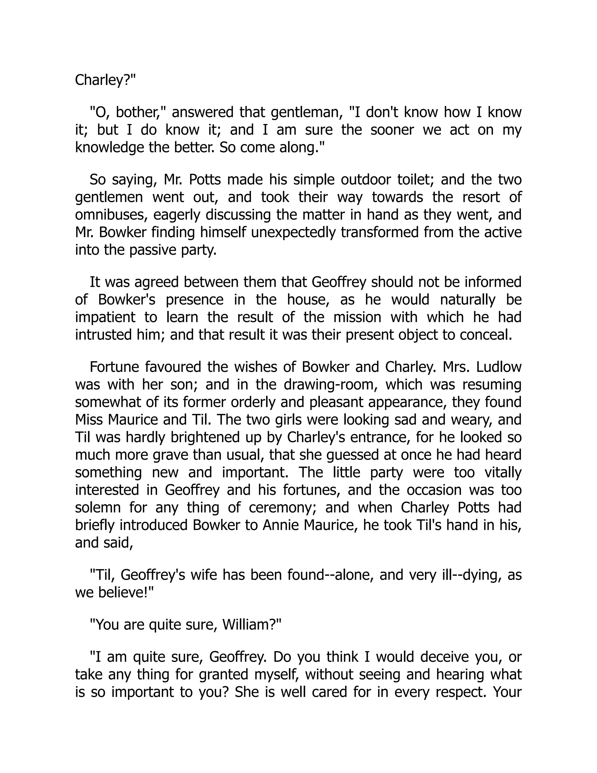 Charley?"
"O, bother," answered that gentleman, "I don't know how I know
it; but I do know it; and I am sure the sooner we act on my
knowledge the better. So come along."
So saying, Mr. Potts made his simple outdoor toilet; and the two
gentlemen went out, and took their way towards the resort of
omnibuses, eagerly discussing the matter in hand as they went, and
Mr. Bowker finding himself unexpectedly transformed from the active
into the passive party.
It was agreed between them that Geoffrey should not be informed
of Bowker's presence in the house, as he would naturally be
impatient to learn the result of the mission with which he had
intrusted him; and that result it was their present object to conceal.
Fortune favoured the wishes of Bowker and Charley. Mrs. Ludlow
was with her son; and in the drawing-room, which was resuming
somewhat of its former orderly and pleasant appearance, they found
Miss Maurice and Til. The two girls were looking sad and weary, and
Til was hardly brightened up by Charley's entrance, for he looked so
much more grave than usual, that she guessed at once he had heard
something new and important. The little party were too vitally
interested in Geoffrey and his fortunes, and the occasion was too
solemn for any thing of ceremony; and when Charley Potts had
briefly introduced Bowker to Annie Maurice, he took Til's hand in his,
and said,
"Til, Geoffrey's wife has been found--alone, and very ill--dying, as
we believe!"
"You are quite sure, William?"
"I am quite sure, Geoffrey. Do you think I would deceive you, or
take any thing for granted myself, without seeing and hearing what
is so important to you? She is well cared for in every respect. Your
 