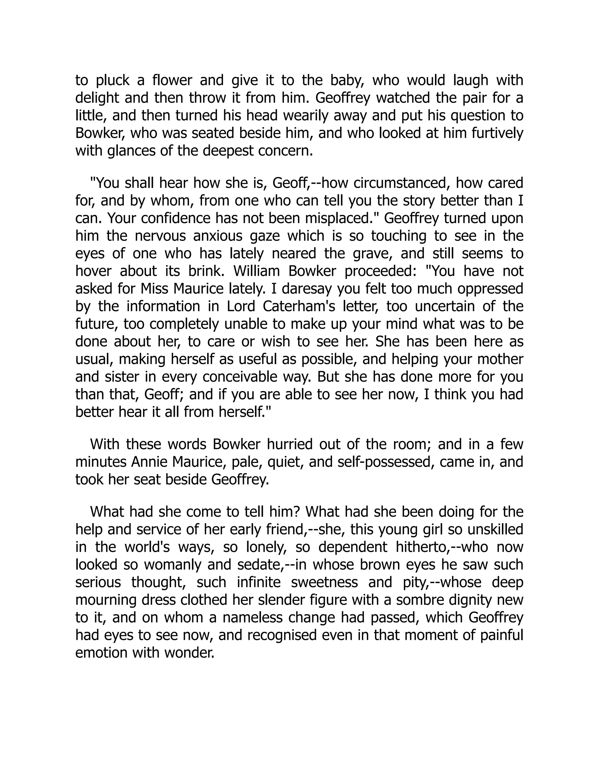 to pluck a flower and give it to the baby, who would laugh with
delight and then throw it from him. Geoffrey watched the pair for a
little, and then turned his head wearily away and put his question to
Bowker, who was seated beside him, and who looked at him furtively
with glances of the deepest concern.
"You shall hear how she is, Geoff,--how circumstanced, how cared
for, and by whom, from one who can tell you the story better than I
can. Your confidence has not been misplaced." Geoffrey turned upon
him the nervous anxious gaze which is so touching to see in the
eyes of one who has lately neared the grave, and still seems to
hover about its brink. William Bowker proceeded: "You have not
asked for Miss Maurice lately. I daresay you felt too much oppressed
by the information in Lord Caterham's letter, too uncertain of the
future, too completely unable to make up your mind what was to be
done about her, to care or wish to see her. She has been here as
usual, making herself as useful as possible, and helping your mother
and sister in every conceivable way. But she has done more for you
than that, Geoff; and if you are able to see her now, I think you had
better hear it all from herself."
With these words Bowker hurried out of the room; and in a few
minutes Annie Maurice, pale, quiet, and self-possessed, came in, and
took her seat beside Geoffrey.
What had she come to tell him? What had she been doing for the
help and service of her early friend,--she, this young girl so unskilled
in the world's ways, so lonely, so dependent hitherto,--who now
looked so womanly and sedate,--in whose brown eyes he saw such
serious thought, such infinite sweetness and pity,--whose deep
mourning dress clothed her slender figure with a sombre dignity new
to it, and on whom a nameless change had passed, which Geoffrey
had eyes to see now, and recognised even in that moment of painful
emotion with wonder.
 