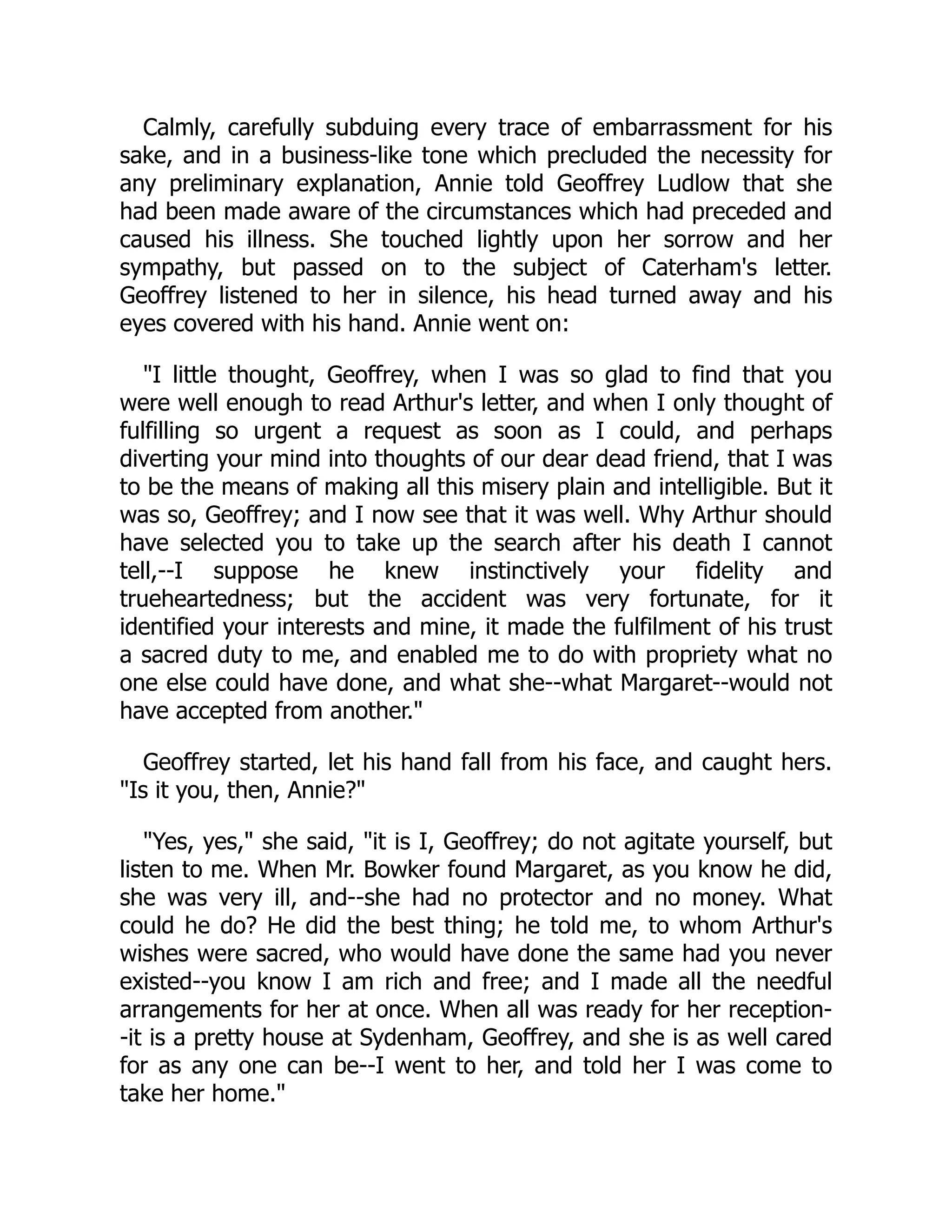 Calmly, carefully subduing every trace of embarrassment for his
sake, and in a business-like tone which precluded the necessity for
any preliminary explanation, Annie told Geoffrey Ludlow that she
had been made aware of the circumstances which had preceded and
caused his illness. She touched lightly upon her sorrow and her
sympathy, but passed on to the subject of Caterham's letter.
Geoffrey listened to her in silence, his head turned away and his
eyes covered with his hand. Annie went on:
"I little thought, Geoffrey, when I was so glad to find that you
were well enough to read Arthur's letter, and when I only thought of
fulfilling so urgent a request as soon as I could, and perhaps
diverting your mind into thoughts of our dear dead friend, that I was
to be the means of making all this misery plain and intelligible. But it
was so, Geoffrey; and I now see that it was well. Why Arthur should
have selected you to take up the search after his death I cannot
tell,--I suppose he knew instinctively your fidelity and
trueheartedness; but the accident was very fortunate, for it
identified your interests and mine, it made the fulfilment of his trust
a sacred duty to me, and enabled me to do with propriety what no
one else could have done, and what she--what Margaret--would not
have accepted from another."
Geoffrey started, let his hand fall from his face, and caught hers.
"Is it you, then, Annie?"
"Yes, yes," she said, "it is I, Geoffrey; do not agitate yourself, but
listen to me. When Mr. Bowker found Margaret, as you know he did,
she was very ill, and--she had no protector and no money. What
could he do? He did the best thing; he told me, to whom Arthur's
wishes were sacred, who would have done the same had you never
existed--you know I am rich and free; and I made all the needful
arrangements for her at once. When all was ready for her reception-
-it is a pretty house at Sydenham, Geoffrey, and she is as well cared
for as any one can be--I went to her, and told her I was come to
take her home."
 