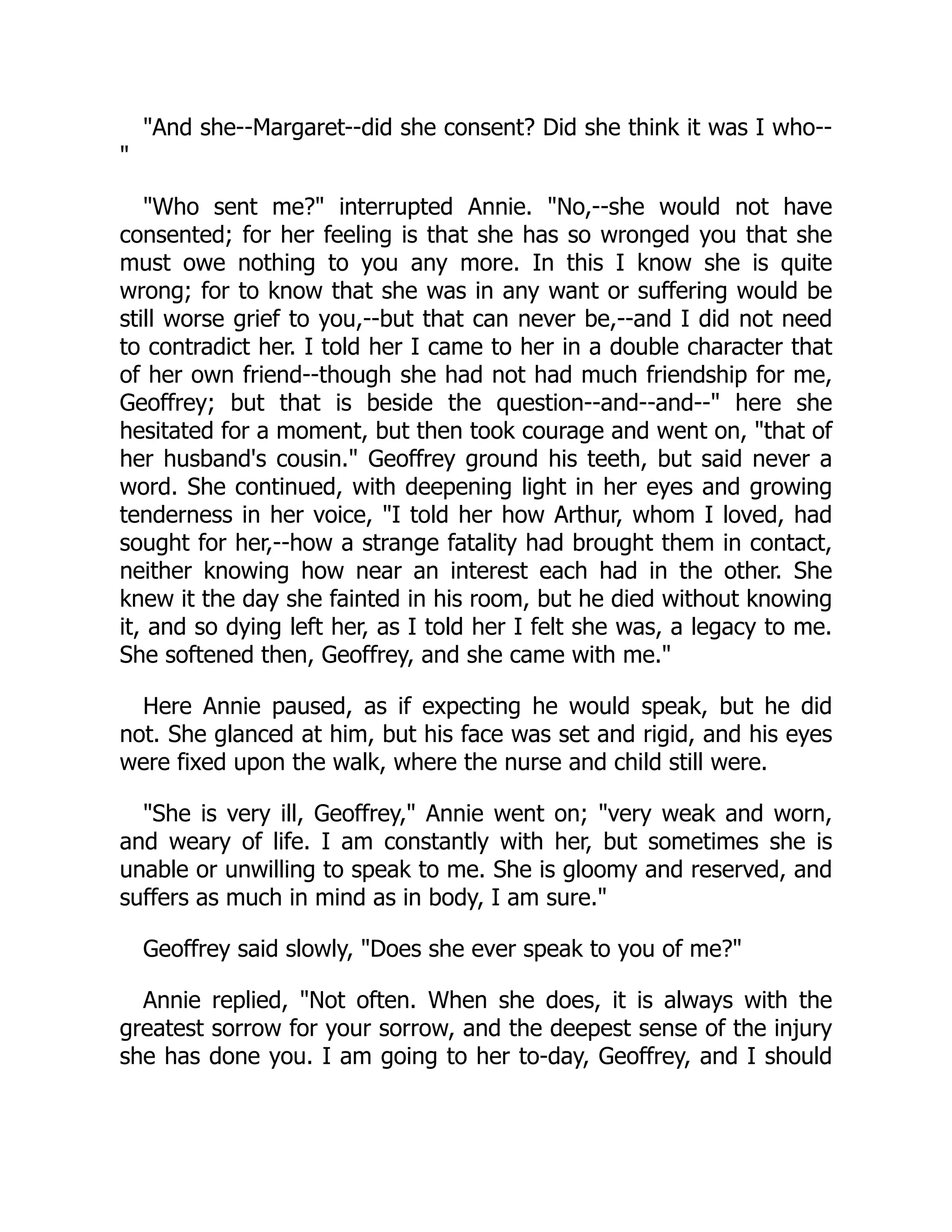 "And she--Margaret--did she consent? Did she think it was I who--
"
"Who sent me?" interrupted Annie. "No,--she would not have
consented; for her feeling is that she has so wronged you that she
must owe nothing to you any more. In this I know she is quite
wrong; for to know that she was in any want or suffering would be
still worse grief to you,--but that can never be,--and I did not need
to contradict her. I told her I came to her in a double character that
of her own friend--though she had not had much friendship for me,
Geoffrey; but that is beside the question--and--and--" here she
hesitated for a moment, but then took courage and went on, "that of
her husband's cousin." Geoffrey ground his teeth, but said never a
word. She continued, with deepening light in her eyes and growing
tenderness in her voice, "I told her how Arthur, whom I loved, had
sought for her,--how a strange fatality had brought them in contact,
neither knowing how near an interest each had in the other. She
knew it the day she fainted in his room, but he died without knowing
it, and so dying left her, as I told her I felt she was, a legacy to me.
She softened then, Geoffrey, and she came with me."
Here Annie paused, as if expecting he would speak, but he did
not. She glanced at him, but his face was set and rigid, and his eyes
were fixed upon the walk, where the nurse and child still were.
"She is very ill, Geoffrey," Annie went on; "very weak and worn,
and weary of life. I am constantly with her, but sometimes she is
unable or unwilling to speak to me. She is gloomy and reserved, and
suffers as much in mind as in body, I am sure."
Geoffrey said slowly, "Does she ever speak to you of me?"
Annie replied, "Not often. When she does, it is always with the
greatest sorrow for your sorrow, and the deepest sense of the injury
she has done you. I am going to her to-day, Geoffrey, and I should
 