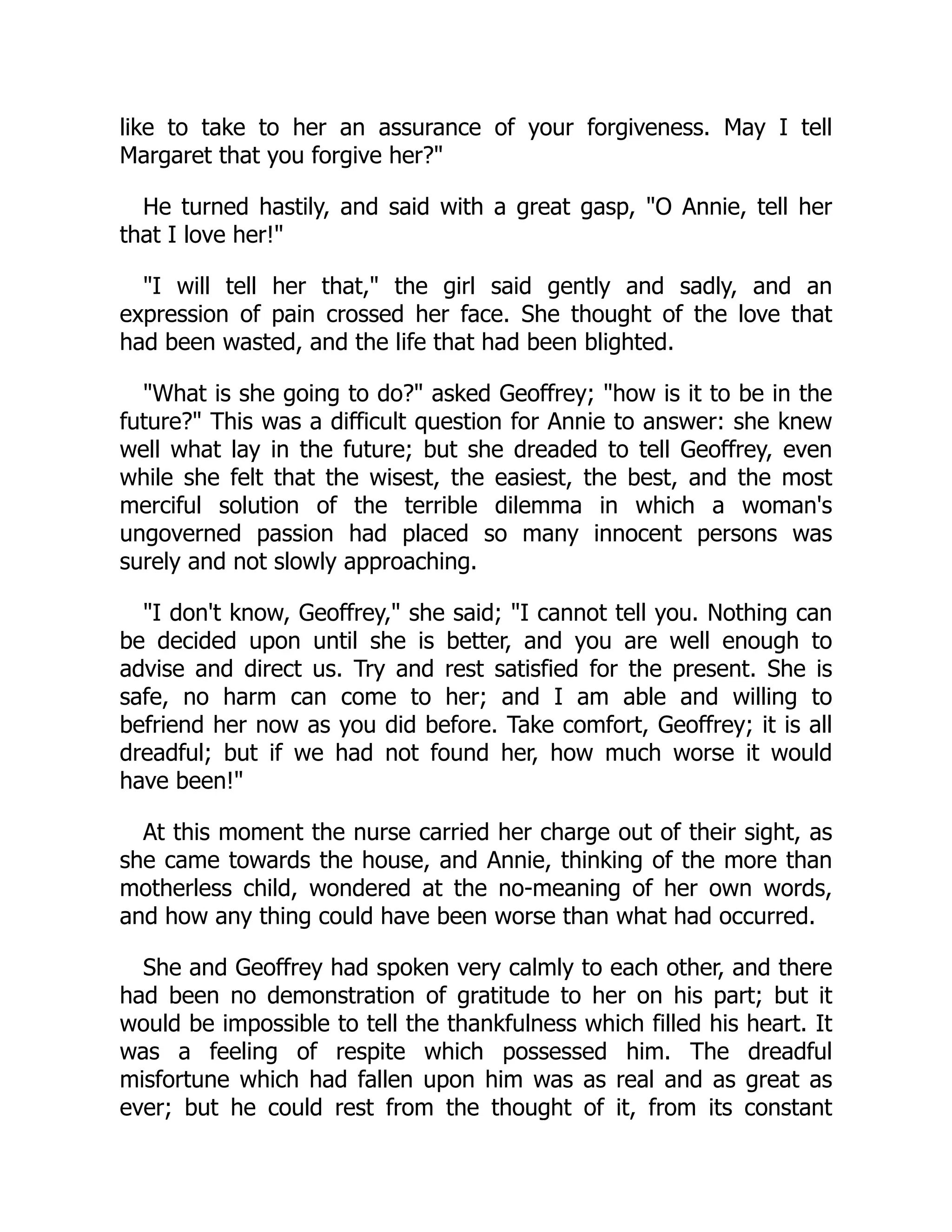 like to take to her an assurance of your forgiveness. May I tell
Margaret that you forgive her?"
He turned hastily, and said with a great gasp, "O Annie, tell her
that I love her!"
"I will tell her that," the girl said gently and sadly, and an
expression of pain crossed her face. She thought of the love that
had been wasted, and the life that had been blighted.
"What is she going to do?" asked Geoffrey; "how is it to be in the
future?" This was a difficult question for Annie to answer: she knew
well what lay in the future; but she dreaded to tell Geoffrey, even
while she felt that the wisest, the easiest, the best, and the most
merciful solution of the terrible dilemma in which a woman's
ungoverned passion had placed so many innocent persons was
surely and not slowly approaching.
"I don't know, Geoffrey," she said; "I cannot tell you. Nothing can
be decided upon until she is better, and you are well enough to
advise and direct us. Try and rest satisfied for the present. She is
safe, no harm can come to her; and I am able and willing to
befriend her now as you did before. Take comfort, Geoffrey; it is all
dreadful; but if we had not found her, how much worse it would
have been!"
At this moment the nurse carried her charge out of their sight, as
she came towards the house, and Annie, thinking of the more than
motherless child, wondered at the no-meaning of her own words,
and how any thing could have been worse than what had occurred.
She and Geoffrey had spoken very calmly to each other, and there
had been no demonstration of gratitude to her on his part; but it
would be impossible to tell the thankfulness which filled his heart. It
was a feeling of respite which possessed him. The dreadful
misfortune which had fallen upon him was as real and as great as
ever; but he could rest from the thought of it, from its constant
 