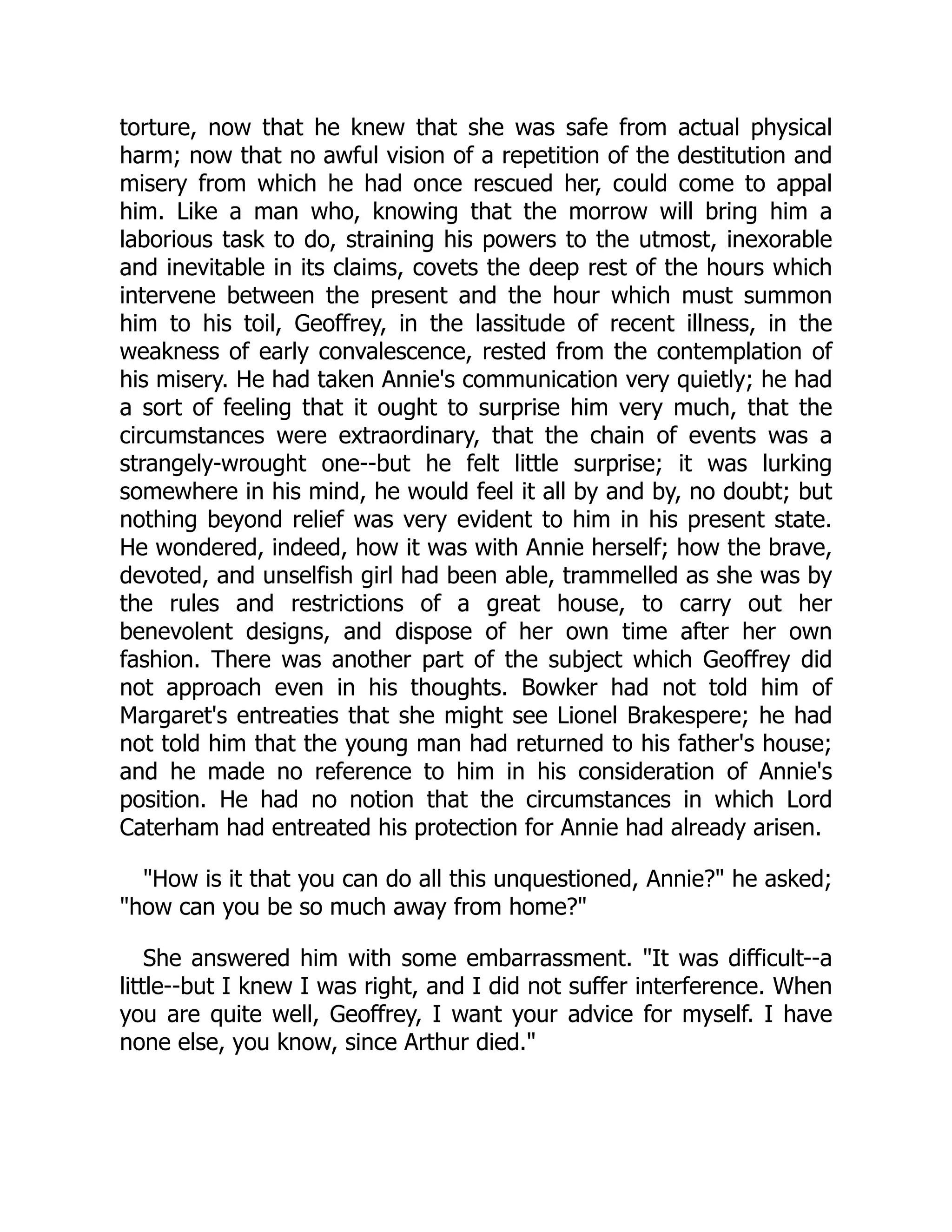 torture, now that he knew that she was safe from actual physical
harm; now that no awful vision of a repetition of the destitution and
misery from which he had once rescued her, could come to appal
him. Like a man who, knowing that the morrow will bring him a
laborious task to do, straining his powers to the utmost, inexorable
and inevitable in its claims, covets the deep rest of the hours which
intervene between the present and the hour which must summon
him to his toil, Geoffrey, in the lassitude of recent illness, in the
weakness of early convalescence, rested from the contemplation of
his misery. He had taken Annie's communication very quietly; he had
a sort of feeling that it ought to surprise him very much, that the
circumstances were extraordinary, that the chain of events was a
strangely-wrought one--but he felt little surprise; it was lurking
somewhere in his mind, he would feel it all by and by, no doubt; but
nothing beyond relief was very evident to him in his present state.
He wondered, indeed, how it was with Annie herself; how the brave,
devoted, and unselfish girl had been able, trammelled as she was by
the rules and restrictions of a great house, to carry out her
benevolent designs, and dispose of her own time after her own
fashion. There was another part of the subject which Geoffrey did
not approach even in his thoughts. Bowker had not told him of
Margaret's entreaties that she might see Lionel Brakespere; he had
not told him that the young man had returned to his father's house;
and he made no reference to him in his consideration of Annie's
position. He had no notion that the circumstances in which Lord
Caterham had entreated his protection for Annie had already arisen.
"How is it that you can do all this unquestioned, Annie?" he asked;
"how can you be so much away from home?"
She answered him with some embarrassment. "It was difficult--a
little--but I knew I was right, and I did not suffer interference. When
you are quite well, Geoffrey, I want your advice for myself. I have
none else, you know, since Arthur died."
 