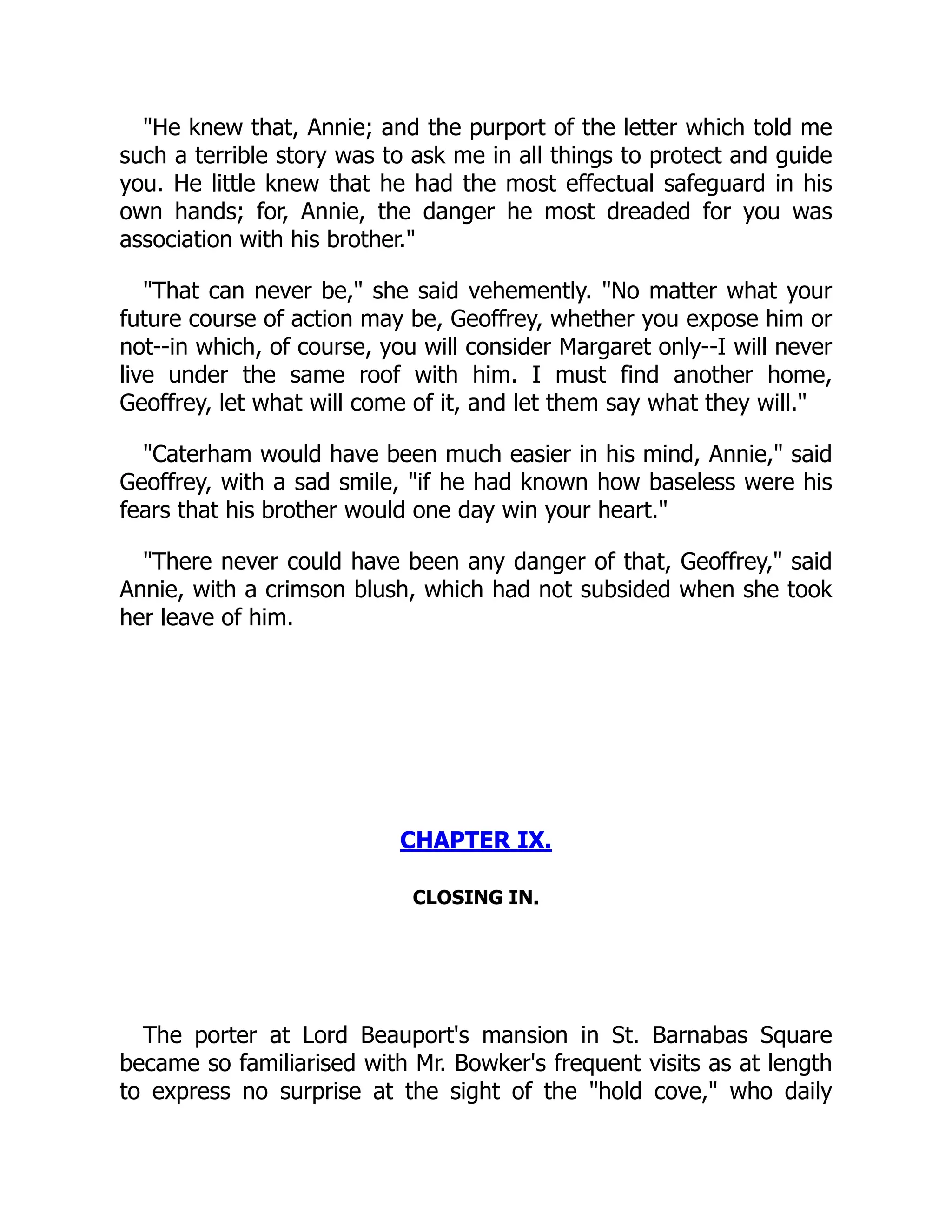 "He knew that, Annie; and the purport of the letter which told me
such a terrible story was to ask me in all things to protect and guide
you. He little knew that he had the most effectual safeguard in his
own hands; for, Annie, the danger he most dreaded for you was
association with his brother."
"That can never be," she said vehemently. "No matter what your
future course of action may be, Geoffrey, whether you expose him or
not--in which, of course, you will consider Margaret only--I will never
live under the same roof with him. I must find another home,
Geoffrey, let what will come of it, and let them say what they will."
"Caterham would have been much easier in his mind, Annie," said
Geoffrey, with a sad smile, "if he had known how baseless were his
fears that his brother would one day win your heart."
"There never could have been any danger of that, Geoffrey," said
Annie, with a crimson blush, which had not subsided when she took
her leave of him.
CHAPTER IX.
CLOSING IN.
The porter at Lord Beauport's mansion in St. Barnabas Square
became so familiarised with Mr. Bowker's frequent visits as at length
to express no surprise at the sight of the "hold cove," who daily
 