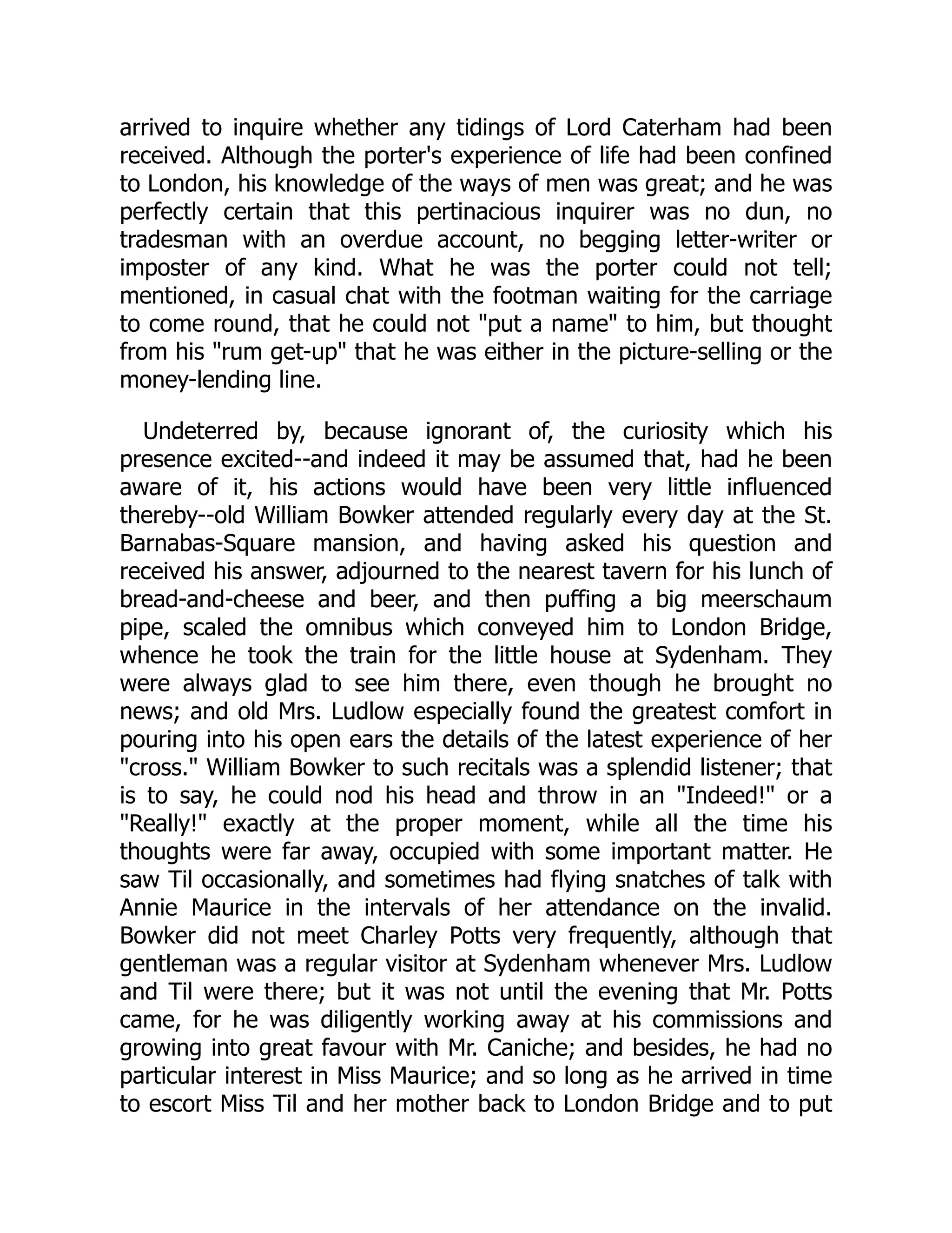 arrived to inquire whether any tidings of Lord Caterham had been
received. Although the porter's experience of life had been confined
to London, his knowledge of the ways of men was great; and he was
perfectly certain that this pertinacious inquirer was no dun, no
tradesman with an overdue account, no begging letter-writer or
imposter of any kind. What he was the porter could not tell;
mentioned, in casual chat with the footman waiting for the carriage
to come round, that he could not "put a name" to him, but thought
from his "rum get-up" that he was either in the picture-selling or the
money-lending line.
Undeterred by, because ignorant of, the curiosity which his
presence excited--and indeed it may be assumed that, had he been
aware of it, his actions would have been very little influenced
thereby--old William Bowker attended regularly every day at the St.
Barnabas-Square mansion, and having asked his question and
received his answer, adjourned to the nearest tavern for his lunch of
bread-and-cheese and beer, and then puffing a big meerschaum
pipe, scaled the omnibus which conveyed him to London Bridge,
whence he took the train for the little house at Sydenham. They
were always glad to see him there, even though he brought no
news; and old Mrs. Ludlow especially found the greatest comfort in
pouring into his open ears the details of the latest experience of her
"cross." William Bowker to such recitals was a splendid listener; that
is to say, he could nod his head and throw in an "Indeed!" or a
"Really!" exactly at the proper moment, while all the time his
thoughts were far away, occupied with some important matter. He
saw Til occasionally, and sometimes had flying snatches of talk with
Annie Maurice in the intervals of her attendance on the invalid.
Bowker did not meet Charley Potts very frequently, although that
gentleman was a regular visitor at Sydenham whenever Mrs. Ludlow
and Til were there; but it was not until the evening that Mr. Potts
came, for he was diligently working away at his commissions and
growing into great favour with Mr. Caniche; and besides, he had no
particular interest in Miss Maurice; and so long as he arrived in time
to escort Miss Til and her mother back to London Bridge and to put
 