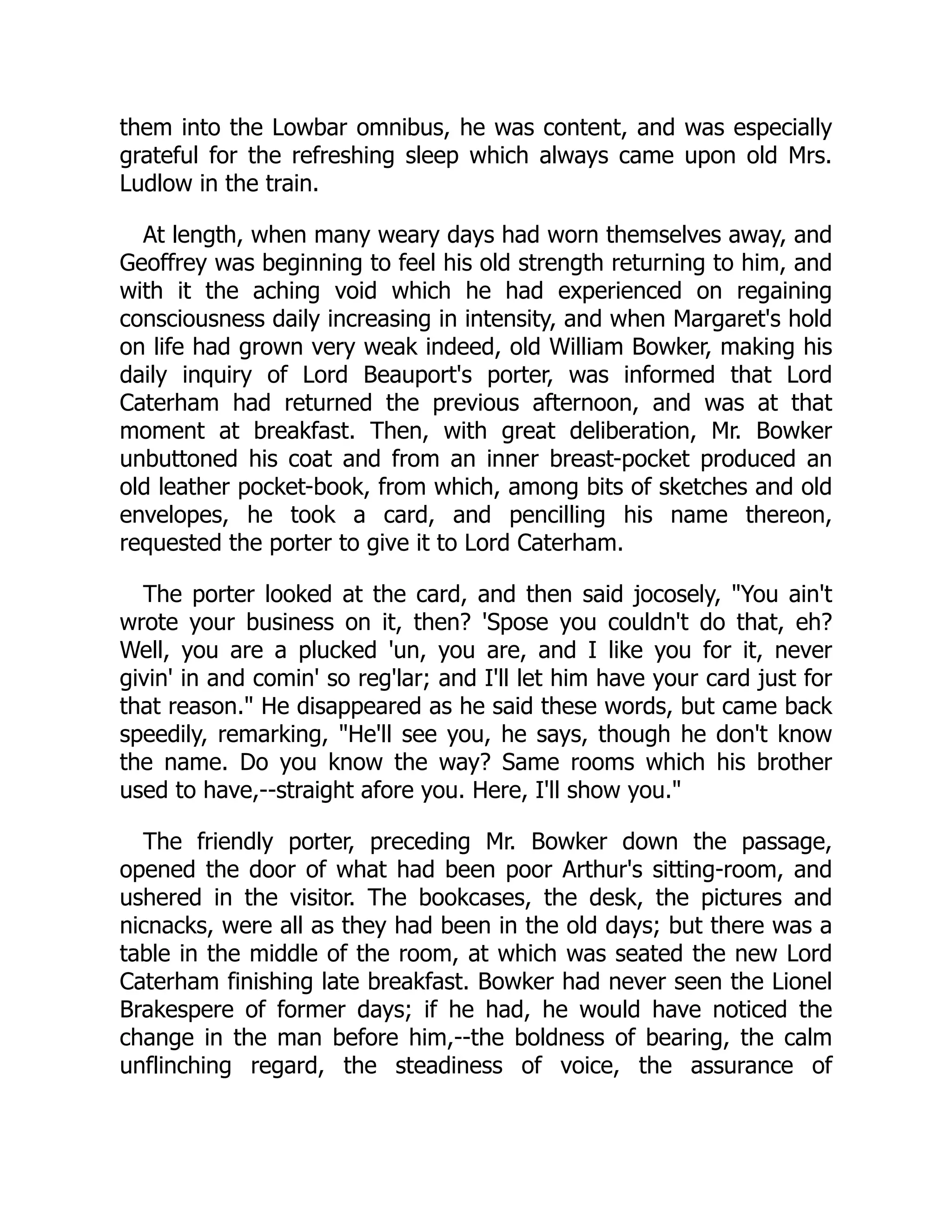 them into the Lowbar omnibus, he was content, and was especially
grateful for the refreshing sleep which always came upon old Mrs.
Ludlow in the train.
At length, when many weary days had worn themselves away, and
Geoffrey was beginning to feel his old strength returning to him, and
with it the aching void which he had experienced on regaining
consciousness daily increasing in intensity, and when Margaret's hold
on life had grown very weak indeed, old William Bowker, making his
daily inquiry of Lord Beauport's porter, was informed that Lord
Caterham had returned the previous afternoon, and was at that
moment at breakfast. Then, with great deliberation, Mr. Bowker
unbuttoned his coat and from an inner breast-pocket produced an
old leather pocket-book, from which, among bits of sketches and old
envelopes, he took a card, and pencilling his name thereon,
requested the porter to give it to Lord Caterham.
The porter looked at the card, and then said jocosely, "You ain't
wrote your business on it, then? 'Spose you couldn't do that, eh?
Well, you are a plucked 'un, you are, and I like you for it, never
givin' in and comin' so reg'lar; and I'll let him have your card just for
that reason." He disappeared as he said these words, but came back
speedily, remarking, "He'll see you, he says, though he don't know
the name. Do you know the way? Same rooms which his brother
used to have,--straight afore you. Here, I'll show you."
The friendly porter, preceding Mr. Bowker down the passage,
opened the door of what had been poor Arthur's sitting-room, and
ushered in the visitor. The bookcases, the desk, the pictures and
nicnacks, were all as they had been in the old days; but there was a
table in the middle of the room, at which was seated the new Lord
Caterham finishing late breakfast. Bowker had never seen the Lionel
Brakespere of former days; if he had, he would have noticed the
change in the man before him,--the boldness of bearing, the calm
unflinching regard, the steadiness of voice, the assurance of
 
