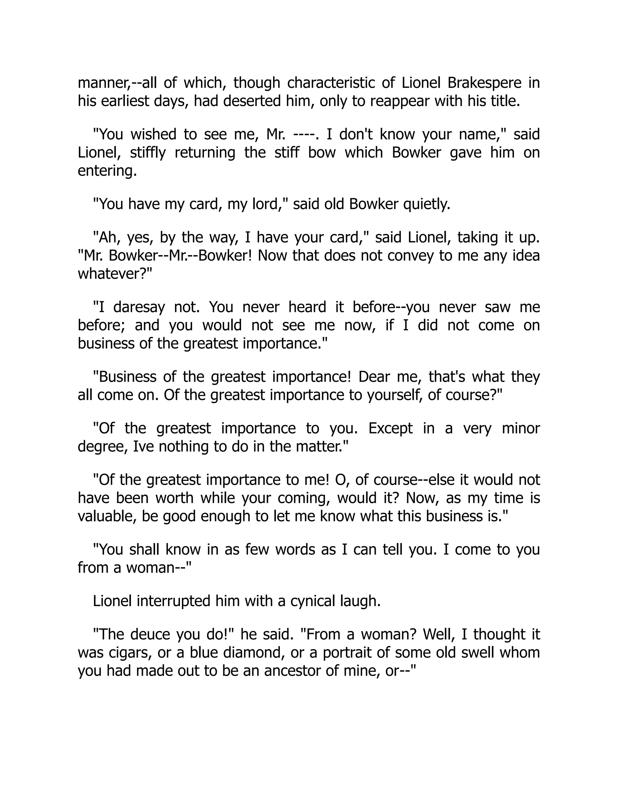 manner,--all of which, though characteristic of Lionel Brakespere in
his earliest days, had deserted him, only to reappear with his title.
"You wished to see me, Mr. ----. I don't know your name," said
Lionel, stiffly returning the stiff bow which Bowker gave him on
entering.
"You have my card, my lord," said old Bowker quietly.
"Ah, yes, by the way, I have your card," said Lionel, taking it up.
"Mr. Bowker--Mr.--Bowker! Now that does not convey to me any idea
whatever?"
"I daresay not. You never heard it before--you never saw me
before; and you would not see me now, if I did not come on
business of the greatest importance."
"Business of the greatest importance! Dear me, that's what they
all come on. Of the greatest importance to yourself, of course?"
"Of the greatest importance to you. Except in a very minor
degree, Ive nothing to do in the matter."
"Of the greatest importance to me! O, of course--else it would not
have been worth while your coming, would it? Now, as my time is
valuable, be good enough to let me know what this business is."
"You shall know in as few words as I can tell you. I come to you
from a woman--"
Lionel interrupted him with a cynical laugh.
"The deuce you do!" he said. "From a woman? Well, I thought it
was cigars, or a blue diamond, or a portrait of some old swell whom
you had made out to be an ancestor of mine, or--"
 