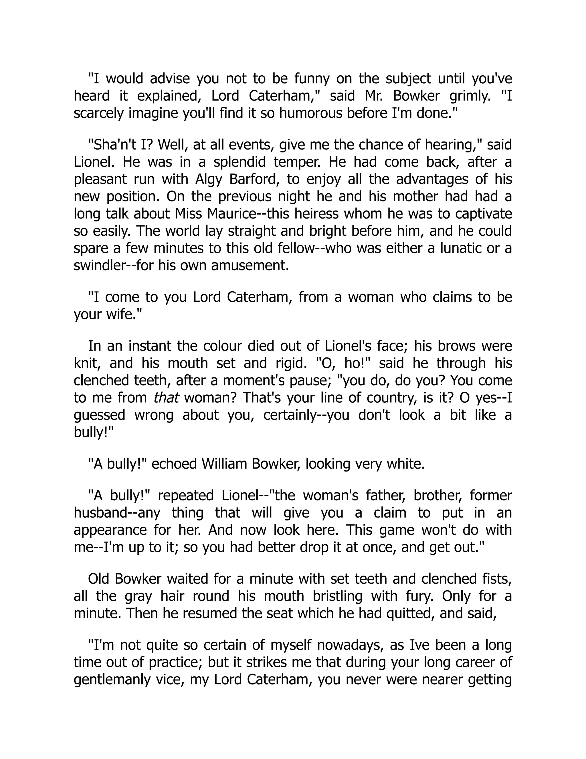 "I would advise you not to be funny on the subject until you've
heard it explained, Lord Caterham," said Mr. Bowker grimly. "I
scarcely imagine you'll find it so humorous before I'm done."
"Sha'n't I? Well, at all events, give me the chance of hearing," said
Lionel. He was in a splendid temper. He had come back, after a
pleasant run with Algy Barford, to enjoy all the advantages of his
new position. On the previous night he and his mother had had a
long talk about Miss Maurice--this heiress whom he was to captivate
so easily. The world lay straight and bright before him, and he could
spare a few minutes to this old fellow--who was either a lunatic or a
swindler--for his own amusement.
"I come to you Lord Caterham, from a woman who claims to be
your wife."
In an instant the colour died out of Lionel's face; his brows were
knit, and his mouth set and rigid. "O, ho!" said he through his
clenched teeth, after a moment's pause; "you do, do you? You come
to me from that woman? That's your line of country, is it? O yes--I
guessed wrong about you, certainly--you don't look a bit like a
bully!"
"A bully!" echoed William Bowker, looking very white.
"A bully!" repeated Lionel--"the woman's father, brother, former
husband--any thing that will give you a claim to put in an
appearance for her. And now look here. This game won't do with
me--I'm up to it; so you had better drop it at once, and get out."
Old Bowker waited for a minute with set teeth and clenched fists,
all the gray hair round his mouth bristling with fury. Only for a
minute. Then he resumed the seat which he had quitted, and said,
"I'm not quite so certain of myself nowadays, as Ive been a long
time out of practice; but it strikes me that during your long career of
gentlemanly vice, my Lord Caterham, you never were nearer getting
 