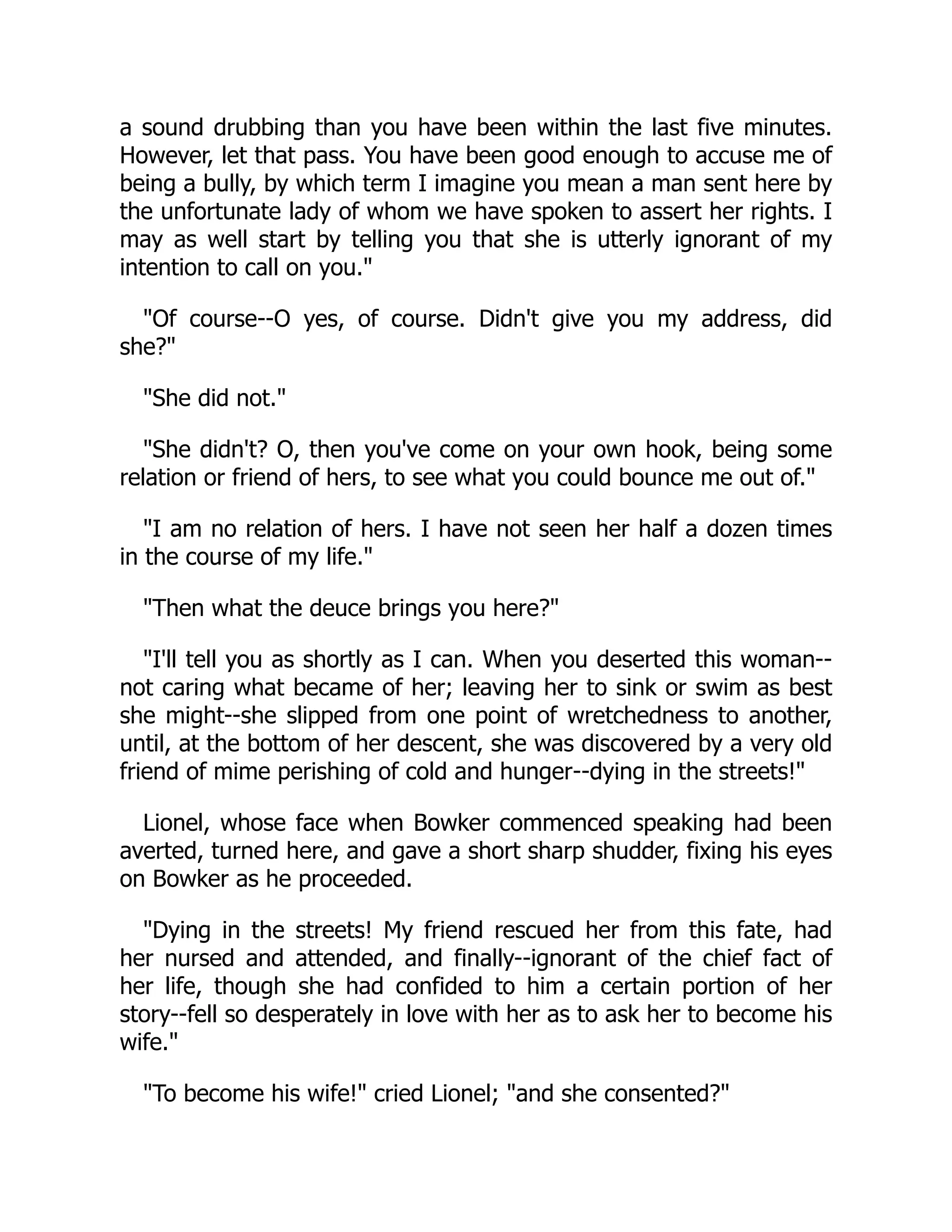 a sound drubbing than you have been within the last five minutes.
However, let that pass. You have been good enough to accuse me of
being a bully, by which term I imagine you mean a man sent here by
the unfortunate lady of whom we have spoken to assert her rights. I
may as well start by telling you that she is utterly ignorant of my
intention to call on you."
"Of course--O yes, of course. Didn't give you my address, did
she?"
"She did not."
"She didn't? O, then you've come on your own hook, being some
relation or friend of hers, to see what you could bounce me out of."
"I am no relation of hers. I have not seen her half a dozen times
in the course of my life."
"Then what the deuce brings you here?"
"I'll tell you as shortly as I can. When you deserted this woman--
not caring what became of her; leaving her to sink or swim as best
she might--she slipped from one point of wretchedness to another,
until, at the bottom of her descent, she was discovered by a very old
friend of mime perishing of cold and hunger--dying in the streets!"
Lionel, whose face when Bowker commenced speaking had been
averted, turned here, and gave a short sharp shudder, fixing his eyes
on Bowker as he proceeded.
"Dying in the streets! My friend rescued her from this fate, had
her nursed and attended, and finally--ignorant of the chief fact of
her life, though she had confided to him a certain portion of her
story--fell so desperately in love with her as to ask her to become his
wife."
"To become his wife!" cried Lionel; "and she consented?"
 