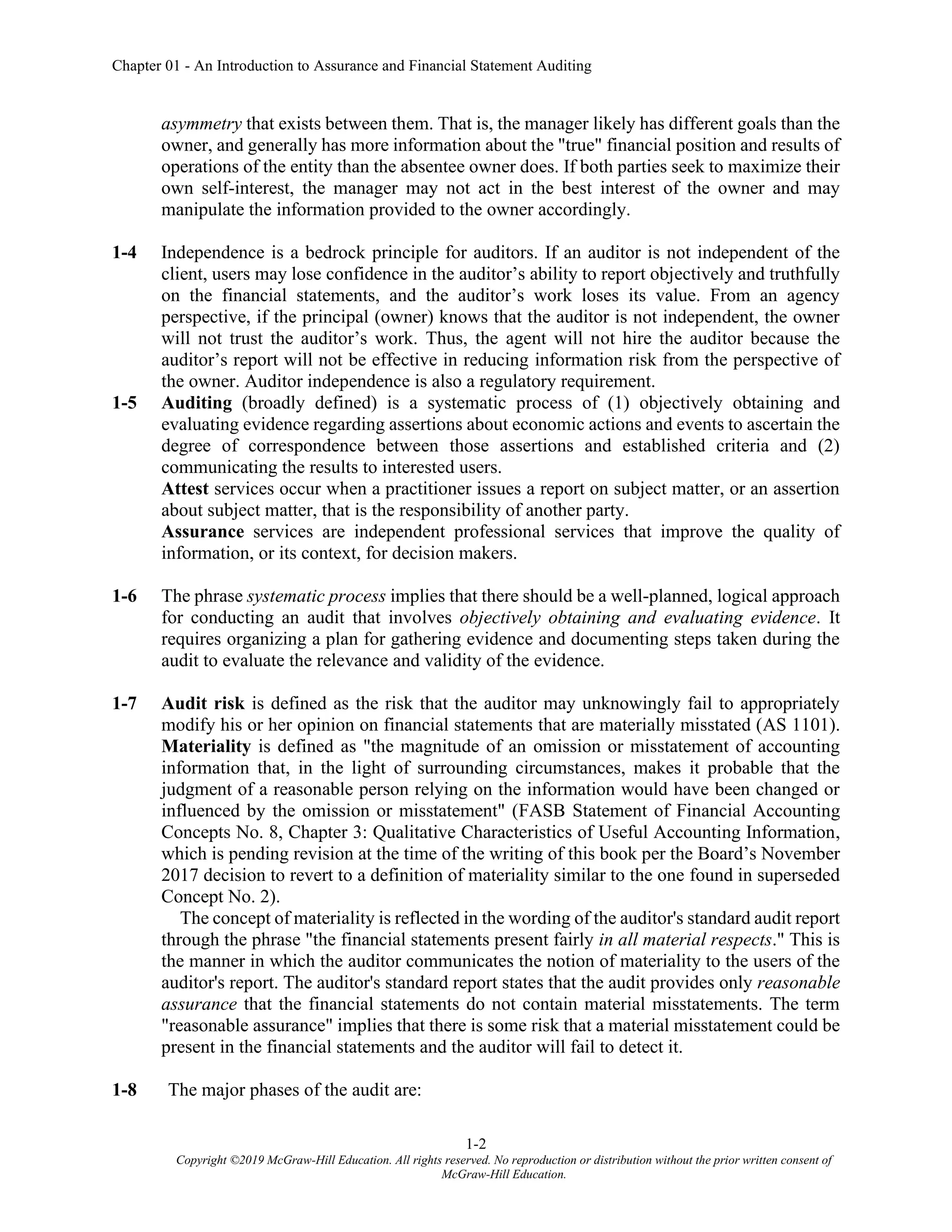 Chapter 01 - An Introduction to Assurance and Financial Statement Auditing
1-2
Copyright ©2019 McGraw-Hill Education. All rights reserved. No reproduction or distribution without the prior written consent of
McGraw-Hill Education.
asymmetry that exists between them. That is, the manager likely has different goals than the
owner, and generally has more information about the "true" financial position and results of
operations of the entity than the absentee owner does. If both parties seek to maximize their
own self-interest, the manager may not act in the best interest of the owner and may
manipulate the information provided to the owner accordingly.
1-4 Independence is a bedrock principle for auditors. If an auditor is not independent of the
client, users may lose confidence in the auditor’s ability to report objectively and truthfully
on the financial statements, and the auditor’s work loses its value. From an agency
perspective, if the principal (owner) knows that the auditor is not independent, the owner
will not trust the auditor’s work. Thus, the agent will not hire the auditor because the
auditor’s report will not be effective in reducing information risk from the perspective of
the owner. Auditor independence is also a regulatory requirement.
1-5 Auditing (broadly defined) is a systematic process of (1) objectively obtaining and
evaluating evidence regarding assertions about economic actions and events to ascertain the
degree of correspondence between those assertions and established criteria and (2)
communicating the results to interested users.
Attest services occur when a practitioner issues a report on subject matter, or an assertion
about subject matter, that is the responsibility of another party.
Assurance services are independent professional services that improve the quality of
information, or its context, for decision makers.
1-6 The phrase systematic process implies that there should be a well-planned, logical approach
for conducting an audit that involves objectively obtaining and evaluating evidence. It
requires organizing a plan for gathering evidence and documenting steps taken during the
audit to evaluate the relevance and validity of the evidence.
1-7 Audit risk is defined as the risk that the auditor may unknowingly fail to appropriately
modify his or her opinion on financial statements that are materially misstated (AS 1101).
Materiality is defined as "the magnitude of an omission or misstatement of accounting
information that, in the light of surrounding circumstances, makes it probable that the
judgment of a reasonable person relying on the information would have been changed or
influenced by the omission or misstatement" (FASB Statement of Financial Accounting
Concepts No. 8, Chapter 3: Qualitative Characteristics of Useful Accounting Information,
which is pending revision at the time of the writing of this book per the Board’s November
2017 decision to revert to a definition of materiality similar to the one found in superseded
Concept No. 2).
The concept of materiality is reflected in the wording of the auditor's standard audit report
through the phrase "the financial statements present fairly in all material respects." This is
the manner in which the auditor communicates the notion of materiality to the users of the
auditor's report. The auditor's standard report states that the audit provides only reasonable
assurance that the financial statements do not contain material misstatements. The term
"reasonable assurance" implies that there is some risk that a material misstatement could be
present in the financial statements and the auditor will fail to detect it.
1-8 The major phases of the audit are:
 