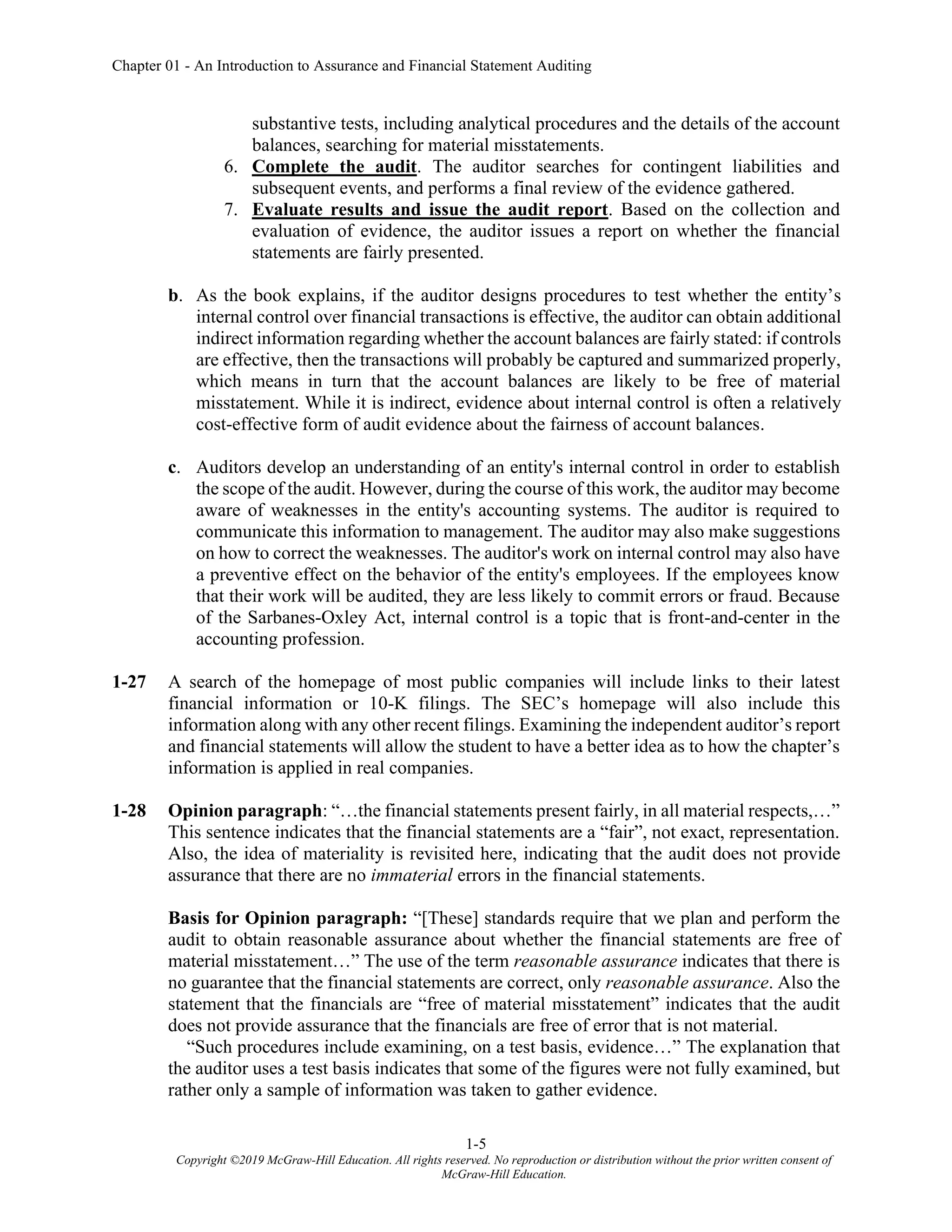 Chapter 01 - An Introduction to Assurance and Financial Statement Auditing
1-5
Copyright ©2019 McGraw-Hill Education. All rights reserved. No reproduction or distribution without the prior written consent of
McGraw-Hill Education.
substantive tests, including analytical procedures and the details of the account
balances, searching for material misstatements.
6. Complete the audit. The auditor searches for contingent liabilities and
subsequent events, and performs a final review of the evidence gathered.
7. Evaluate results and issue the audit report. Based on the collection and
evaluation of evidence, the auditor issues a report on whether the financial
statements are fairly presented.
b. As the book explains, if the auditor designs procedures to test whether the entity’s
internal control over financial transactions is effective, the auditor can obtain additional
indirect information regarding whether the account balances are fairly stated: if controls
are effective, then the transactions will probably be captured and summarized properly,
which means in turn that the account balances are likely to be free of material
misstatement. While it is indirect, evidence about internal control is often a relatively
cost-effective form of audit evidence about the fairness of account balances.
c. Auditors develop an understanding of an entity's internal control in order to establish
the scope of the audit. However, during the course of this work, the auditor may become
aware of weaknesses in the entity's accounting systems. The auditor is required to
communicate this information to management. The auditor may also make suggestions
on how to correct the weaknesses. The auditor's work on internal control may also have
a preventive effect on the behavior of the entity's employees. If the employees know
that their work will be audited, they are less likely to commit errors or fraud. Because
of the Sarbanes-Oxley Act, internal control is a topic that is front-and-center in the
accounting profession.
1-27 A search of the homepage of most public companies will include links to their latest
financial information or 10-K filings. The SEC’s homepage will also include this
information along with any other recent filings. Examining the independent auditor’s report
and financial statements will allow the student to have a better idea as to how the chapter’s
information is applied in real companies.
1-28 Opinion paragraph: “…the financial statements present fairly, in all material respects,…”
This sentence indicates that the financial statements are a “fair”, not exact, representation.
Also, the idea of materiality is revisited here, indicating that the audit does not provide
assurance that there are no immaterial errors in the financial statements.
Basis for Opinion paragraph: “[These] standards require that we plan and perform the
audit to obtain reasonable assurance about whether the financial statements are free of
material misstatement…” The use of the term reasonable assurance indicates that there is
no guarantee that the financial statements are correct, only reasonable assurance. Also the
statement that the financials are “free of material misstatement” indicates that the audit
does not provide assurance that the financials are free of error that is not material.
“Such procedures include examining, on a test basis, evidence…” The explanation that
the auditor uses a test basis indicates that some of the figures were not fully examined, but
rather only a sample of information was taken to gather evidence.
 