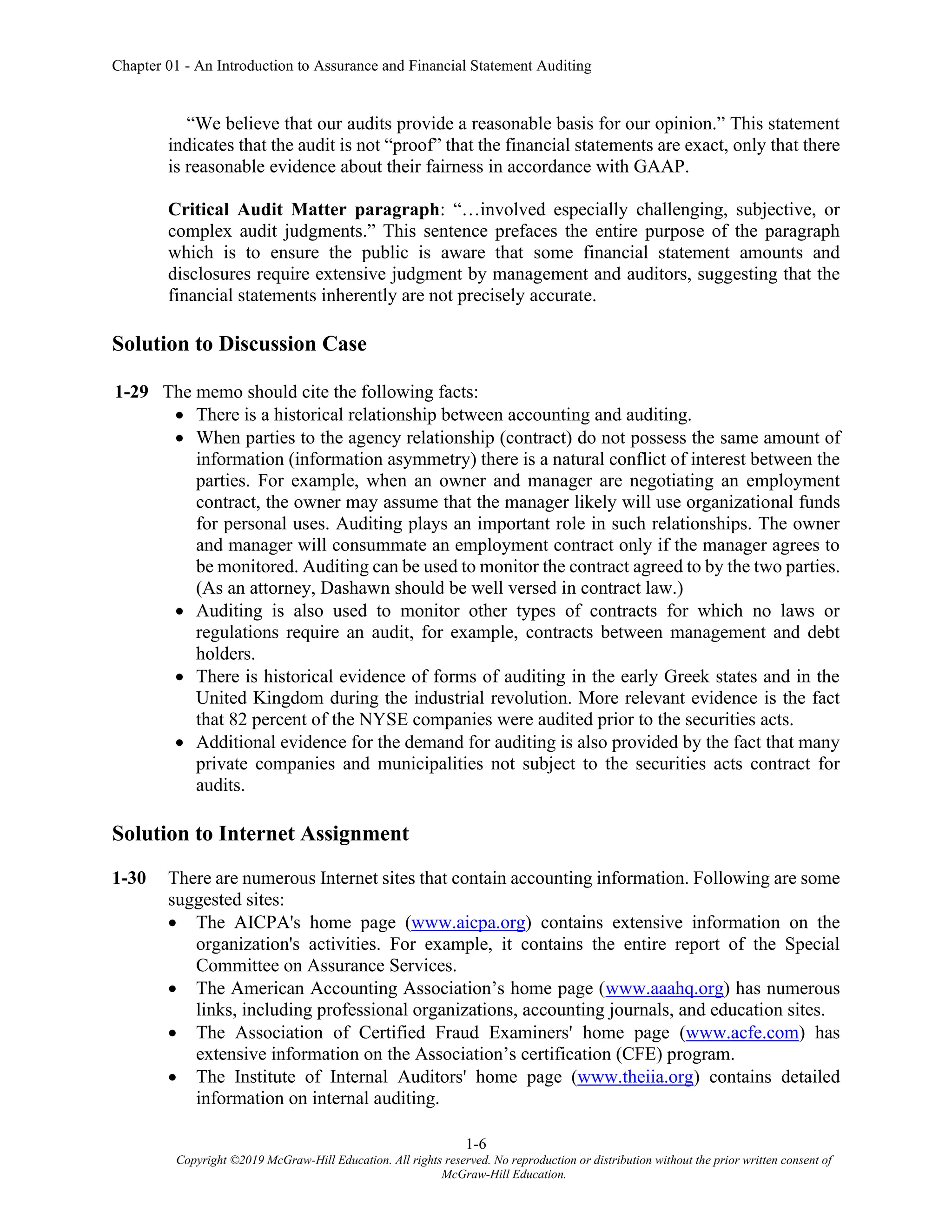 Chapter 01 - An Introduction to Assurance and Financial Statement Auditing
1-6
Copyright ©2019 McGraw-Hill Education. All rights reserved. No reproduction or distribution without the prior written consent of
McGraw-Hill Education.
“We believe that our audits provide a reasonable basis for our opinion.” This statement
indicates that the audit is not “proof” that the financial statements are exact, only that there
is reasonable evidence about their fairness in accordance with GAAP.
Critical Audit Matter paragraph: “…involved especially challenging, subjective, or
complex audit judgments.” This sentence prefaces the entire purpose of the paragraph
which is to ensure the public is aware that some financial statement amounts and
disclosures require extensive judgment by management and auditors, suggesting that the
financial statements inherently are not precisely accurate.
Solution to Discussion Case
1-29 The memo should cite the following facts:
• There is a historical relationship between accounting and auditing.
• When parties to the agency relationship (contract) do not possess the same amount of
information (information asymmetry) there is a natural conflict of interest between the
parties. For example, when an owner and manager are negotiating an employment
contract, the owner may assume that the manager likely will use organizational funds
for personal uses. Auditing plays an important role in such relationships. The owner
and manager will consummate an employment contract only if the manager agrees to
be monitored. Auditing can be used to monitor the contract agreed to by the two parties.
(As an attorney, Dashawn should be well versed in contract law.)
• Auditing is also used to monitor other types of contracts for which no laws or
regulations require an audit, for example, contracts between management and debt
holders.
• There is historical evidence of forms of auditing in the early Greek states and in the
United Kingdom during the industrial revolution. More relevant evidence is the fact
that 82 percent of the NYSE companies were audited prior to the securities acts.
• Additional evidence for the demand for auditing is also provided by the fact that many
private companies and municipalities not subject to the securities acts contract for
audits.
Solution to Internet Assignment
1-30 There are numerous Internet sites that contain accounting information. Following are some
suggested sites:
• The AICPA's home page (www.aicpa.org) contains extensive information on the
organization's activities. For example, it contains the entire report of the Special
Committee on Assurance Services.
• The American Accounting Association’s home page (www.aaahq.org) has numerous
links, including professional organizations, accounting journals, and education sites.
• The Association of Certified Fraud Examiners' home page (www.acfe.com) has
extensive information on the Association’s certification (CFE) program.
• The Institute of Internal Auditors' home page (www.theiia.org) contains detailed
information on internal auditing.
 