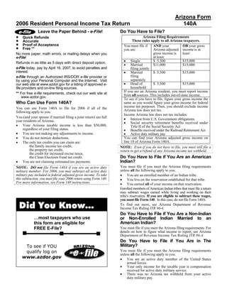 Arizona Form
2006 Resident Personal Income Tax Return                                                                     140A
                                                                   Do You Have to File?
               Leave the Paper Behind - e-File!
•                                                                                   Arizona Filing Requirements
      Quick Refunds
•                                                                           These rules apply to all Arizona taxpayers.
      Accurate
•     Proof of Acceptance                                             You must file if      AND your           OR your gross
•     Free **                                                         you are:              Arizona adjusted income is at
                                                                                            gross income is    least:
No more paper, math errors, or mailing delays when you
                                                                                            at least:
e-File!
                                                                      • Single              $ 5,500            $15,000
Refunds in as little as 5 days with direct deposit option.
                                                                      • Married             $11,000            $15,000
e-File today, pay by April 16, 2007, to avoid penalties and                filing jointly
                                                                      • Married
interest.                                                                                   $ 5,500            $15,000
                                                                           filing
e-File through an Authorized IRS/DOR e-file provider or
                                                                           separately
by using your Personal Computer and the Internet. Visit
                                                                      • Head of             $ 5,500            $15,000
our web site at www.azdor.gov for a listing of approved e-
                                                                           household
file providers and on-line filing sources.
                                                                      If you are an Arizona resident, you must report income
** For free e-file requirements, check out our web site at            from all sources. This includes out-of-state income.
     www.azdor.gov.
                                                                      To see if you have to file, figure your gross income the
Who Can Use Form 140A?                                                same as you would figure your gross income for federal
                                                                      income tax purposes. Then, you should exclude income
You can use Form 140A to file for 2006 if all of the
                                                                      Arizona law does not tax.
following apply to you.
                                                                      Income Arizona law does not tax includes:
You (and your spouse if married filing a joint return) are full
                                                                      • Interest from U.S. Government obligations
year residents of Arizona.
                                                                      • Social security retirement benefits received under
• Your Arizona taxable income is less than $50,000,                        Title II of the Social Security Act
     regardless of your filing status.                                • Benefits received under the Railroad Retirement Act
• You are not making any adjustments to income.                       • Active duty military pay
• You do not itemize deductions.                                      You can find your Arizona adjusted gross income on
• The only tax credits you can claim are:                             line 18 of Arizona Form 140A.
         the family income tax credit,                             NOTE: Even if you do not have to file, you must still file a
         the property tax credit,                                  return to get a refund of any Arizona income tax withheld.
         the credit for increased excise taxes,
                                                                   Do You Have to File if You Are an American
         the Clean Elections Fund tax credit.
• You are not claiming estimated tax payments.                     Indian?
                                                                   You must file if you meet the Arizona filing requirements
NOTE: DO not file Form 140A if you are an active duty
                                                                   unless all the following apply to you.
military member. For 2006, you may subtract all active duty
                                                                   • You are an enrolled member of an Indian tribe.
military pay included in federal adjusted gross income. To take
                                                                   • You live on the reservation established for that tribe.
this subtraction, you must file your 2006 return using Form 140.
For more information, see Form 140 instructions.                   • You earned all of your income on that reservation.
                                                                   Enrolled members of American Indian tribes that must file a return
                                                                   may subtract wages earned while living and working on their
                                                                   tribe's reservation. If you are eligible to subtract these wages,
                                                                   you must file Form 140. In this case, do not file Form 140A.

    Did You Know…                                                  To find out more, see Arizona Department of Revenue
                                                                   Income Tax Ruling ITR 96-4.
                                                                   Do You Have to File if You Are a Non-Indian
            …most taxpayers who use                                or Non-Enrolled Indian Married to an
                                                                   American Indian?
            this form are eligible for
            FREE E-File?                                           You must file if you meet the Arizona filing requirements. For
                                                                   details on how to figure what income to report, see Arizona
                                                                   Department of Revenue Income Tax Ruling ITR 96-4.
                                                                   Do You Have to File if You Are in The
     To see if YOU                                                 Military?
     qualify log on                                                You must file if you meet the Arizona filing requirements
                                                                   unless all the following apply to you.
    www.azdor.gov                                                  • You are an active duty member of the United States
                                                                       armed forces.
                                                                   • Your only income for the taxable year is compensation
                                                                       received for active duty military service.
                                                                   • There was no Arizona tax withheld from your active
                                                                       duty military pay.
 
