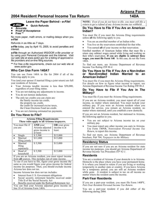 Arizona Form
2004 Resident Personal Income Tax Return                                                                     140A
                Leave the Paper Behind - e-File!                  NOTE: Even if you do not have to file, you must still file a
               • Quick Refunds                                    return to get a refund of any Arizona income tax withheld.
•                                                                 Do You Have to File if You Are an American
      Accurate
•     Proof of Acceptance                                         Indian?
•     Free **
                                                                  You must file if you meet the Arizona filing requirements
No more paper, math errors, or mailing delays when you            unless all the following apply to you.
e-File!
                                                                  • You are an enrolled member of an Indian tribe.
Refunds in as little as 7 days.
                                                                  • You live on the reservation established for that tribe.
e-File today, pay by April 15, 2005, to avoid penalties and       • You earned all of your income on that reservation.
interest.
                                                                  Enrolled members of American Indian tribes that must file a
e-File through an Authorized IRS/DOR e-file provider or           return may subtract wages earned while living and working on
by using your Personal Computer and the Internet. Visit           their tribe's reservation. If you are eligible to subtract these
our web site at www.azdor.gov for a listing of approved e-        wages, you must file Form 140. In this case, do not file Form
file providers and on-line filing sources.                        140A.
** For free e-file requirements, check out our web site at        To find out more, see Arizona Department of Revenue
     www.azdor.gov.                                               Income Tax Ruling ITR 96-4.
Who Can Use Form 140A?                                            Do You Have to File if You Are a Non-Indian
                                                                  or Non-Enrolled Indian Married to an
You can use Form 140A to file for 2004 if all of the
                                                                  American Indian?
following apply to you.
You (and your spouse if married filing a joint return) are full   You must file if you meet the Arizona filing requirements.
year residents of Arizona.                                        For details on how to figure what income to report, see
• Your Arizona taxable income is less than $50,000,               Arizona Department of Revenue Income Tax Ruling ITR 96-4.
     regardless of your filing status.
                                                                  Do You Have to File if You Are in The
• You are not making any adjustments to income.
                                                                  Military?
• You do not itemize deductions.
                                                                  You must file if you meet the Arizona filing requirements.
• The only tax credits you can claim are:
                                                                  If you are an Arizona resident, you must report all of your
         the family income tax credit,
                                                                  income, no matter where stationed. You must include your
         the property tax credit,
                                                                  military pay. If you were an Arizona resident when you
         the credit for increased excise taxes,
                                                                  entered the service, you remain an Arizona resident, no
         the Clean Elections Fund tax credit.
• You are not claiming estimated tax payments.                    matter where stationed, until you establish a new domicile.
                                                                  If you are not an Arizona resident, but stationed in Arizona,
Do You Have to File?
                                                                  the following applies to you.
                  Arizona Filing Requirements
                                                                  • You are not subject to Arizona income tax on your
          These rules apply to all Arizona taxpayers.
                                                                       military pay.
    You must file if      AND your           OR your gross        • You must report any other income you earn in Arizona.
    you are:              Arizona adjusted income is at                Use Form 140NR, Nonresident Personal Income Tax
                          gross income is    least:                    Return, to report this income.
                          at least:
    • Single                                                      To find out more, see Arizona Department of Revenue
                          $ 5,500            $15,000
    • Married                                                     brochure, Pub 704, Taxpayers in the Military.
                          $11,000            $15,000
         filing jointly
                                                                  Residency Status
    • Married             $ 5,500            $15,000
         filing                                                   If you are not sure if you are an Arizona resident for state
         separately                                               income tax purposes, you should get Arizona Department of
    • Head of             $ 5,500            $15,000              Revenue Income Tax Procedure ITP 92-1.
         household
                                                                  Residents
    If you are an Arizona resident, you must report income
    from all sources. This includes out-of-state income.          You are a resident of Arizona if your domicile is in Arizona.
    To see if you have to file, figure your gross income the      Domicile is the place where you have your permanent home.
    same as you would figure your gross income for federal        It is where you intend to return if you are living or working
    income tax purposes. Then, you should exclude income          temporarily in another state or country. If you leave Arizona
    Arizona law does not tax.                                     for a temporary period, you are still an Arizona resident
                                                                  while gone. A resident is subject to tax on all income no
    Income Arizona law does not tax includes:
    • Interest from U.S. Government obligations                   matter where the resident earns the income.
    • Social security retirement benefits received under          Part-Year Residents
         Title II of the Social Security Act
    • Benefits received under the Railroad Retirement Act         If you are a part-year resident, you must file Form 140PY,
                                                                  Part-Year Resident Personal Income Tax Return.
    You can find your Arizona adjusted gross income on
    line 18 of Arizona Form 140A.                                 You are a part-year resident if you did either of the
                                                                  following during 2004.
 