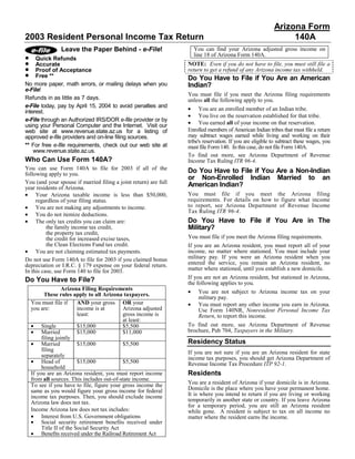 Arizona Form
2003 Resident Personal Income Tax Return                                                                        140A
                 Leave the Paper Behind - e-File!                     You can find your Arizona adjusted gross income on
•                                                                     line 18 of Arizona Form 140A.
     Quick Refunds
•                                                                 NOTE: Even if you do not have to file, you must still file a
     Accurate
•                                                                 return to get a refund of any Arizona income tax withheld.
     Proof of Acceptance
•    Free **                                                      Do You Have to File if You Are an American
No more paper, math errors, or mailing delays when you            Indian?
e-File!
                                                                  You must file if you meet the Arizona filing requirements
Refunds in as little as 7 days.                                   unless all the following apply to you.
e-File today, pay by April 15, 2004 to avoid penalties and
                                                                  • You are an enrolled member of an Indian tribe.
interest.
                                                                  • You live on the reservation established for that tribe.
e-File through an Authorized IRS/DOR e-file provider or by
                                                                  • You earned all of your income on that reservation.
using your Personal Computer and the Internet. Visit our
                                                                  Enrolled members of American Indian tribes that must file a return
web site at www.revenue.state.az.us for a listing of
                                                                  may subtract wages earned while living and working on their
approved e-file providers and on-line filing sources.
                                                                  tribe's reservation. If you are eligible to subtract these wages, you
** For free e-file requirements, check out our web site at        must file Form 140. In this case, do not file Form 140A.
    www.revenue.state.az.us.
                                                                  To find out more, see Arizona Department of Revenue
Who Can Use Form 140A?                                            Income Tax Ruling ITR 96-4.
You can use Form 140A to file for 2003 if all of the              Do You Have to File if You Are a Non-Indian
following apply to you.
                                                                  or Non-Enrolled Indian Married to an
You (and your spouse if married filing a joint return) are full   American Indian?
year residents of Arizona.
• Your Arizona taxable income is less than $50,000,               You must file if you meet the Arizona filing
                                                                  requirements. For details on how to figure what income
     regardless of your filing status.
                                                                  to report, see Arizona Department of Revenue Income
• You are not making any adjustments to income.
                                                                  Tax Ruling ITR 96-4.
• You do not itemize deductions.
• The only tax credits you can claim are:                         Do You Have to File if You Are in The
                                                                  Military?
          the family income tax credit,
          the property tax credit,
                                                                  You must file if you meet the Arizona filing requirements.
          the credit for increased excise taxes,
          the Clean Elections Fund tax credit.                    If you are an Arizona resident, you must report all of your
• You are not claiming estimated tax payments.                    income, no matter where stationed. You must include your
                                                                  military pay. If you were an Arizona resident when you
Do not use Form 140A to file for 2003 if you claimed bonus
                                                                  entered the service, you remain an Arizona resident, no
depreciation or I.R.C. § 179 expense on your federal return.
                                                                  matter where stationed, until you establish a new domicile.
In this case, use Form 140 to file for 2003.
                                                                  If you are not an Arizona resident, but stationed in Arizona,
Do You Have to File?                                              the following applies to you.
                   Arizona Filing Requirements
                                                                  •    You are not subject to Arizona income tax on your
          These rules apply to all Arizona taxpayers.
                                                                       military pay.
                                                                  •
    You must file if      AND your gross OR your                       You must report any other income you earn in Arizona.
    you are:              income is at       Arizona adjusted          Use Form 140NR, Nonresident Personal Income Tax
                          least:             gross income is           Return, to report this income.
                                             at least:
    • Single                                                      To find out more, see Arizona Department of Revenue
                          $15,000            $5,500
    • Married                                                     brochure, Pub 704, Taxpayers in the Military.
                          $15,000            $11,000
         filing jointly
                                                                  Residency Status
    • Married             $15,000            $5,500
         filing                                                   If you are not sure if you are an Arizona resident for state
         separately                                               income tax purposes, you should get Arizona Department of
    • Head of             $15,000            $5,500               Revenue Income Tax Procedure ITP 92-1.
         household
                                                                  Residents
    If you are an Arizona resident, you must report income
    from all sources. This includes out-of-state income.
                                                                  You are a resident of Arizona if your domicile is in Arizona.
    To see if you have to file, figure your gross income the
                                                                  Domicile is the place where you have your permanent home.
    same as you would figure your gross income for federal
                                                                  It is where you intend to return if you are living or working
    income tax purposes. Then, you should exclude income
                                                                  temporarily in another state or country. If you leave Arizona
    Arizona law does not tax.
                                                                  for a temporary period, you are still an Arizona resident
    Income Arizona law does not tax includes:                     while gone. A resident is subject to tax on all income no
    • Interest from U.S. Government obligations                   matter where the resident earns the income.
    • Social security retirement benefits received under
         Title II of the Social Security Act
    • Benefits received under the Railroad Retirement Act
 