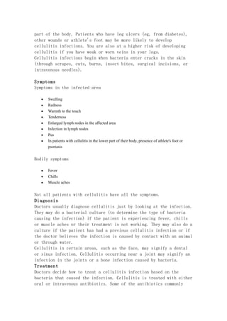 part of the body. Patients who have leg ulcers (eg, from diabetes),
other wounds or athlete's foot may be more likely to develop
cellulitis infections. You are also at a higher risk of developing
cellulitis if you have weak or worn veins in your legs.
Cellulitis infections begin when bacteria enter cracks in the skin
(through scrapes, cuts, burns, insect bites, surgical incisions, or
intravenous needles).

Symptoms
Symptoms in the infected area

   •   Swelling
   •   Redness
   •   Warmth to the touch
   •   Tenderness
   •   Enlarged lymph nodes in the affected area
   •   Infection in lymph nodes
   •   Pus
   •   In patients with cellulitis in the lower part of their body, presence of athlete's foot or
       psoriasis


Bodily symptoms

   •   Fever
   •   Chills
   •   Muscle aches


Not all patients with cellulitis have all the symptoms.
Diagnosis
Doctors usually diagnose cellulitis just by looking at the infection.
They may do a bacterial culture (to determine the type of bacteria
causing the infection) if the patient is experiencing fever, chills
or muscle aches or their treatment is not working. They may also do a
culture if the patient has had a previous cellulitis infection or if
the doctor believes the infection is caused by contact with an animal
or through water.
Cellulitis in certain areas, such as the face, may signify a dental
or sinus infection. Cellulitis occurring near a joint may signify an
infection in the joints or a bone infection caused by bacteria.
Treatment
Doctors decide how to treat a cellulitis infection based on the
bacteria that caused the infection. Cellulitis is treated with either
oral or intravenous antibiotics. Some of the antibiotics commonly
 