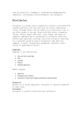 used are penicillin, clindamycin, trimethoprim-sulfamethoxazole,
cephalexin, clarithromycin and azithromycin, and vancomycin.


Erysipelas

Erysipelas is a unique form of superficial cellulitis associated with
a marked swelling of the skin that does not involve subcutaneous
tissue. Although infants and the elderly are at particular risk, it
can affect people at any age. People with skin ulcers, eczematous
lesions, chronic fungal infections, local trauma, and venous or
lymphatic compromise may be predisposed to erysipelas infections.
Patients may experience recurring, persistent erysipelas infections.
It is typically caused by group A streptococci and, much less
commonly, S aureus, Streptococcus pneumoniae, enterococci and a
variety of gram-negative bacilli.

Symptoms
Symptoms in the infected area

   •   Skin sore with a raised edge
   •   Pain
   •   Swelling
   •   Redness
   •   Hardened appearance


Bodily symptoms

   •   High fever
   •   Prolonged muscle stiffness
   •   Confusion or mental status changes, particularly in elderly patients


Diagnosis
Because of its unique appearance, erysipelas is typically diagnosed
by sight alone.
Treatment
Erysipelas is usually treated with oral antibiotics.
 
