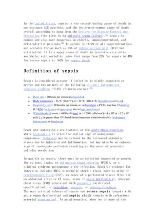 In the United States, sepsis is the second-leading cause of death in
non-coronary ICU patients, and the tenth-most-common cause of death
overall according to data from the Centers for Disease Control and
Prevention (the first being multiple organ failure).[7] Sepsis is
common and also more dangerous in elderly, immunocompromised, and
critically-ill patients.[8] It occurs in 1%-2% of all hospitalizations
and accounts for as much as 25% of intensive-care unit (ICU) bed
utilization. It is a major cause of death in intensive-care units
worldwide, with mortality rates that range from 20% for sepsis to 40%
for severe sepsis to >60% for septic shock.


Definition of sepsis

Sepsis is considered present if infection is highly suspected or
proven and two or more of the following systemic inflammatory
response syndrome (SIRS) criteria are met:[2]

   •   Heart rate > 90 beats per minute (tachycardia)
   •   Body temperature < 36 °C (96.8 °F) or > 38 °C (100.4 °F) (hypothermia or fever)
   •   Respiratory rate > 20 breaths per minute or, on blood gas, a PaCO2 less than 32 mm Hg
       (4.3 kPa) (tachypnea or hypocapnia due to hyperventilation)
   •   White blood cell count < 4000 cells/mm³ or > 12000 cells/mm³ (< 4 x 109 or > 12 x 109
       cells/L), or greater than 10% band forms (immature white blood cells). (leukopenia,
       leukocytosis, or bandemia)


Fever and leukocytosis are features of the acute-phase reaction,
while tachycardia is often the initial sign of hemodynamic
compromise. Tachypnea may be related to the increased metabolic
stress due to infection and inflammation, but may also be an ominous
sign of inadequate perfusion resulting in the onset of anaerobic
cellular metabolism.

To qualify as sepsis, there must be an infection suspected or proven
(by culture, stain, or polymerase chain reaction (PCR)), or a
clinical syndrome pathognomonic for infection. Specific evidence for
infection includes WBCs in normally sterile fluid (such as urine or
cerebrospinal fluid (CSF), evidence of a perforated viscus (free air
on abdominal x-ray or CT scan, signs of acute peritonitis), abnormal
chest x-ray (CXR) consistent with pneumonia (with focal
opacification), or petechiae, purpura, or purpura fulminans
The more critical subsets of sepsis are severe sepsis (sepsis with
acute organ dysfunction) and septic shock (sepsis with refractory
arterial hypotension). As an alternative, when two or more of the
 
