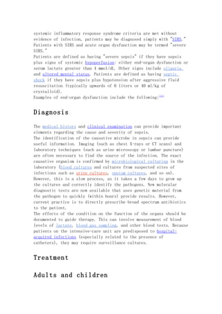 systemic inflammatory response syndrome criteria are met without
evidence of infection, patients may be diagnosed simply with "SIRS."
Patients with SIRS and acute organ dysfunction may be termed "severe
SIRS."
Patients are defined as having "severe sepsis" if they have sepsis
plus signs of systemic hypoperfusion: either end-organ dysfunction or
serum lactate greater than 4 mmol/dL. Other signs include oliguria
and altered mental status. Patients are defined as having septic
shock if they have sepsis plus hypotension after aggressive fluid
resuscitation (typically upwards of 6 liters or 40 ml/kg of
crystalloid).
Examples of end-organ dysfunction include the following:[11]


Diagnosis

The medical history and clinical examination can provide important
elements regarding the cause and severity of sepsis.
The identification of the causative microbe in sepsis can provide
useful information. Imaging (such as chest X-rays or CT scans) and
laboratory techniques (such as urine microscopy or lumbar puncture)
are often necessary to find the source of the infection. The exact
causative organism is confirmed by microbiological culturing in the
laboratory (blood cultures and cultures from suspected sites of
infections such as urine cultures, sputum cultures, and so on).
However, this is a slow process, as it takes a few days to grow up
the cultures and correctly identify the pathogens. New molecular
diagnostic tests are now available that uses genetic material from
the pathogen to quickly (within hours) provide results. However,
current practice is to directly prescribe broad spectrum antibiotics
to the patient.
The effects of the condition on the function of the organs should be
documented to guide therapy. This can involve measurement of blood
levels of lactate, blood gas sampling, and other blood tests. Because
patients on the intensive-care unit are predisposed to hospital-
acquired infections (especially related to the presence of
catheters), they may require surveillance cultures.


Treatment

Adults and children
 