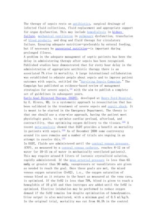 The therapy of sepsis rests on antibiotics, surgical drainage of
infected fluid collections, fluid replacement and appropriate support
for organ dysfunction. This may include hemodialysis in kidney
failure, mechanical ventilation in pulmonary dysfunction, transfusion
of blood products, and drug and fluid therapy for circulatory
failure. Ensuring adequate nutrition—preferably by enteral feeding,
but if necessary by parenteral nutrition—is important during
prolonged illness.
A problem in the adequate management of septic patients has been the
delay in administering therapy after sepsis has been recognized.
Published studies have demonstrated that for every hour delay in the
administration of appropriate antibiotic therapy there is an
associated 7% rise in mortality. A large international collaboration
was established to educate people about sepsis and to improve patient
outcomes with sepsis, entitled the "Surviving Sepsis Campaign." The
Campaign has published an evidence-based review of management
strategies for severe sepsis,[4] with the aim to publish a complete
set of guidelines in subsequent years.
Early Goal Directed Therapy (EGDT), developed at Henry Ford Hospital
by E. Rivers, MD, is a systematic approach to resuscitation that has
been validated in the treatment of severe sepsis and septic shock. It
is meant to be started in the Emergency Department. The theory is
that one should use a step-wise approach, having the patient meet
physiologic goals, to optimize cardiac preload, afterload, and
contractility, thus optimizing oxygen delivery to the tissues.[13] A
recent meta-analysis showed that EGDT provides a benefit on mortality
in patients with sepsis.[14] As of December 2008 some controversy
around its uses remains and a number of trials are ongoing in an
attempt to resolve this.[15]
In EGDT, fluids are administered until the central venous pressure
(CVP), as measured by a central venous catheter, reaches 8-12 cm of
water (or 10-15 cm of water in mechanically ventilated patients).
This may require around 6 liters of isotonic crystalloid solution,
rapidly administered. If the mean arterial pressure is less than 65
mmHg or greater than 90 mmHg, vasopressors or vasodilators are given
as needed to reach the goal. Once these goals are met, the mixed
venous oxygen saturation (SvO2), i.e., the oxygen saturation of
venous blood as it returns to the heart as measured at the vena cava,
is optimized. If the SvO2 is less than 70%, blood is given to reach a
hemoglobin of 10 g/dl and then inotropes are added until the SvO2 is
optimized. Elective intubation may be performed to reduce oxygen
demand if the SvO2 remains low despite optimization of hemodynamics.
Urine output is also monitored, with a minimum goal of 0.5 ml/kg/h.
In the original trial, mortality was cut from 46.5% in the control
 