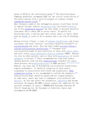group to 30.5% in the intervention group.[13] The Surviving Sepsis
Campaign guidelines recommends EGDT for the initial resuscitation of
the septic patient with a level B strength of evidence (single
randomized control trial).[4]
Most therapies aimed at the inflammation process itself have failed
to improve outcome, however drotrecogin alfa (activated protein C,
one of the coagulation factors) has been shown to decrease mortality
from about 31% to about 25% in severe sepsis. To qualify for
drotrecogin alfa, a patient must have severe sepsis or septic shock
with an APACHE II score of 25 or greater and a low risk of bleeding.
[16]


During critical illness, a state of adrenal insufficiency and tissue
resistance (the word 'relative' resistance should be avoided[17]) to
corticosteroids may occur. This has been termed critical illness–
related corticosteroid insufficiency.[17] Treatment with
corticosteroids might be most beneficial in those with septic shock
and early severe acute respiratory distress syndrome (ARDS), whereas
its role in other patients such as those with pancreatitis or severe
pneumonia is unclear.[17] These recommendations stem from studies
showing benefits from low dose hydrocortisone treatment for septic
shock patients and methylprednisolone in ARDS patients.[18][19][20][21][22][23]
However, the exact way of determining corticosteroid insufficiency
remains problematic. It should be suspected in those poorly
responding to resuscitation with fluids and vasopressors. ACTH
stimulation testing is not recommended to confirm the diagnosis.[17]
Glucocorticoid drugs should be weaned and not stopped abruptly.
In some cases, sepsis may lead to inadequate issue perfusion and
necrosis. As this may affect the extremities, amputation may become
necessary. On January 08 2009 a patent request was submitted for the
possible treatment of sepsis ( 20090011974 Scavenger Receptor B1
(Cla-1) Targeting for the Treatment of Infection, Sepsis and
Inflammation 01-08-2009) .
 