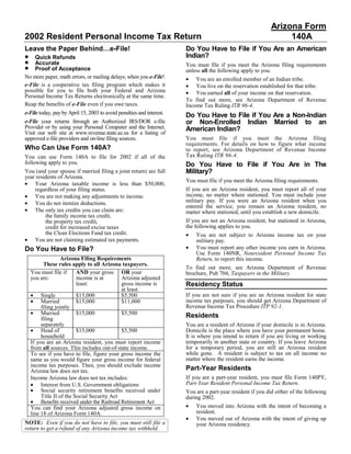 Arizona Form
2002 Resident Personal Income Tax Return                                                                          140A
Leave the Paper Behind…e-File!                                         Do You Have to File if You Are an American
•                                                                      Indian?
    Quick Refunds
•   Accurate                                                           You must file if you meet the Arizona filing requirements
•   Proof of Acceptance                                                unless all the following apply to you.
No more paper, math errors, or mailing delays; when you e-File!        • You are an enrolled member of an Indian tribe.
e-File is a cooperative tax filing program which makes it              • You live on the reservation established for that tribe.
possible for you to file both your Federal and Arizona                 • You earned all of your income on that reservation.
Personal Income Tax Returns electronically at the same time.
                                                                       To find out more, see Arizona Department of Revenue
Reap the benefits of e-File even if you owe taxes.                     Income Tax Ruling ITR 96-4.
e-File today, pay by April 15, 2003 to avoid penalties and interest.   Do You Have to File if You Are a Non-Indian
                                                                       or Non-Enrolled Indian Married to an
e-File your returns through an Authorized IRS/DOR e-file
Provider or by using your Personal Computer and the Internet.          American Indian?
Visit our web site at www.revenue.state.az.us for a listing of
                                                                       You must file if you meet the Arizona filing
approved e-file providers and on-line filing sources.
                                                                       requirements. For details on how to figure what income
Who Can Use Form 140A?                                                 to report, see Arizona Department of Revenue Income
                                                                       Tax Ruling ITR 96-4.
You can use Form 140A to file for 2002 if all of the
following apply to you.                                                Do You Have to File if You Are in The
                                                                       Military?
You (and your spouse if married filing a joint return) are full
year residents of Arizona.
                                                                       You must file if you meet the Arizona filing requirements.
• Your Arizona taxable income is less than $50,000,
                                                                       If you are an Arizona resident, you must report all of your
    regardless of your filing status.
                                                                       income, no matter where stationed. You must include your
• You are not making any adjustments to income.
                                                                       military pay. If you were an Arizona resident when you
• You do not itemize deductions.
                                                                       entered the service, you remain an Arizona resident, no
• The only tax credits you can claim are:                              matter where stationed, until you establish a new domicile.
         the family income tax credit,
                                                                       If you are not an Arizona resident, but stationed in Arizona,
         the property tax credit,
                                                                       the following applies to you.
         credit for increased excise taxes
         the Clean Elections Fund tax credit.                          •   You are not subject to Arizona income tax on your
• You are not claiming estimated tax payments.                             military pay.
                                                                       •   You must report any other income you earn in Arizona.
Do You Have to File?
                                                                           Use Form 140NR, Nonresident Personal Income Tax
                   Arizona Filing Requirements                             Return, to report this income.
          These rules apply to all Arizona taxpayers.
                                                                       To find out more, see Arizona Department of Revenue
    You must file if      AND your gross OR your                       brochure, Pub 704, Taxpayers in the Military.
    you are:              income is at       Arizona adjusted
                                                                       Residency Status
                          least:             gross income is
                                             at least:
                                                                       If you are not sure if you are an Arizona resident for state
    • Single              $15,000            $5,500
                                                                       income tax purposes, you should get Arizona Department of
    • Married             $15,000            $11,000
                                                                       Revenue Income Tax Procedure ITP 92-1.
         filing jointly
    • Married             $15,000            $5,500                    Residents
         filing
         separately                                                    You are a resident of Arizona if your domicile is in Arizona.
    • Head of             $15,000            $5,500                    Domicile is the place where you have your permanent home.
         household                                                     It is where you intend to return if you are living or working
                                                                       temporarily in another state or country. If you leave Arizona
    If you are an Arizona resident, you must report income
                                                                       for a temporary period, you are still an Arizona resident
    from all sources. This includes out-of-state income.
                                                                       while gone. A resident is subject to tax on all income no
    To see if you have to file, figure your gross income the
                                                                       matter where the resident earns the income.
    same as you would figure your gross income for federal
    income tax purposes. Then, you should exclude income
                                                                       Part-Year Residents
    Arizona law does not tax.
                                                                       If you are a part-year resident, you must file Form 140PY,
    Income Arizona law does not tax includes:
                                                                       Part-Year Resident Personal Income Tax Return.
    • Interest from U.S. Government obligations
    • Social security retirement benefits received under               You are a part-year resident if you did either of the following
         Title II of the Social Security Act                           during 2002.
    • Benefits received under the Railroad Retirement Act
                                                                       •   You moved into Arizona with the intent of becoming a
    You can find your Arizona adjusted gross income on
                                                                           resident.
    line 18 of Arizona Form 140A.
                                                                       •   You moved out of Arizona with the intent of giving up
NOTE: Even if you do not have to file, you must still file a               your Arizona residency.
return to get a refund of any Arizona income tax withheld.
 