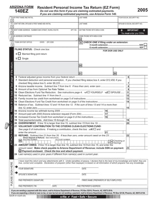 Reset Form                       Print Form               Save My Data
ARIZONA FORM                                                                                           Resident Personal Income Tax Return (EZ Form)
                                                                       140EZ                               Do not use this form if you are claiming estimated payments.                                                                               2005
                                                                                                           If you are claiming estimated payments, use Arizona Form 140.
    YOUR FIRST NAME AND INITIAL                                                                                                                                   LAST NAME                                              YOUR SOCIAL SECURITY NO.
                            1
    IF A JOINT RETURN, SPOUSE’S FIRST NAME AND INITIAL                                                                                                            LAST NAME                                              SPOUSE’S SOCIAL SECURITY NO.
                            1
    PRESENT HOME ADDRESS - NUMBER AND STREET, RURAL ROUTE                                                                                             APT. NO.    DAYTIME PHONE WITH AREA CODE                                     IMPORTANT
                            2                                                                                                                                                                                                You must enter your SSNs.
    HOME ADDRESS CONTINUED                                                                                                                                        HOME PHONE WITH AREA CODE
                            2                                                                                                                                      94
    CITY, TOWN OR POST OFFICE                                                                             STATE     ZIP CODE                                       82 CHECK ONE if ﬁling under an extension:
                                   3                                                                                                                                      4 month extension .......................................................82D
                                                                                                                                                                          6 month extension ....................................................... 82F
                                                                       FILING STATUS: Check one box.
                                                                                                                                                                  NOTE: YELLOW fields areDOR USE ONLY cannot enter data
                                                                                                                                                                                    FOR Read Only; you
                                                                        4         Married ﬁling joint return                                                      in yellow fields.
                                                                        5         Single                                                                          They are calculated as you fill in the form.
 ATTACH PAYMENT HERE. Attach W-2 to back of last page of the return.




                                                                                                                                                                    When you have finished filing in the form down to line 21, if there is not an amount on
                                                                                                                                                                   88
                                                                                                                                                                   line 22, you must calculate the amount due and type it in the ORANGE field (Line 23).


                                                                                                                                                                  Use GREEN buttons to move around the return.
                                                                                                                                                                  81                          80
                                                                        6 Federal adjusted gross income from your federal return ............................................................................                          6                            00
                                                                        7 Standard deduction and personal exemption. If you checked ﬁling status box 4, enter $12,450; if you
                                                                                                                                                                                                               Select Filing Status
                                                                          checked ﬁling status box 5, enter $6,225....................................................................................................                 7                       0 00
                                                                        8 Arizona taxable income. Subtract line 7 from line 6. If less than zero, enter zero ....................................                                      8                       0 00
                                                                                                                                                                                                                        Opt Tax Table                            00
                                                                        9 Amount of tax from Optional Tax Rate Tables .............................................................................................                    9
                                                                       10 Clean Elections Fund Tax Reduction. See instructions page 4. 101 YOURSELF 102 SPOUSE ..... 11                                                                                          00
                                                                       12 Reduced tax. Subtract line 11 from line 9 .................................................................................................. 12                                      0 00
                                                                       13 Family income tax credit from worksheet on page 5 of instructions ........................................................... 13                                                       00
                                                                       14 Clean Elections Fund Tax Credit from worksheet on page 5 of the instructions ......................................... 14                                                              00
                                                                       15 Balance of tax. Subtract lines 13 and 14 from line 12. If the sum of lines 13 and 14 is more than
                                                                          line 12, enter zero ....................................................................................................................................... 15                       0 00
                                                                       16 Arizona income tax withheld during 2005 .................................................................. 16                                             00
                                                                       17 Amount paid with 2005 Arizona extension request (Form 204) ................................. 17                                                           00
                                                                       18 Increased Excise Tax Credit from worksheet on page 6 of the instructions............... 18                                                                00
                                                                       19 Total payments/credits. Add lines 16 through 18 ....................................................................................... 19                                           0 00
                                                                       20 OVERPAYMENT. If line 19 is larger than line 15, subtract line 15 from line 19. ........................................ 20                                                             00
                                                                       21 VOLUNTARY CONTRIBUTION TO THE CITIZENS CLEAN ELECTIONS FUND:
                                                                          See page 6 of instructions. If making a contribution, check this box: 21A1 and
                                                                          enter the amount ........................................................................................................ 21                              00
                                                                       22 REFUND. Subtract line 21 from line 20. If less than zero, enter amount owed on line 23 ....................... 22                                                                         00

                                                                                                                                                                   =
                                                                                   Direct Deposit of Refund: See instructions.
                                                                                                                                                                                                                                      When you have finished filing in the form


                                                                                                                                                                   =
                                                                                   ROUTING NUMBER                               ACCOUNT NUMBER
                                                                             98                                                                                                                           C       Checking or        down to line 21, if there is not an amount on
                                                                                                                                                                                                                                     line 22, you must calculate the amount due
                                                                                                                                                                                                          S       Savings            and type it in the ORANGE field (Line 23).
                                                                       23 AMOUNT OWED. If line 15 is larger than line 19, subtract line 19 from line 15, and enter the
                                                                          amount owed. Make check payable to Arizona Department of Revenue; include SSN on payment.                                                                 23                              00
                                                                             Payment enclosed. Check the box and attach payment.
                                                                       24 Last name(s) used in prior years if different from name(s) used in current year:

                                                                            I have read this return and any attachments with it. Under penalties of perjury, I declare that to the best of my knowledge and belief, they are
 PLEASE SIGN HERE




                                                                            true, correct and complete. Declaration of preparer (other than taxpayer) is based on all information of which preparer has any knowledge.

                                                                            YOUR SIGNATURE                                                                              DATE

                                                                            SPOUSE’S SIGNATURE                                                                          DATE

                                                                            PAID PREPARER’S SIGNATURE                                                                   FIRM’S NAME (PREPARER’S IF SELF-EMPLOYED)

                                                                            PAID PREPARER’S TIN                             DATE                                 PAID PREPARER’S ADDRESS

                      If you are sending a payment with this return, mail to Arizona Department of Revenue, PO Box 52016, Phoenix, AZ, 85072-2016.
                      If you are expecting a refund or owe no tax, or owe tax but are not sending a payment, mail to Arizona Department of Revenue, PO Box 52138, Phoenix, AZ, 85072-2138.
ADOR 91-5325f (05)
                                                                                                                                       e-ﬁle           Fast • Safe • Secure
 