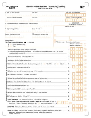 Resident Personal Income Tax Return (EZ Form)
                        ARIZONA FORM
                                                                                                                                                                                                                                                     2001
                                                     140EZ                                                                               USE BLACK OR BLUE INK ONLY.


1 Your ﬁrst name and initial                                                                                             Last name                                                                                         Your Social Security Number
                                                                                                                                                                                                                                                             M

                                                 Spouse’s ﬁrst name and initial                                          Last name                                                                                         Spouse’s Social Security Number


                                                                                                                                                                                                                                      IMPORTANT
                                                                                                                                                                                                                                 !                      !
2 Present home address - number and street, rural route, apt. no.
                                                                                                                                                                                                                                 You must enter your SSNs.
                                                                                                                                                                                                                         FOR DOR USE ONLY

3 City, town or post ofﬁce                                                                                               State Zip Code + 4



Daytime phone with area code                                                                                             94 Home phone with area code
                                                                                                                                                                                        88


                                                                                                                                                                                        81                                            80
Filing Status
                                                                                                                                                                                        82 Fill in one oval if ﬁling under an extension:
Fill in ovals completely. Example:                                                                       Fill in one oval.
                                                                                                                                                                                                                       4 month extension 82D
      4        Married ﬁling a joint return
                                                                                                                                                                                                                       6 month extension 82F
      5        Single

                                                                                                                                                                                                                                            ,                .00
                                                  6 Federal adjusted gross income from your federal return....................................................................................................                    6
                                                  7 Standard deduction and personal exemption. If you checked ﬁling status box 4, enter $12,300; if you checked
                                                                                                                                                                                                                                            ,                .00
                                                    ﬁling status box 5, enter $6,150 .........................................................................................................................................    7

                                                                                                                                                                                                                                            ,                .00
                                                  8 Arizona taxable income: Subtract line 7 from line 6 ..........................................................................................................                8
Enclose but do not attach payments.




                                                                                                                                                                                                                                            ,                .00
                                                  9 Amount of tax from Optional Tax Rate Tables ....................................................................................................................              9

                                                                                                                                                                                                                                                             .00
                                                 10 Clean Elections Fund Tax Reduction. See instructions, page 4.                                                 YOURSELF                               SPOUSE .......          11
                                                                                                                                                 101                                    102


                                                                                                                                                                                                                                            ,                .00
                                                 12 Reduced tax: Subtract line 11 from line 9..........................................................................................................................          12

                                                                                                                                                                                                                                                             .00
                                                 13 Family income tax credit from worksheet on page 4 of the instructions.............................................................................                           13

                                                                                                                                                                                                                                            ,                .00
                                                 14 Subtract line 13 from line 12. If less than zero, enter “0”...................................................................................................               14

                                                                                                                                                                                                                                            ,                .00
Attach W-2 to back of last page of the return.




                                                 15 Clean Elections Fund Tax Credit from worksheet on page 4 of the instructions ................................................................                                15

                                                                                                                                                                                                                                            ,                .00
                                                 16 Balance of tax: Subtract line 15 from line 14. If line 15 is more than line 14, enter “0” ....................................................                               16

                                                                                                                                                                                                                                            ,                .00
                                                 17 Arizona income tax withheld during 2001...........................................................................................................................           17

                                                                                                                                                                                                                                            ,                .00
                                                 18 Amount paid with 2001 extension request (Form 204).......................................................................................................                    18

                                                                                                                                                                                                                                                             .00
                                                 19 Credit for increased excise taxes from worksheet on page 5 of the instructions ...............................................................                               19

                                                                                                                                                                                                                                            ,                .00
                                                 20 Total payments: Add lines 17 through 19 ..........................................................................................................................           20

                                                                                                                                                                                                                                            ,                .00
                                                 21 OVERPAYMENT: If line 20 is larger than line 16, subtract line 16 from line 20 ...............................................................                                21
                                                 22 VOLUNTARY CONTRIBUTION TO THE CITIZENS CLEAN ELECTIONS FUND: See page 5 of
                                                                                                                                                                                                           ,                     .00
                                                    instructions. If making a contribution, ﬁll in this oval 22A1   and enter the amount........ 22

                                                                                                                                                                                                                                            ,                .00
                                                 23 REFUND: Subtract line 22 from line 21. If less than zero, enter the amount owed on line 24.........................................                                          23

                                                                                                                                                                                                                                            ,                .00
                                                 24 AMOUNT OWED: If line 16 is larger than line 20, subtract line 20 from line 16, and enter the amount owed .................                                                   24
                                                    Make check payable to Arizona Department of Revenue; include SSN on payment.
                                                     ADOR 91-5325 (01) slw
 